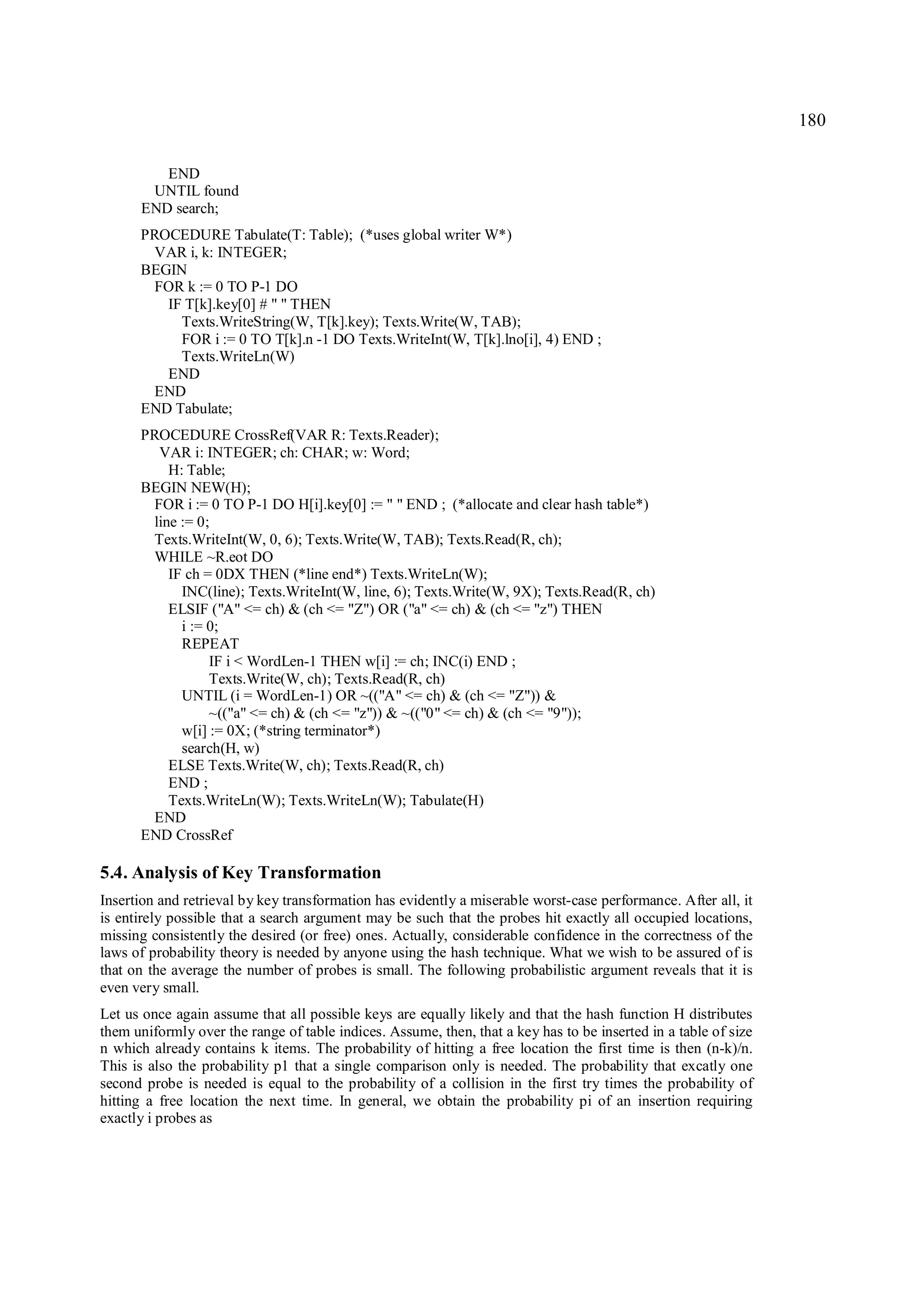180

         END
       UNTIL found
      END search;
      PROCEDURE Tabulate(T: Table); (*uses global writer W*)
       VAR i, k: INTEGER;
      BEGIN
       FOR k := 0 TO P-1 DO
         IF T[k].key[0] # " " THEN
           Texts.WriteString(W, T[k].key); Texts.Write(W, TAB);
           FOR i := 0 TO T[k].n -1 DO Texts.WriteInt(W, T[k].lno[i], 4) END ;
           Texts.WriteLn(W)
         END
       END
      END Tabulate;
      PROCEDURE CrossRef(VAR R: Texts.Reader);
        VAR i: INTEGER; ch: CHAR; w: Word;
          H: Table;
      BEGIN NEW(H);
       FOR i := 0 TO P-1 DO H[i].key[0] := " " END ; (*allocate and clear hash table*)
       line := 0;
       Texts.WriteInt(W, 0, 6); Texts.Write(W, TAB); Texts.Read(R, ch);
       WHILE ~R.eot DO
          IF ch = 0DX THEN (*line end*) Texts.WriteLn(W);
            INC(line); Texts.WriteInt(W, line, 6); Texts.Write(W, 9X); Texts.Read(R, ch)
          ELSIF ("A" <= ch) & (ch <= "Z") OR ("a" <= ch) & (ch <= "z") THEN
            i := 0;
            REPEAT
                 IF i < WordLen-1 THEN w[i] := ch; INC(i) END ;
                 Texts.Write(W, ch); Texts.Read(R, ch)
            UNTIL (i = WordLen-1) OR ~(("A" <= ch) & (ch <= "Z")) &
                 ~(("a" <= ch) & (ch <= "z")) & ~(("0" <= ch) & (ch <= "9"));
            w[i] := 0X; (*string terminator*)
            search(H, w)
          ELSE Texts.Write(W, ch); Texts.Read(R, ch)
          END ;
          Texts.WriteLn(W); Texts.WriteLn(W); Tabulate(H)
       END
      END CrossRef

5.4. Analysis of Key Transformation
Insertion and retrieval by key transformation has evidently a miserable worst-case performance. After all, it
is entirely possible that a search argument may be such that the probes hit exactly all occupied locations,
missing consistently the desired (or free) ones. Actually, considerable confidence in the correctness of the
laws of probability theory is needed by anyone using the hash technique. What we wish to be assured of is
that on the average the number of probes is small. The following probabilistic argument reveals that it is
even very small.
Let us once again assume that all possible keys are equally likely and that the hash function H distributes
them uniformly over the range of table indices. Assume, then, that a key has to be inserted in a table of size
n which already contains k items. The probability of hitting a free location the first time is then (n-k)/n.
This is also the probability p1 that a single comparison only is needed. The probability that excatly one
second probe is needed is equal to the probability of a collision in the first try times the probability of
hitting a free location the next time. In general, we obtain the probability pi of an insertion requiring
exactly i probes as
 