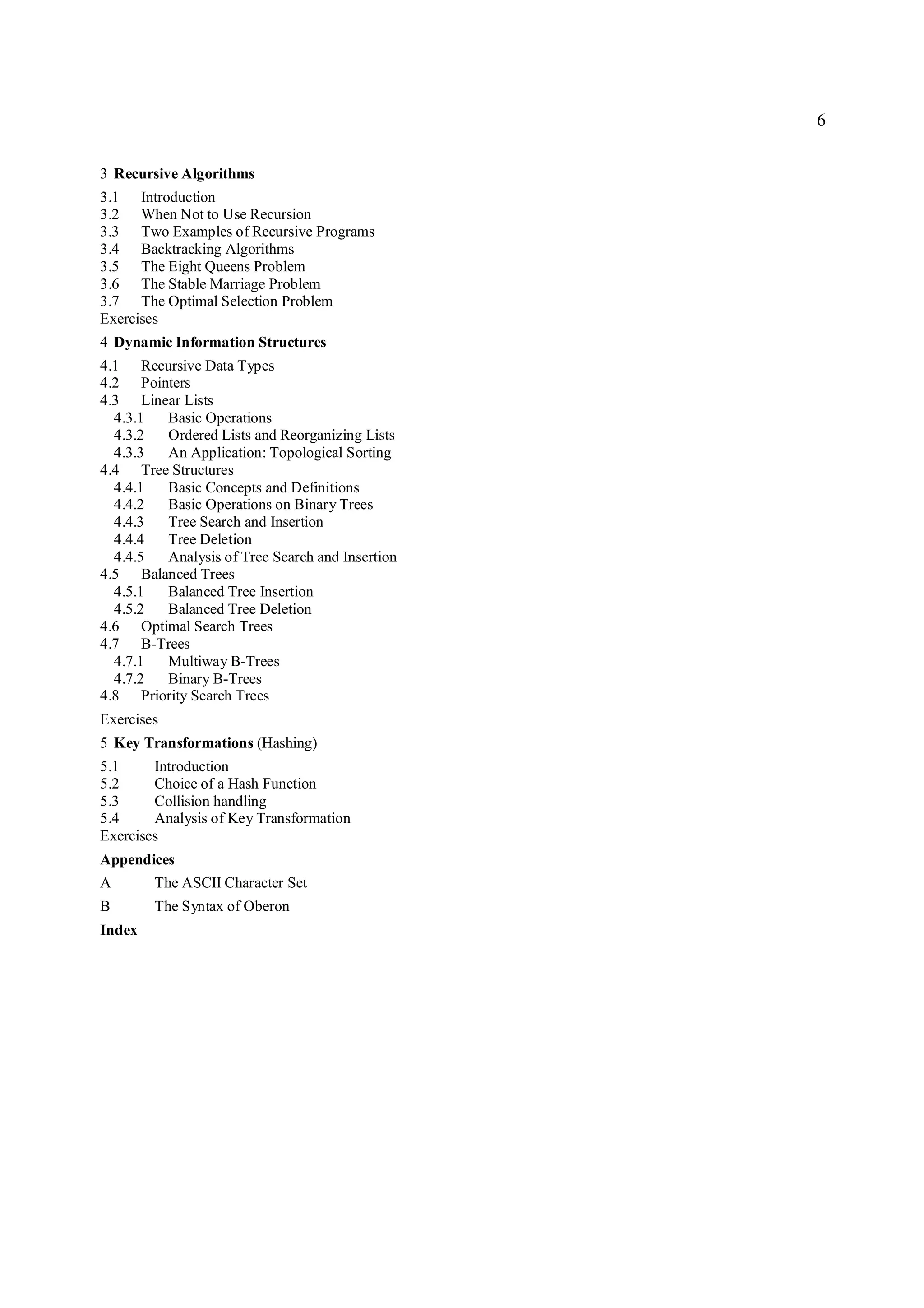 6

3 Recursive Algorithms
3.1 Introduction
3.2 When Not to Use Recursion
3.3 Two Examples of Recursive Programs
3.4 Backtracking Algorithms
3.5 The Eight Queens Problem
3.6 The Stable Marriage Problem
3.7 The Optimal Selection Problem
Exercises
4 Dynamic Information Structures
4.1 Recursive Data Types
4.2 Pointers
4.3 Linear Lists
  4.3.1 Basic Operations
  4.3.2 Ordered Lists and Reorganizing Lists
  4.3.3 An Application: Topological Sorting
4.4 Tree Structures
  4.4.1 Basic Concepts and Definitions
  4.4.2 Basic Operations on Binary Trees
  4.4.3 Tree Search and Insertion
  4.4.4 Tree Deletion
  4.4.5 Analysis of Tree Search and Insertion
4.5 Balanced Trees
  4.5.1 Balanced Tree Insertion
  4.5.2 Balanced Tree Deletion
4.6 Optimal Search Trees
4.7 B-Trees
  4.7.1 Multiway B-Trees
  4.7.2 Binary B-Trees
4.8 Priority Search Trees
Exercises
5 Key Transformations (Hashing)
5.1     Introduction
5.2     Choice of a Hash Function
5.3     Collision handling
5.4     Analysis of Key Transformation
Exercises
Appendices
A       The ASCII Character Set
B       The Syntax of Oberon
Index
 