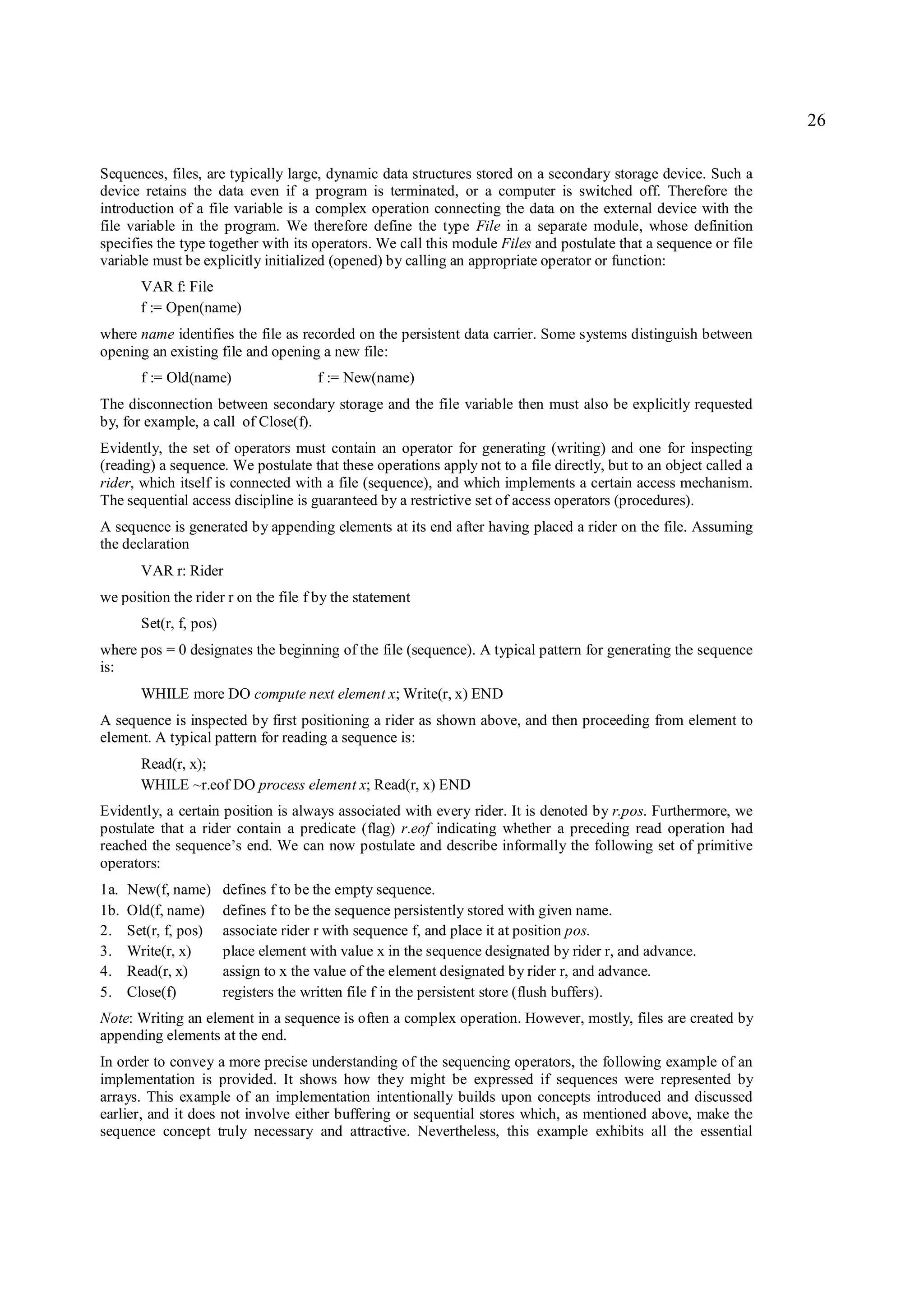26

Sequences, files, are typically large, dynamic data structures stored on a secondary storage device. Such a
device retains the data even if a program is terminated, or a computer is switched off. Therefore the
introduction of a file variable is a complex operation connecting the data on the external device with the
file variable in the program. We therefore define the type File in a separate module, whose definition
specifies the type together with its operators. We call this module Files and postulate that a sequence or file
variable must be explicitly initialized (opened) by calling an appropriate operator or function:
        VAR f: File
        f := Open(name)
where name identifies the file as recorded on the persistent data carrier. Some systems distinguish between
opening an existing file and opening a new file:
        f := Old(name)                  f := New(name)
The disconnection between secondary storage and the file variable then must also be explicitly requested
by, for example, a call of Close(f).
Evidently, the set of operators must contain an operator for generating (writing) and one for inspecting
(reading) a sequence. We postulate that these operations apply not to a file directly, but to an object called a
rider, which itself is connected with a file (sequence), and which implements a certain access mechanism.
The sequential access discipline is guaranteed by a restrictive set of access operators (procedures).
A sequence is generated by appending elements at its end after having placed a rider on the file. Assuming
the declaration
        VAR r: Rider
we position the rider r on the file f by the statement
        Set(r, f, pos)
where pos = 0 designates the beginning of the file (sequence). A typical pattern for generating the sequence
is:
        WHILE more DO compute next element x; Write(r, x) END
A sequence is inspected by first positioning a rider as shown above, and then proceeding from element to
element. A typical pattern for reading a sequence is:
        Read(r, x);
        WHILE ~r.eof DO process element x; Read(r, x) END
Evidently, a certain position is always associated with every rider. It is denoted by r.pos. Furthermore, we
postulate that a rider contain a predicate (flag) r.eof indicating whether a preceding read operation had
reached the sequence’s end. We can now postulate and describe informally the following set of primitive
operators:
1a.   New(f, name)       defines f to be the empty sequence.
1b.   Old(f, name)       defines f to be the sequence persistently stored with given name.
2.    Set(r, f, pos)     associate rider r with sequence f, and place it at position pos.
3.    Write(r, x)        place element with value x in the sequence designated by rider r, and advance.
4.    Read(r, x)         assign to x the value of the element designated by rider r, and advance.
5.    Close(f)           registers the written file f in the persistent store (flush buffers).
Note: Writing an element in a sequence is often a complex operation. However, mostly, files are created by
appending elements at the end.
In order to convey a more precise understanding of the sequencing operators, the following example of an
implementation is provided. It shows how they might be expressed if sequences were represented by
arrays. This example of an implementation intentionally builds upon concepts introduced and discussed
earlier, and it does not involve either buffering or sequential stores which, as mentioned above, make the
sequence concept truly necessary and attractive. Nevertheless, this example exhibits all the essential
 