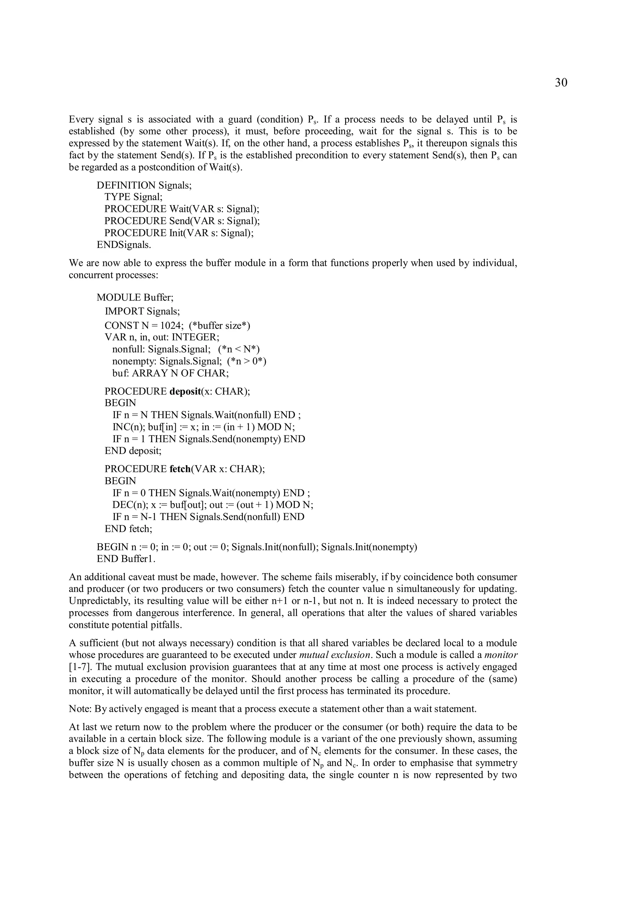 30

Every signal s is associated with a guard (condition) Ps. If a process needs to be delayed until Ps is
established (by some other process), it must, before proceeding, wait for the signal s. This is to be
expressed by the statement Wait(s). If, on the other hand, a process establishes Ps, it thereupon signals this
fact by the statement Send(s). If Ps is the established precondition to every statement Send(s), then P s can
be regarded as a postcondition of Wait(s).
      DEFINITION Signals;
       TYPE Signal;
       PROCEDURE Wait(VAR s: Signal);
       PROCEDURE Send(VAR s: Signal);
       PROCEDURE Init(VAR s: Signal);
      ENDSignals.
We are now able to express the buffer module in a form that functions properly when used by individual,
concurrent processes:

      MODULE Buffer;
       IMPORT Signals;
       CONST N = 1024; (*buffer size*)
       VAR n, in, out: INTEGER;
        nonfull: Signals.Signal; (*n < N*)
        nonempty: Signals.Signal; (*n > 0*)
        buf: ARRAY N OF CHAR;
        PROCEDURE deposit(x: CHAR);
        BEGIN
         IF n = N THEN Signals.Wait(nonfull) END ;
         INC(n); buf[in] := x; in := (in + 1) MOD N;
         IF n = 1 THEN Signals.Send(nonempty) END
        END deposit;
        PROCEDURE fetch(VAR x: CHAR);
        BEGIN
         IF n = 0 THEN Signals.Wait(nonempty) END ;
         DEC(n); x := buf[out]; out := (out + 1) MOD N;
         IF n = N-1 THEN Signals.Send(nonfull) END
        END fetch;
      BEGIN n := 0; in := 0; out := 0; Signals.Init(nonfull); Signals.Init(nonempty)
      END Buffer1.
An additional caveat must be made, however. The scheme fails miserably, if by coincidence both consumer
and producer (or two producers or two consumers) fetch the counter value n simultaneously for updating.
Unpredictably, its resulting value will be either n+1 or n-1, but not n. It is indeed necessary to protect the
processes from dangerous interference. In general, all operations that alter the values of shared variables
constitute potential pitfalls.
A sufficient (but not always necessary) condition is that all shared variables be declared local to a module
whose procedures are guaranteed to be executed under mutual exclusion. Such a module is called a monitor
[1-7]. The mutual exclusion provision guarantees that at any time at most one process is actively engaged
in executing a procedure of the monitor. Should another process be calling a procedure of the (same)
monitor, it will automatically be delayed until the first process has terminated its procedure.
Note: By actively engaged is meant that a process execute a statement other than a wait statement.
At last we return now to the problem where the producer or the consumer (or both) require the data to be
available in a certain block size. The following module is a variant of the one previously shown, assuming
a block size of Np data elements for the producer, and of Nc elements for the consumer. In these cases, the
buffer size N is usually chosen as a common multiple of Np and Nc. In order to emphasise that symmetry
between the operations of fetching and depositing data, the single counter n is now represented by two
 