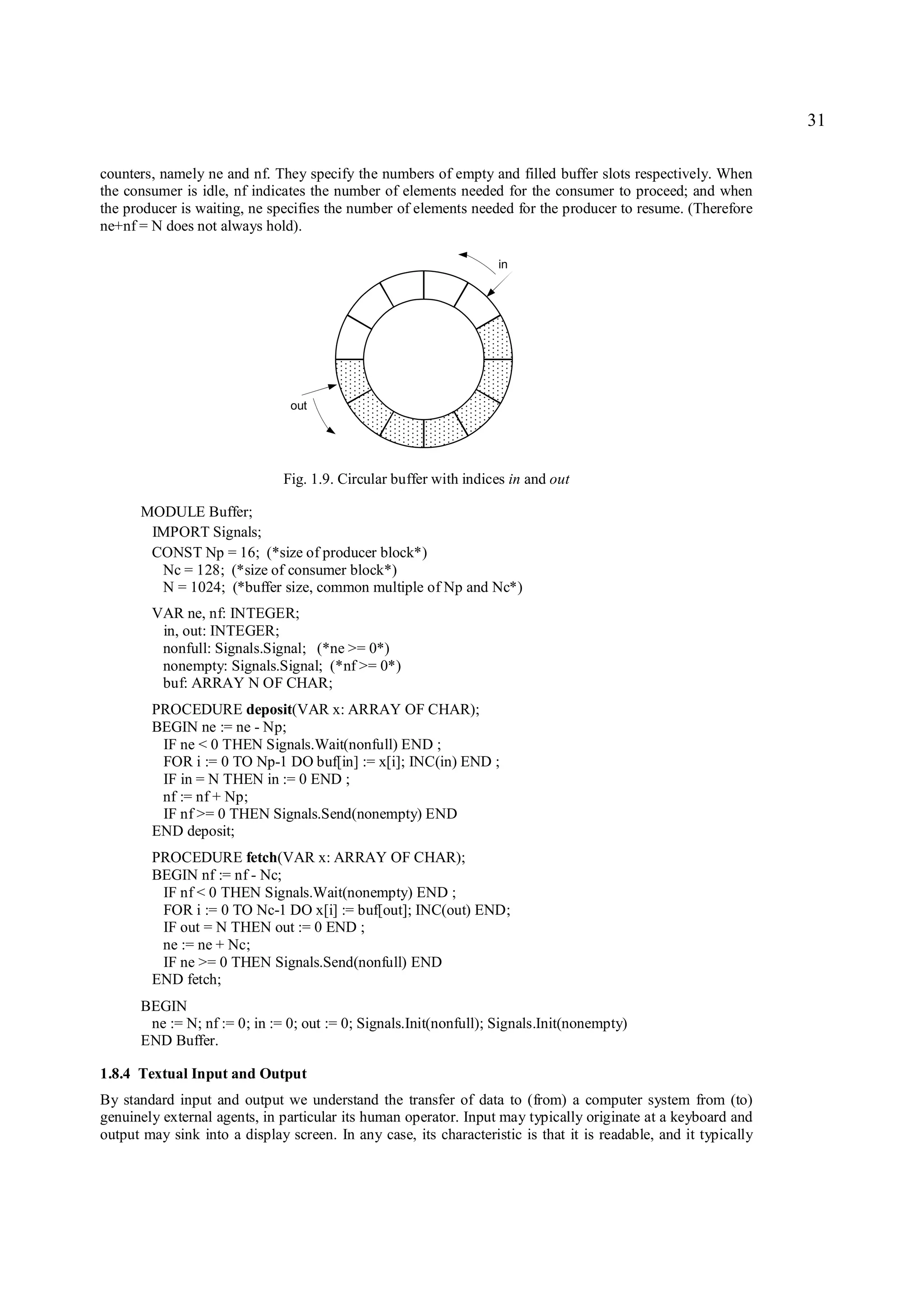 31

counters, namely ne and nf. They specify the numbers of empty and filled buffer slots respectively. When
the consumer is idle, nf indicates the number of elements needed for the consumer to proceed; and when
the producer is waiting, ne specifies the number of elements needed for the producer to resume. (Therefore
ne+nf = N does not always hold).

                                                                   in




                                out




                               Fig. 1.9. Circular buffer with indices in and out

      MODULE Buffer;
       IMPORT Signals;
       CONST Np = 16; (*size of producer block*)
        Nc = 128; (*size of consumer block*)
        N = 1024; (*buffer size, common multiple of Np and Nc*)
        VAR ne, nf: INTEGER;
         in, out: INTEGER;
         nonfull: Signals.Signal; (*ne >= 0*)
         nonempty: Signals.Signal; (*nf >= 0*)
         buf: ARRAY N OF CHAR;
        PROCEDURE deposit(VAR x: ARRAY OF CHAR);
        BEGIN ne := ne - Np;
         IF ne < 0 THEN Signals.Wait(nonfull) END ;
         FOR i := 0 TO Np-1 DO buf[in] := x[i]; INC(in) END ;
         IF in = N THEN in := 0 END ;
         nf := nf + Np;
         IF nf >= 0 THEN Signals.Send(nonempty) END
        END deposit;
        PROCEDURE fetch(VAR x: ARRAY OF CHAR);
        BEGIN nf := nf - Nc;
         IF nf < 0 THEN Signals.Wait(nonempty) END ;
         FOR i := 0 TO Nc-1 DO x[i] := buf[out]; INC(out) END;
         IF out = N THEN out := 0 END ;
         ne := ne + Nc;
         IF ne >= 0 THEN Signals.Send(nonfull) END
        END fetch;
      BEGIN
       ne := N; nf := 0; in := 0; out := 0; Signals.Init(nonfull); Signals.Init(nonempty)
      END Buffer.

1.8.4 Textual Input and Output
By standard input and output we understand the transfer of data to (from) a computer system from (to)
genuinely external agents, in particular its human operator. Input may typically originate at a keyboard and
output may sink into a display screen. In any case, its characteristic is that it is readable, and it typically
 