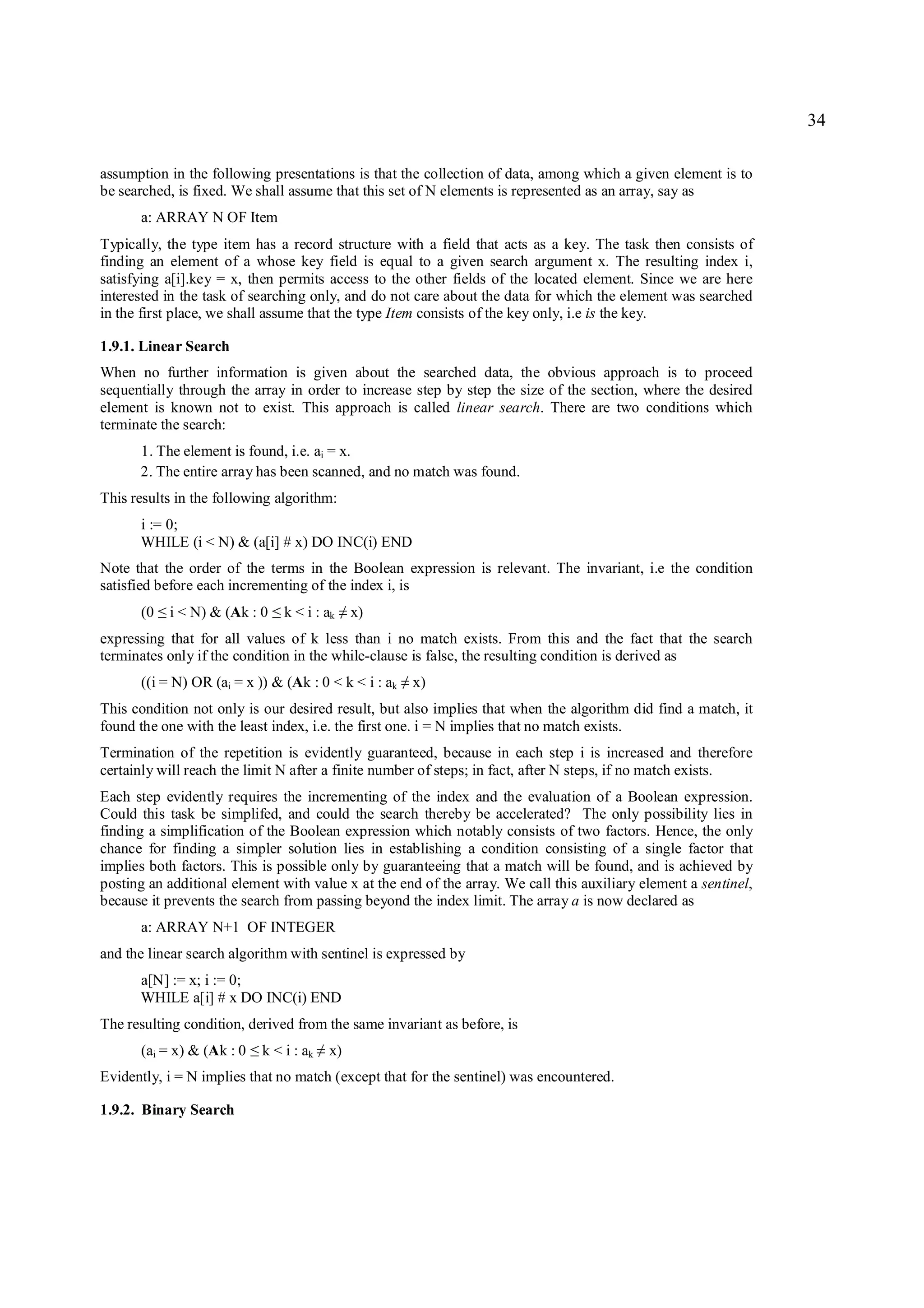 34

assumption in the following presentations is that the collection of data, among which a given element is to
be searched, is fixed. We shall assume that this set of N elements is represented as an array, say as
      a: ARRAY N OF Item
Typically, the type item has a record structure with a field that acts as a key. The task then consists of
finding an element of a whose key field is equal to a given search argument x. The resulting index i,
satisfying a[i].key = x, then permits access to the other fields of the located element. Since we are here
interested in the task of searching only, and do not care about the data for which the element was searched
in the first place, we shall assume that the type Item consists of the key only, i.e is the key.

1.9.1. Linear Search
When no further information is given about the searched data, the obvious approach is to proceed
sequentially through the array in order to increase step by step the size of the section, where the desired
element is known not to exist. This approach is called linear search. There are two conditions which
terminate the search:
      1. The element is found, i.e. ai = x.
      2. The entire array has been scanned, and no match was found.
This results in the following algorithm:
      i := 0;
      WHILE (i < N) & (a[i] # x) DO INC(i) END
Note that the order of the terms in the Boolean expression is relevant. The invariant, i.e the condition
satisfied before each incrementing of the index i, is
      (0   ≤   i < N) & (Ak : 0   ≤   k < i : ak   ≠   x)
expressing that for all values of k less than i no match exists. From this and the fact that the search
terminates only if the condition in the while-clause is false, the resulting condition is derived as
      ((i = N) OR (ai = x )) & (Ak : 0 < k < i : ak         ≠   x)
This condition not only is our desired result, but also implies that when the algorithm did find a match, it
found the one with the least index, i.e. the first one. i = N implies that no match exists.
Termination of the repetition is evidently guaranteed, because in each step i is increased and therefore
certainly will reach the limit N after a finite number of steps; in fact, after N steps, if no match exists.
Each step evidently requires the incrementing of the index and the evaluation of a Boolean expression.
Could this task be simplifed, and could the search thereby be accelerated? The only possibility lies in
finding a simplification of the Boolean expression which notably consists of two factors. Hence, the only
chance for finding a simpler solution lies in establishing a condition consisting of a single factor that
implies both factors. This is possible only by guaranteeing that a match will be found, and is achieved by
posting an additional element with value x at the end of the array. We call this auxiliary element a sentinel,
because it prevents the search from passing beyond the index limit. The array a is now declared as
      a: ARRAY N+1 OF INTEGER
and the linear search algorithm with sentinel is expressed by
      a[N] := x; i := 0;
      WHILE a[i] # x DO INC(i) END
The resulting condition, derived from the same invariant as before, is
      (ai = x) & (Ak : 0    ≤   k < i : ak   ≠   x)
Evidently, i = N implies that no match (except that for the sentinel) was encountered.

1.9.2. Binary Search
 