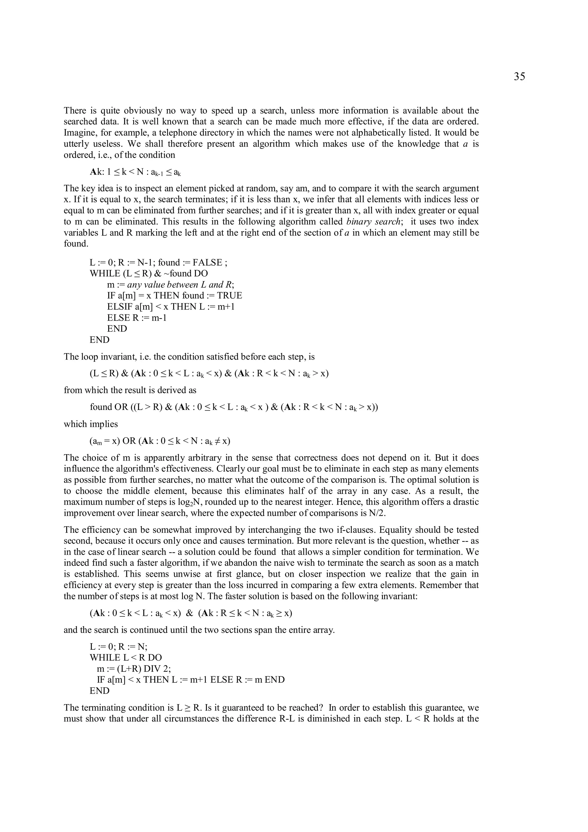 35

There is quite obviously no way to speed up a search, unless more information is available about the
searched data. It is well known that a search can be made much more effective, if the data are ordered.
Imagine, for example, a telephone directory in which the names were not alphabetically listed. It would be
utterly useless. We shall therefore present an algorithm which makes use of the knowledge that a is
ordered, i.e., of the condition
       Ak: 1     ≤   k < N : ak-1   ≤   ak
The key idea is to inspect an element picked at random, say am, and to compare it with the search argument
x. If it is equal to x, the search terminates; if it is less than x, we infer that all elements with indices less or
equal to m can be eliminated from further searches; and if it is greater than x, all with index greater or equal
to m can be eliminated. This results in the following algorithm called binary search; it uses two index
variables L and R marking the left and at the right end of the section of a in which an element may still be
found.
       L := 0; R := N-1; found := FALSE ;
       WHILE (L R) & ~found DO
                        ≤
            m := any value between L and R;
            IF a[m] = x THEN found := TRUE
            ELSIF a[m] < x THEN L := m+1
            ELSE R := m-1
            END
       END
The loop invariant, i.e. the condition satisfied before each step, is
       (L   ≤   R) & (Ak : 0    ≤   k < L : ak < x) & (Ak : R < k < N : ak > x)
from which the result is derived as
       found OR ((L > R) & (Ak : 0               ≤   k < L : ak < x ) & (Ak : R < k < N : ak > x))
which implies
       (am = x) OR (Ak : 0          ≤   k < N : ak x)≠
The choice of m is apparently arbitrary in the sense that correctness does not depend on it. But it does
influence the algorithm's effectiveness. Clearly our goal must be to eliminate in each step as many elements
as possible from further searches, no matter what the outcome of the comparison is. The optimal solution is
to choose the middle element, because this eliminates half of the array in any case. As a result, the
maximum number of steps is log2N, rounded up to the nearest integer. Hence, this algorithm offers a drastic
improvement over linear search, where the expected number of comparisons is N/2.
The efficiency can be somewhat improved by interchanging the two if-clauses. Equality should be tested
second, because it occurs only once and causes termination. But more relevant is the question, whether -- as
in the case of linear search -- a solution could be found that allows a simpler condition for termination. We
indeed find such a faster algorithm, if we abandon the naive wish to terminate the search as soon as a match
is established. This seems unwise at first glance, but on closer inspection we realize that the gain in
efficiency at every step is greater than the loss incurred in comparing a few extra elements. Remember that
the number of steps is at most log N. The faster solution is based on the following invariant:
       (Ak : 0    ≤   k < L : ak < x) & (Ak : R          ≤   k < N : ak   ≥   x)
and the search is continued until the two sections span the entire array.
       L := 0; R := N;
       WHILE L < R DO
         m := (L+R) DIV 2;
         IF a[m] < x THEN L := m+1 ELSE R := m END
       END
The terminating condition is L R. Is it guaranteed to be reached? In order to establish this guarantee, we
                                             ≥
must show that under all circumstances the difference R-L is diminished in each step. L < R holds at the
 