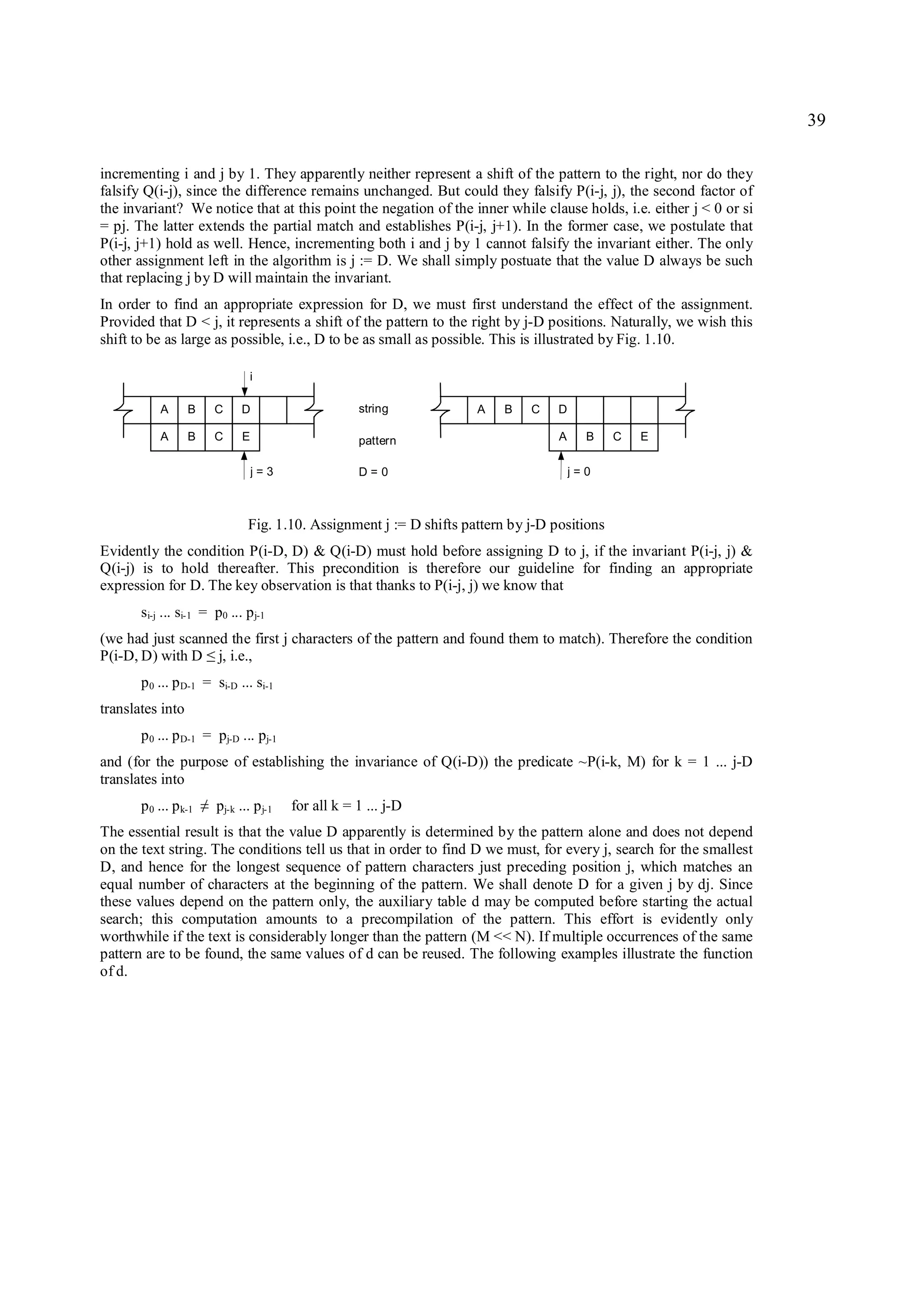 39

incrementing i and j by 1. They apparently neither represent a shift of the pattern to the right, nor do they
falsify Q(i-j), since the difference remains unchanged. But could they falsify P(i-j, j), the second factor of
the invariant? We notice that at this point the negation of the inner while clause holds, i.e. either j < 0 or si
= pj. The latter extends the partial match and establishes P(i-j, j+1). In the former case, we postulate that
P(i-j, j+1) hold as well. Hence, incrementing both i and j by 1 cannot falsify the invariant either. The only
other assignment left in the algorithm is j := D. We shall simply postuate that the value D always be such
that replacing j by D will maintain the invariant.
In order to find an appropriate expression for D, we must first understand the effect of the assignment.
Provided that D < j, it represents a shift of the pattern to the right by j-D positions. Naturally, we wish this
shift to be as large as possible, i.e., D to be as small as possible. This is illustrated by Fig. 1.10.

                                   i

           A      B        C     D                      string          A    B   C    D

           A      B        C     E                      pattern                       A     B    C   E

                                     j=3                D=0                               j=0



                                  Fig. 1.10. Assignment j := D shifts pattern by j-D positions
Evidently the condition P(i-D, D) & Q(i-D) must hold before assigning D to j, if the invariant P(i-j, j) &
Q(i-j) is to hold thereafter. This precondition is therefore our guideline for finding an appropriate
expression for D. The key observation is that thanks to P(i-j, j) we know that
       si-j ... si-1 = p0 ... p j-1
(we had just scanned the first j characters of the pattern and found them to match). Therefore the condition
P(i-D, D) with D j, i.e.,
                       ≤
       p 0 ... p D-1 = si-D ... si-1
translates into
       p 0 ... p D-1 = pj-D ... pj-1
and (for the purpose of establishing the invariance of Q(i-D)) the predicate ~P(i-k, M) for k = 1 ... j-D
translates into
       p 0 ... p k-1   ≠   pj-k ... p j-1   for all k = 1 ... j-D
The essential result is that the value D apparently is determined by the pattern alone and does not depend
on the text string. The conditions tell us that in order to find D we must, for every j, search for the smallest
D, and hence for the longest sequence of pattern characters just preceding position j, which matches an
equal number of characters at the beginning of the pattern. We shall denote D for a given j by dj. Since
these values depend on the pattern only, the auxiliary table d may be computed before starting the actual
search; this computation amounts to a precompilation of the pattern. This effort is evidently only
worthwhile if the text is considerably longer than the pattern (M << N). If multiple occurrences of the same
pattern are to be found, the same values of d can be reused. The following examples illustrate the function
of d.
 