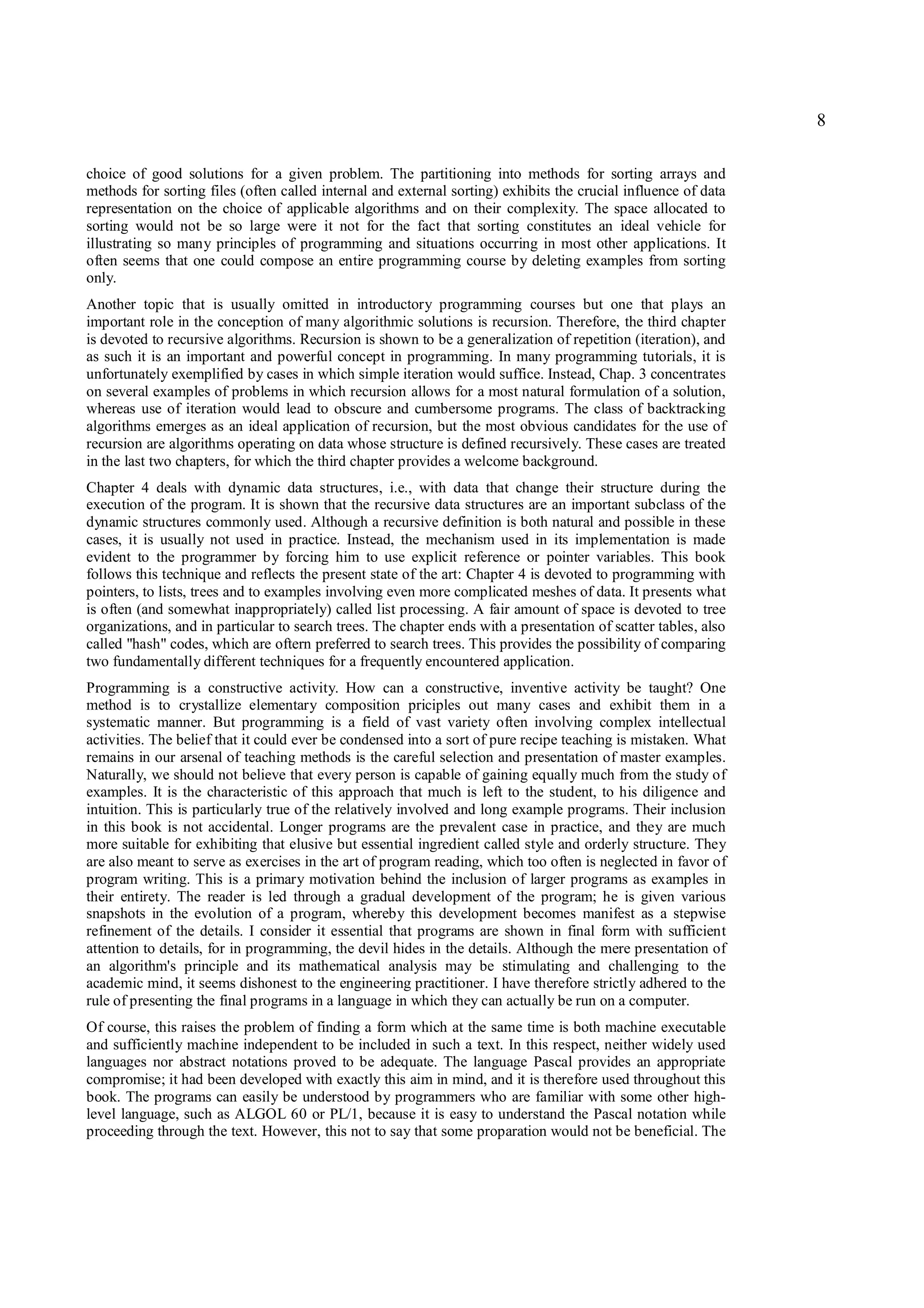 8

choice of good solutions for a given problem. The partitioning into methods for sorting arrays and
methods for sorting files (often called internal and external sorting) exhibits the crucial influence of data
representation on the choice of applicable algorithms and on their complexity. The space allocated to
sorting would not be so large were it not for the fact that sorting constitutes an ideal vehicle for
illustrating so many principles of programming and situations occurring in most other applications. It
often seems that one could compose an entire programming course by deleting examples from sorting
only.
Another topic that is usually omitted in introductory programming courses but one that plays an
important role in the conception of many algorithmic solutions is recursion. Therefore, the third chapter
is devoted to recursive algorithms. Recursion is shown to be a generalization of repetition (iteration), and
as such it is an important and powerful concept in programming. In many programming tutorials, it is
unfortunately exemplified by cases in which simple iteration would suffice. Instead, Chap. 3 concentrates
on several examples of problems in which recursion allows for a most natural formulation of a solution,
whereas use of iteration would lead to obscure and cumbersome programs. The class of backtracking
algorithms emerges as an ideal application of recursion, but the most obvious candidates for the use of
recursion are algorithms operating on data whose structure is defined recursively. These cases are treated
in the last two chapters, for which the third chapter provides a welcome background.
Chapter 4 deals with dynamic data structures, i.e., with data that change their structure during the
execution of the program. It is shown that the recursive data structures are an important subclass of the
dynamic structures commonly used. Although a recursive definition is both natural and possible in these
cases, it is usually not used in practice. Instead, the mechanism used in its implementation is made
evident to the programmer by forcing him to use explicit reference or pointer variables. This book
follows this technique and reflects the present state of the art: Chapter 4 is devoted to programming with
pointers, to lists, trees and to examples involving even more complicated meshes of data. It presents what
is often (and somewhat inappropriately) called list processing. A fair amount of space is devoted to tree
organizations, and in particular to search trees. The chapter ends with a presentation of scatter tables, also
called "hash" codes, which are oftern preferred to search trees. This provides the possibility of comparing
two fundamentally different techniques for a frequently encountered application.
Programming is a constructive activity. How can a constructive, inventive activity be taught? One
method is to crystallize elementary composition priciples out many cases and exhibit them in a
systematic manner. But programming is a field of vast variety often involving complex intellectual
activities. The belief that it could ever be condensed into a sort of pure recipe teaching is mistaken. What
remains in our arsenal of teaching methods is the careful selection and presentation of master examples.
Naturally, we should not believe that every person is capable of gaining equally much from the study of
examples. It is the characteristic of this approach that much is left to the student, to his diligence and
intuition. This is particularly true of the relatively involved and long example programs. Their inclusion
in this book is not accidental. Longer programs are the prevalent case in practice, and they are much
more suitable for exhibiting that elusive but essential ingredient called style and orderly structure. They
are also meant to serve as exercises in the art of program reading, which too often is neglected in favor of
program writing. This is a primary motivation behind the inclusion of larger programs as examples in
their entirety. The reader is led through a gradual development of the program; he is given various
snapshots in the evolution of a program, whereby this development becomes manifest as a stepwise
refinement of the details. I consider it essential that programs are shown in final form with sufficient
attention to details, for in programming, the devil hides in the details. Although the mere presentation of
an algorithm's principle and its mathematical analysis may be stimulating and challenging to the
academic mind, it seems dishonest to the engineering practitioner. I have therefore strictly adhered to the
rule of presenting the final programs in a language in which they can actually be run on a computer.
Of course, this raises the problem of finding a form which at the same time is both machine executable
and sufficiently machine independent to be included in such a text. In this respect, neither widely used
languages nor abstract notations proved to be adequate. The language Pascal provides an appropriate
compromise; it had been developed with exactly this aim in mind, and it is therefore used throughout this
book. The programs can easily be understood by programmers who are familiar with some other high-
level language, such as ALGOL 60 or PL/1, because it is easy to understand the Pascal notation while
proceeding through the text. However, this not to say that some proparation would not be beneficial. The
 