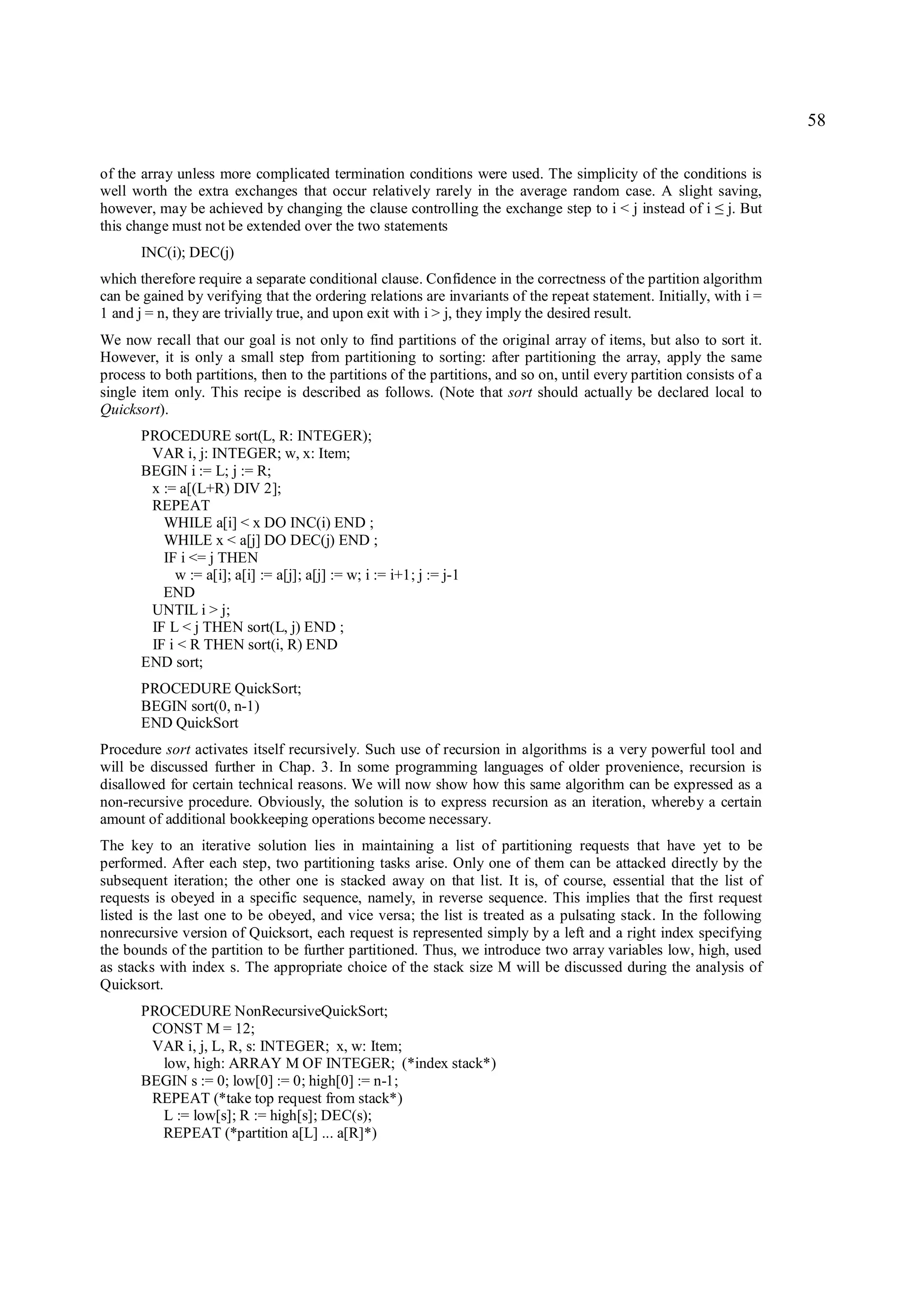 58

of the array unless more complicated termination conditions were used. The simplicity of the conditions is
well worth the extra exchanges that occur relatively rarely in the average random case. A slight saving,
however, may be achieved by changing the clause controlling the exchange step to i < j instead of i j. But ≤
this change must not be extended over the two statements
       INC(i); DEC(j)
which therefore require a separate conditional clause. Confidence in the correctness of the partition algorithm
can be gained by verifying that the ordering relations are invariants of the repeat statement. Initially, with i =
1 and j = n, they are trivially true, and upon exit with i > j, they imply the desired result.
We now recall that our goal is not only to find partitions of the original array of items, but also to sort it.
However, it is only a small step from partitioning to sorting: after partitioning the array, apply the same
process to both partitions, then to the partitions of the partitions, and so on, until every partition consists of a
single item only. This recipe is described as follows. (Note that sort should actually be declared local to
Quicksort).
       PROCEDURE sort(L, R: INTEGER);
        VAR i, j: INTEGER; w, x: Item;
       BEGIN i := L; j := R;
        x := a[(L+R) DIV 2];
        REPEAT
          WHILE a[i] < x DO INC(i) END ;
          WHILE x < a[j] DO DEC(j) END ;
          IF i <= j THEN
            w := a[i]; a[i] := a[j]; a[j] := w; i := i+1; j := j-1
          END
        UNTIL i > j;
        IF L < j THEN sort(L, j) END ;
        IF i < R THEN sort(i, R) END
       END sort;
       PROCEDURE QuickSort;
       BEGIN sort(0, n-1)
       END QuickSort
Procedure sort activates itself recursively. Such use of recursion in algorithms is a very powerful tool and
will be discussed further in Chap. 3. In some programming languages of older provenience, recursion is
disallowed for certain technical reasons. We will now show how this same algorithm can be expressed as a
non-recursive procedure. Obviously, the solution is to express recursion as an iteration, whereby a certain
amount of additional bookkeeping operations become necessary.
The key to an iterative solution lies in maintaining a list of partitioning requests that have yet to be
performed. After each step, two partitioning tasks arise. Only one of them can be attacked directly by the
subsequent iteration; the other one is stacked away on that list. It is, of course, essential that the list of
requests is obeyed in a specific sequence, namely, in reverse sequence. This implies that the first request
listed is the last one to be obeyed, and vice versa; the list is treated as a pulsating stack. In the following
nonrecursive version of Quicksort, each request is represented simply by a left and a right index specifying
the bounds of the partition to be further partitioned. Thus, we introduce two array variables low, high, used
as stacks with index s. The appropriate choice of the stack size M will be discussed during the analysis of
Quicksort.
       PROCEDURE NonRecursiveQuickSort;
        CONST M = 12;
        VAR i, j, L, R, s: INTEGER; x, w: Item;
         low, high: ARRAY M OF INTEGER; (*index stack*)
       BEGIN s := 0; low[0] := 0; high[0] := n-1;
        REPEAT (*take top request from stack*)
         L := low[s]; R := high[s]; DEC(s);
         REPEAT (*partition a[L] ... a[R]*)
 