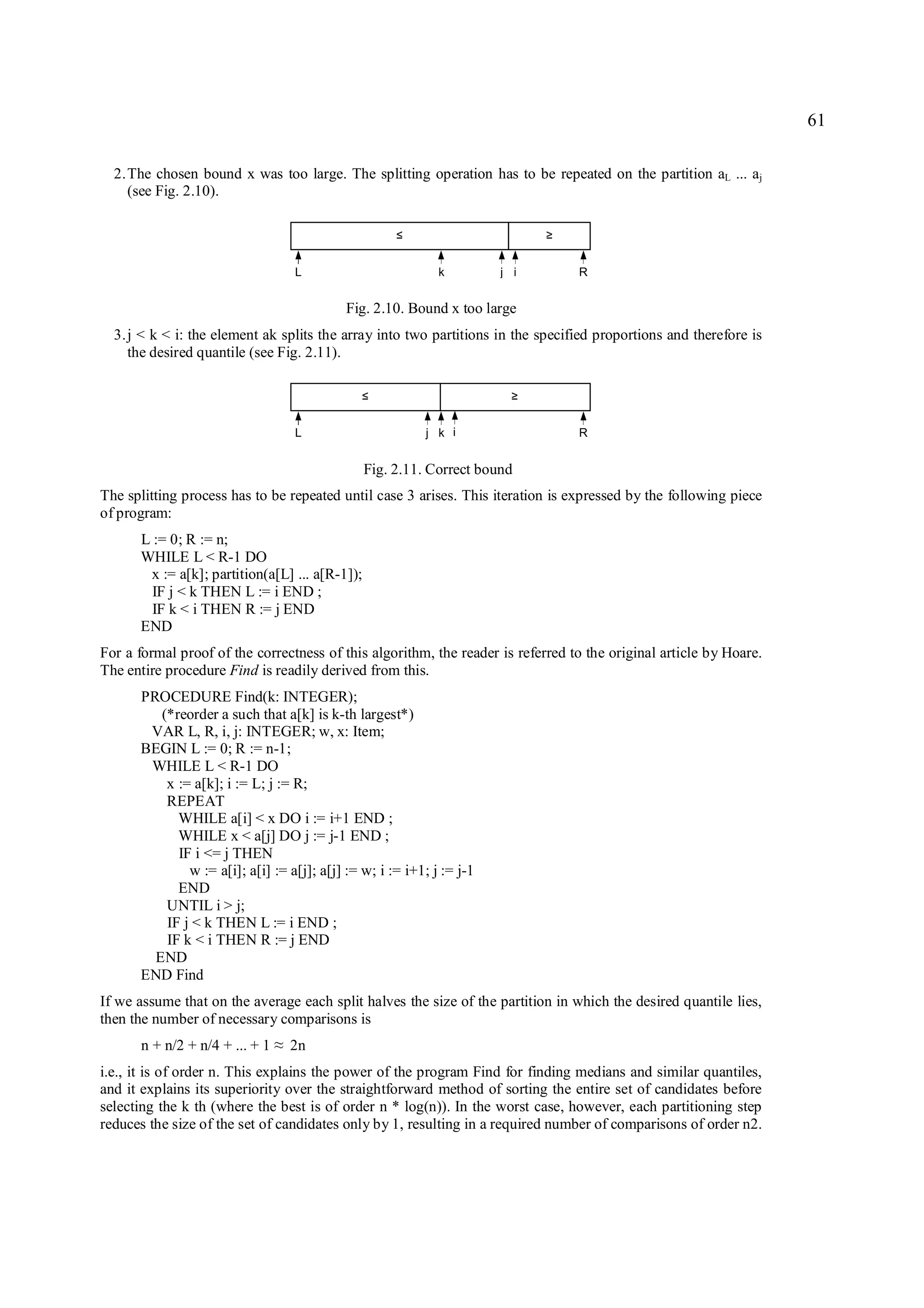 61

  2. The chosen bound x was too large. The splitting operation has to be repeated on the partition aL ... aj
     (see Fig. 2.10).

                                                     ≤                       ≥

                                    L                        k         j i       R


                                            Fig. 2.10. Bound x too large
  3. j < k < i: the element ak splits the array into two partitions in the specified proportions and therefore is
     the desired quantile (see Fig. 2.11).

                                               ≤                         ≥

                                    L                      j k i                 R


                                                Fig. 2.11. Correct bound
The splitting process has to be repeated until case 3 arises. This iteration is expressed by the following piece
of program:
      L := 0; R := n;
      WHILE L < R-1 DO
       x := a[k]; partition(a[L] ... a[R-1]);
        IF j < k THEN L := i END ;
        IF k < i THEN R := j END
      END
For a formal proof of the correctness of this algorithm, the reader is referred to the original article by Hoare.
The entire procedure Find is readily derived from this.
      PROCEDURE Find(k: INTEGER);
         (*reorder a such that a[k] is k-th largest*)
       VAR L, R, i, j: INTEGER; w, x: Item;
      BEGIN L := 0; R := n-1;
       WHILE L < R-1 DO
          x := a[k]; i := L; j := R;
          REPEAT
            WHILE a[i] < x DO i := i+1 END ;
            WHILE x < a[j] DO j := j-1 END ;
            IF i <= j THEN
              w := a[i]; a[i] := a[j]; a[j] := w; i := i+1; j := j-1
            END
          UNTIL i > j;
          IF j < k THEN L := i END ;
          IF k < i THEN R := j END
        END
      END Find
If we assume that on the average each split halves the size of the partition in which the desired quantile lies,
then the number of necessary comparisons is
      n + n/2 + n/4 + ... + 1   ≈   2n
i.e., it is of order n. This explains the power of the program Find for finding medians and similar quantiles,
and it explains its superiority over the straightforward method of sorting the entire set of candidates before
selecting the k th (where the best is of order n * log(n)). In the worst case, however, each partitioning step
reduces the size of the set of candidates only by 1, resulting in a required number of comparisons of order n2.
 