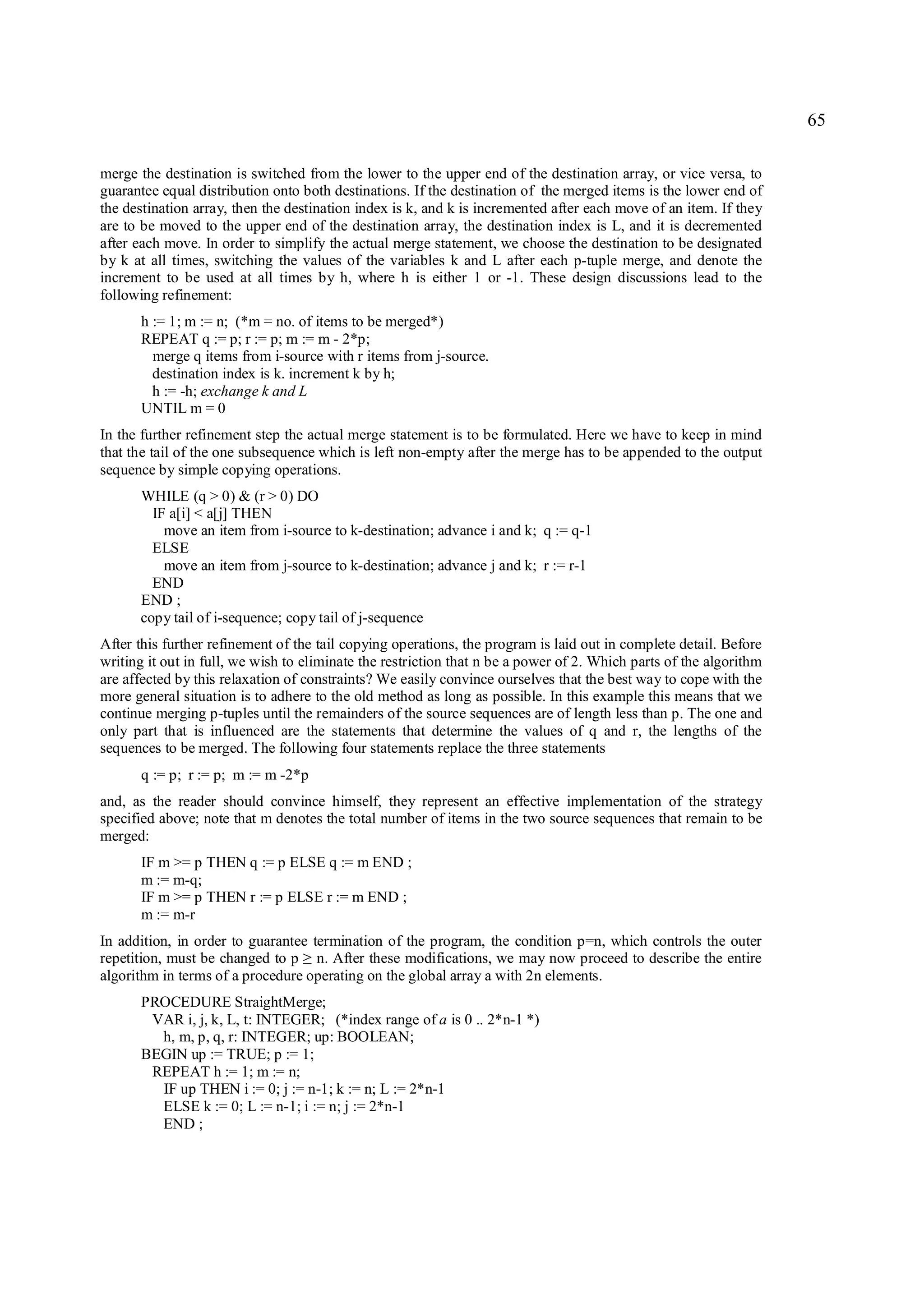 65

merge the destination is switched from the lower to the upper end of the destination array, or vice versa, to
guarantee equal distribution onto both destinations. If the destination of the merged items is the lower end of
the destination array, then the destination index is k, and k is incremented after each move of an item. If they
are to be moved to the upper end of the destination array, the destination index is L, and it is decremented
after each move. In order to simplify the actual merge statement, we choose the destination to be designated
by k at all times, switching the values of the variables k and L after each p-tuple merge, and denote the
increment to be used at all times by h, where h is either 1 or -1. These design discussions lead to the
following refinement:
      h := 1; m := n; (*m = no. of items to be merged*)
      REPEAT q := p; r := p; m := m - 2*p;
        merge q items from i-source with r items from j-source.
        destination index is k. increment k by h;
        h := -h; exchange k and L
      UNTIL m = 0
In the further refinement step the actual merge statement is to be formulated. Here we have to keep in mind
that the tail of the one subsequence which is left non-empty after the merge has to be appended to the output
sequence by simple copying operations.
      WHILE (q > 0) & (r > 0) DO
        IF a[i] < a[j] THEN
          move an item from i-source to k-destination; advance i and k; q := q-1
        ELSE
          move an item from j-source to k-destination; advance j and k; r := r-1
        END
      END ;
      copy tail of i-sequence; copy tail of j-sequence
After this further refinement of the tail copying operations, the program is laid out in complete detail. Before
writing it out in full, we wish to eliminate the restriction that n be a power of 2. Which parts of the algorithm
are affected by this relaxation of constraints? We easily convince ourselves that the best way to cope with the
more general situation is to adhere to the old method as long as possible. In this example this means that we
continue merging p-tuples until the remainders of the source sequences are of length less than p. The one and
only part that is influenced are the statements that determine the values of q and r, the lengths of the
sequences to be merged. The following four statements replace the three statements
      q := p; r := p; m := m -2*p
and, as the reader should convince himself, they represent an effective implementation of the strategy
specified above; note that m denotes the total number of items in the two source sequences that remain to be
merged:
      IF m >= p THEN q := p ELSE q := m END ;
      m := m-q;
      IF m >= p THEN r := p ELSE r := m END ;
      m := m-r
In addition, in order to guarantee termination of the program, the condition p=n, which controls the outer
repetition, must be changed to p n. After these modifications, we may now proceed to describe the entire
                                  ≥
algorithm in terms of a procedure operating on the global array a with 2n elements.
      PROCEDURE StraightMerge;
       VAR i, j, k, L, t: INTEGER; (*index range of a is 0 .. 2*n-1 *)
        h, m, p, q, r: INTEGER; up: BOOLEAN;
      BEGIN up := TRUE; p := 1;
       REPEAT h := 1; m := n;
        IF up THEN i := 0; j := n-1; k := n; L := 2*n-1
        ELSE k := 0; L := n-1; i := n; j := 2*n-1
        END ;
 