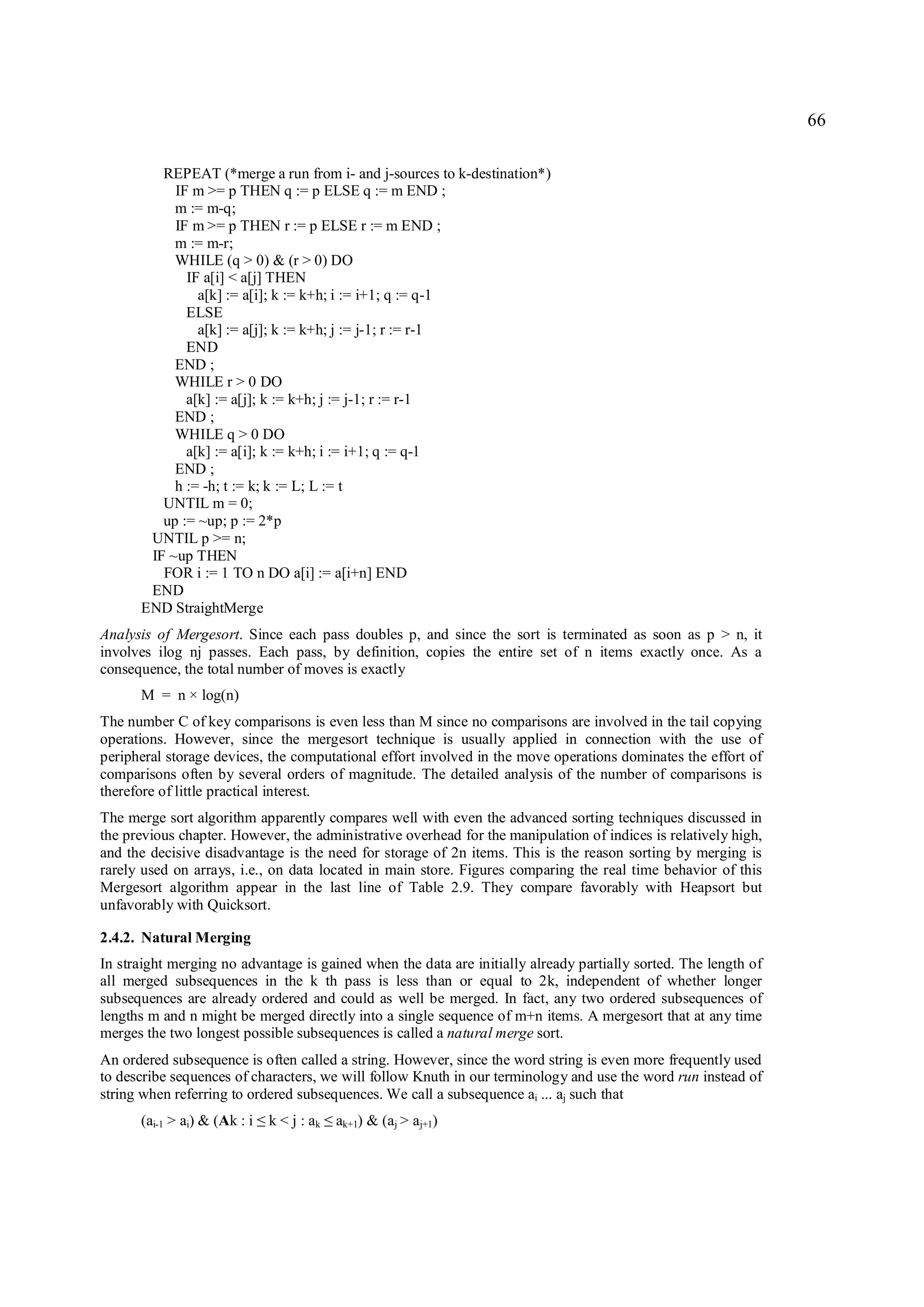66

         REPEAT (*merge a run from i- and j-sources to k-destination*)
           IF m >= p THEN q := p ELSE q := m END ;
           m := m-q;
           IF m >= p THEN r := p ELSE r := m END ;
           m := m-r;
           WHILE (q > 0) & (r > 0) DO
             IF a[i] < a[j] THEN
               a[k] := a[i]; k := k+h; i := i+1; q := q-1
             ELSE
               a[k] := a[j]; k := k+h; j := j-1; r := r-1
             END
           END ;
           WHILE r > 0 DO
             a[k] := a[j]; k := k+h; j := j-1; r := r-1
           END ;
           WHILE q > 0 DO
             a[k] := a[i]; k := k+h; i := i+1; q := q-1
           END ;
           h := -h; t := k; k := L; L := t
         UNTIL m = 0;
         up := ~up; p := 2*p
       UNTIL p >= n;
       IF ~up THEN
         FOR i := 1 TO n DO a[i] := a[i+n] END
       END
      END StraightMerge
Analysis of Mergesort. Since each pass doubles p, and since the sort is terminated as soon as p > n, it
involves ilog nj passes. Each pass, by definition, copies the entire set of n items exactly once. As a
consequence, the total number of moves is exactly
      M = n × log(n)
The number C of key comparisons is even less than M since no comparisons are involved in the tail copying
operations. However, since the mergesort technique is usually applied in connection with the use of
peripheral storage devices, the computational effort involved in the move operations dominates the effort of
comparisons often by several orders of magnitude. The detailed analysis of the number of comparisons is
therefore of little practical interest.
The merge sort algorithm apparently compares well with even the advanced sorting techniques discussed in
the previous chapter. However, the administrative overhead for the manipulation of indices is relatively high,
and the decisive disadvantage is the need for storage of 2n items. This is the reason sorting by merging is
rarely used on arrays, i.e., on data located in main store. Figures comparing the real time behavior of this
Mergesort algorithm appear in the last line of Table 2.9. They compare favorably with Heapsort but
unfavorably with Quicksort.

2.4.2. Natural Merging
In straight merging no advantage is gained when the data are initially already partially sorted. The length of
all merged subsequences in the k th pass is less than or equal to 2k, independent of whether longer
subsequences are already ordered and could as well be merged. In fact, any two ordered subsequences of
lengths m and n might be merged directly into a single sequence of m+n items. A mergesort that at any time
merges the two longest possible subsequences is called a natural merge sort.
An ordered subsequence is often called a string. However, since the word string is even more frequently used
to describe sequences of characters, we will follow Knuth in our terminology and use the word run instead of
string when referring to ordered subsequences. We call a subsequence ai ... aj such that
      (ai-1 > ai) & (Ak : i   ≤   k < j : ak   ≤   ak+1) & (aj > aj+1)
 