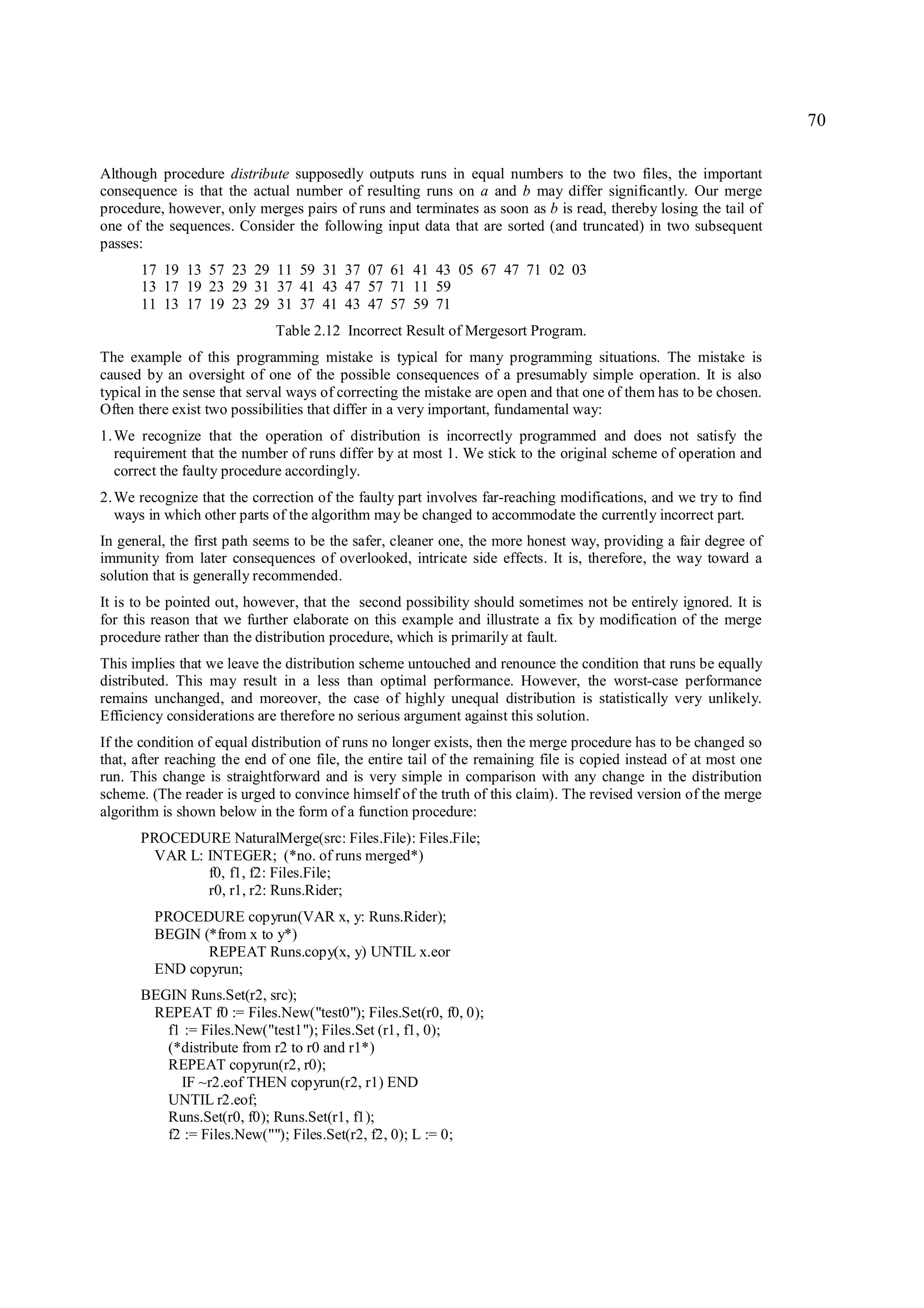 70

Although procedure distribute supposedly outputs runs in equal numbers to the two files, the important
consequence is that the actual number of resulting runs on a and b may differ significantly. Our merge
procedure, however, only merges pairs of runs and terminates as soon as b is read, thereby losing the tail of
one of the sequences. Consider the following input data that are sorted (and truncated) in two subsequent
passes:
      17 19 13 57 23 29 11 59 31 37 07 61 41 43 05 67 47 71 02 03
      13 17 19 23 29 31 37 41 43 47 57 71 11 59
      11 13 17 19 23 29 31 37 41 43 47 57 59 71
                             Table 2.12 Incorrect Result of Mergesort Program.
The example of this programming mistake is typical for many programming situations. The mistake is
caused by an oversight of one of the possible consequences of a presumably simple operation. It is also
typical in the sense that serval ways of correcting the mistake are open and that one of them has to be chosen.
Often there exist two possibilities that differ in a very important, fundamental way:
1. We recognize that the operation of distribution is incorrectly programmed and does not satisfy the
   requirement that the number of runs differ by at most 1. We stick to the original scheme of operation and
   correct the faulty procedure accordingly.
2. We recognize that the correction of the faulty part involves far-reaching modifications, and we try to find
   ways in which other parts of the algorithm may be changed to accommodate the currently incorrect part.
In general, the first path seems to be the safer, cleaner one, the more honest way, providing a fair degree of
immunity from later consequences of overlooked, intricate side effects. It is, therefore, the way toward a
solution that is generally recommended.
It is to be pointed out, however, that the second possibility should sometimes not be entirely ignored. It is
for this reason that we further elaborate on this example and illustrate a fix by modification of the merge
procedure rather than the distribution procedure, which is primarily at fault.
This implies that we leave the distribution scheme untouched and renounce the condition that runs be equally
distributed. This may result in a less than optimal performance. However, the worst-case performance
remains unchanged, and moreover, the case of highly unequal distribution is statistically very unlikely.
Efficiency considerations are therefore no serious argument against this solution.
If the condition of equal distribution of runs no longer exists, then the merge procedure has to be changed so
that, after reaching the end of one file, the entire tail of the remaining file is copied instead of at most one
run. This change is straightforward and is very simple in comparison with any change in the distribution
scheme. (The reader is urged to convince himself of the truth of this claim). The revised version of the merge
algorithm is shown below in the form of a function procedure:
      PROCEDURE NaturalMerge(src: Files.File): Files.File;
       VAR L: INTEGER; (*no. of runs merged*)
              f0, f1, f2: Files.File;
              r0, r1, r2: Runs.Rider;
         PROCEDURE copyrun(VAR x, y: Runs.Rider);
         BEGIN (*from x to y*)
                REPEAT Runs.copy(x, y) UNTIL x.eor
         END copyrun;
      BEGIN Runs.Set(r2, src);
       REPEAT f0 := Files.New("test0"); Files.Set(r0, f0, 0);
         f1 := Files.New("test1"); Files.Set (r1, f1, 0);
         (*distribute from r2 to r0 and r1*)
         REPEAT copyrun(r2, r0);
           IF ~r2.eof THEN copyrun(r2, r1) END
         UNTIL r2.eof;
         Runs.Set(r0, f0); Runs.Set(r1, f1);
         f2 := Files.New(""); Files.Set(r2, f2, 0); L := 0;
 