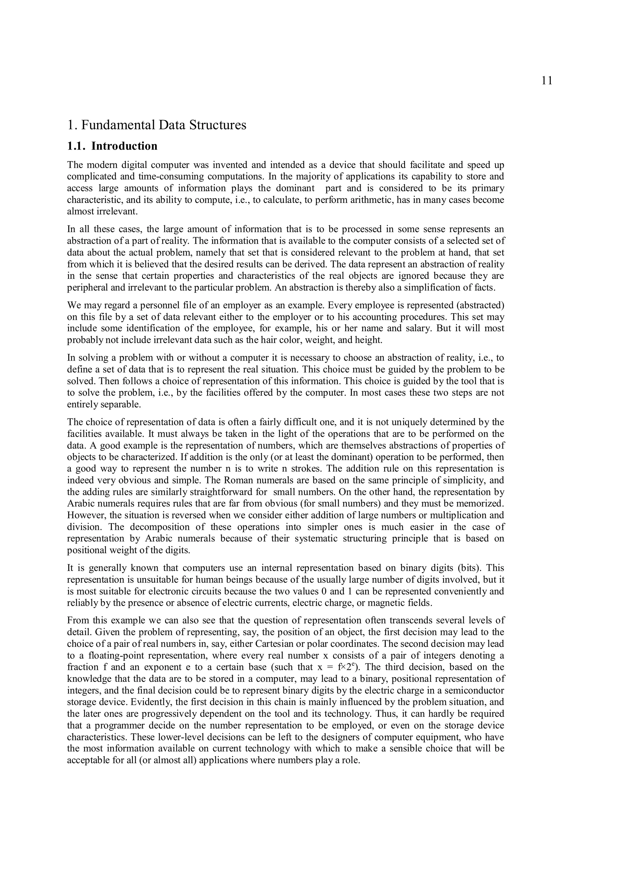 11


1. Fundamental Data Structures
1.1. Introduction
The modern digital computer was invented and intended as a device that should facilitate and speed up
complicated and time-consuming computations. In the majority of applications its capability to store and
access large amounts of information plays the dominant part and is considered to be its primary
characteristic, and its ability to compute, i.e., to calculate, to perform arithmetic, has in many cases become
almost irrelevant.
In all these cases, the large amount of information that is to be processed in some sense represents an
abstraction of a part of reality. The information that is available to the computer consists of a selected set of
data about the actual problem, namely that set that is considered relevant to the problem at hand, that set
from which it is believed that the desired results can be derived. The data represent an abstraction of reality
in the sense that certain properties and characteristics of the real objects are ignored because they are
peripheral and irrelevant to the particular problem. An abstraction is thereby also a simplification of facts.
We may regard a personnel file of an employer as an example. Every employee is represented (abstracted)
on this file by a set of data relevant either to the employer or to his accounting procedures. This set may
include some identification of the employee, for example, his or her name and salary. But it will most
probably not include irrelevant data such as the hair color, weight, and height.
In solving a problem with or without a computer it is necessary to choose an abstraction of reality, i.e., to
define a set of data that is to represent the real situation. This choice must be guided by the problem to be
solved. Then follows a choice of representation of this information. This choice is guided by the tool that is
to solve the problem, i.e., by the facilities offered by the computer. In most cases these two steps are not
entirely separable.
The choice of representation of data is often a fairly difficult one, and it is not uniquely determined by the
facilities available. It must always be taken in the light of the operations that are to be performed on the
data. A good example is the representation of numbers, which are themselves abstractions of properties of
objects to be characterized. If addition is the only (or at least the dominant) operation to be performed, then
a good way to represent the number n is to write n strokes. The addition rule on this representation is
indeed very obvious and simple. The Roman numerals are based on the same principle of simplicity, and
the adding rules are similarly straightforward for small numbers. On the other hand, the representation by
Arabic numerals requires rules that are far from obvious (for small numbers) and they must be memorized.
However, the situation is reversed when we consider either addition of large numbers or multiplication and
division. The decomposition of these operations into simpler ones is much easier in the case of
representation by Arabic numerals because of their systematic structuring principle that is based on
positional weight of the digits.
It is generally known that computers use an internal representation based on binary digits (bits). This
representation is unsuitable for human beings because of the usually large number of digits involved, but it
is most suitable for electronic circuits because the two values 0 and 1 can be represented conveniently and
reliably by the presence or absence of electric currents, electric charge, or magnetic fields.
From this example we can also see that the question of representation often transcends several levels of
detail. Given the problem of representing, say, the position of an object, the first decision may lead to the
choice of a pair of real numbers in, say, either Cartesian or polar coordinates. The second decision may lead
to a floating-point representation, where every real number x consists of a pair of integers denoting a
fraction f and an exponent e to a certain base (such that x = f×2e). The third decision, based on the
knowledge that the data are to be stored in a computer, may lead to a binary, positional representation of
integers, and the final decision could be to represent binary digits by the electric charge in a semiconductor
storage device. Evidently, the first decision in this chain is mainly influenced by the problem situation, and
the later ones are progressively dependent on the tool and its technology. Thus, it can hardly be required
that a programmer decide on the number representation to be employed, or even on the storage device
characteristics. These lower-level decisions can be left to the designers of computer equipment, who have
the most information available on current technology with which to make a sensible choice that will be
acceptable for all (or almost all) applications where numbers play a role.
 