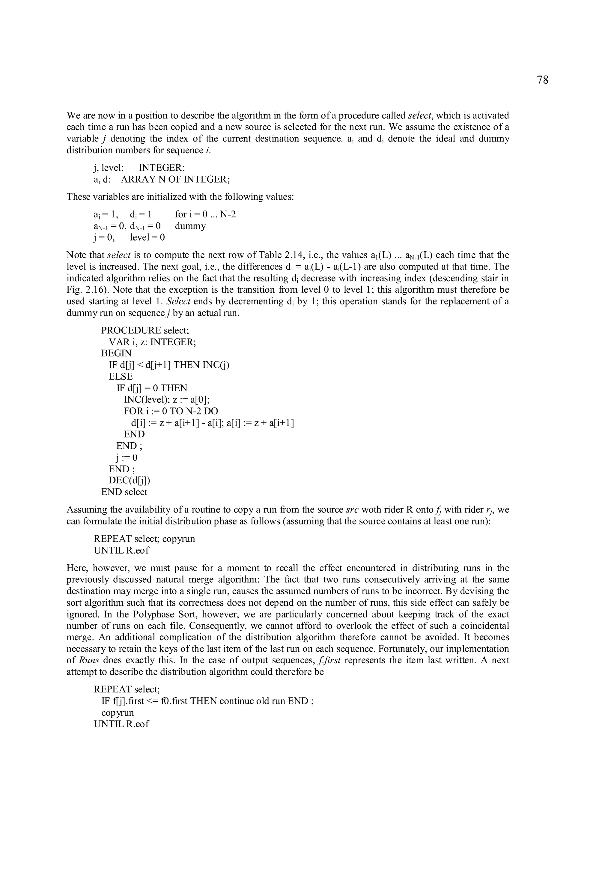 78

We are now in a position to describe the algorithm in the form of a procedure called select, which is activated
each time a run has been copied and a new source is selected for the next run. We assume the existence of a
variable j denoting the index of the current destination sequence. ai and di denote the ideal and dummy
distribution numbers for sequence i.
       j, level: INTEGER;
       a, d: ARRAY N OF INTEGER;
These variables are initialized with the following values:
       ai = 1, di = 1     for i = 0 ... N-2
       aN-1 = 0, dN-1 = 0 dummy
       j = 0, level = 0
Note that select is to compute the next row of Table 2.14, i.e., the values a1(L) ... aN-1(L) each time that the
level is increased. The next goal, i.e., the differences d i = ai(L) - ai(L-1) are also computed at that time. The
indicated algorithm relies on the fact that the resulting di decrease with increasing index (descending stair in
Fig. 2.16). Note that the exception is the transition from level 0 to level 1; this algorithm must therefore be
used starting at level 1. Select ends by decrementing dj by 1; this operation stands for the replacement of a
dummy run on sequence j by an actual run.
        PROCEDURE select;
         VAR i, z: INTEGER;
        BEGIN
         IF d[j] < d[j+1] THEN INC(j)
         ELSE
           IF d[j] = 0 THEN
              INC(level); z := a[0];
              FOR i := 0 TO N-2 DO
                d[i] := z + a[i+1] - a[i]; a[i] := z + a[i+1]
              END
           END ;
           j := 0
         END ;
         DEC(d[j])
        END select
Assuming the availability of a routine to copy a run from the source src woth rider R onto fj with rider rj, we
can formulate the initial distribution phase as follows (assuming that the source contains at least one run):
       REPEAT select; copyrun
       UNTIL R.eof
Here, however, we must pause for a moment to recall the effect encountered in distributing runs in the
previously discussed natural merge algorithm: The fact that two runs consecutively arriving at the same
destination may merge into a single run, causes the assumed numbers of runs to be incorrect. By devising the
sort algorithm such that its correctness does not depend on the number of runs, this side effect can safely be
ignored. In the Polyphase Sort, however, we are particularly concerned about keeping track of the exact
number of runs on each file. Consequently, we cannot afford to overlook the effect of such a coincidental
merge. An additional complication of the distribution algorithm therefore cannot be avoided. It becomes
necessary to retain the keys of the last item of the last run on each sequence. Fortunately, our implementation
of Runs does exactly this. In the case of output sequences, f.first represents the item last written. A next
attempt to describe the distribution algorithm could therefore be
       REPEAT select;
        IF f[j].first <= f0.first THEN continue old run END ;
        copyrun
       UNTIL R.eof
 
