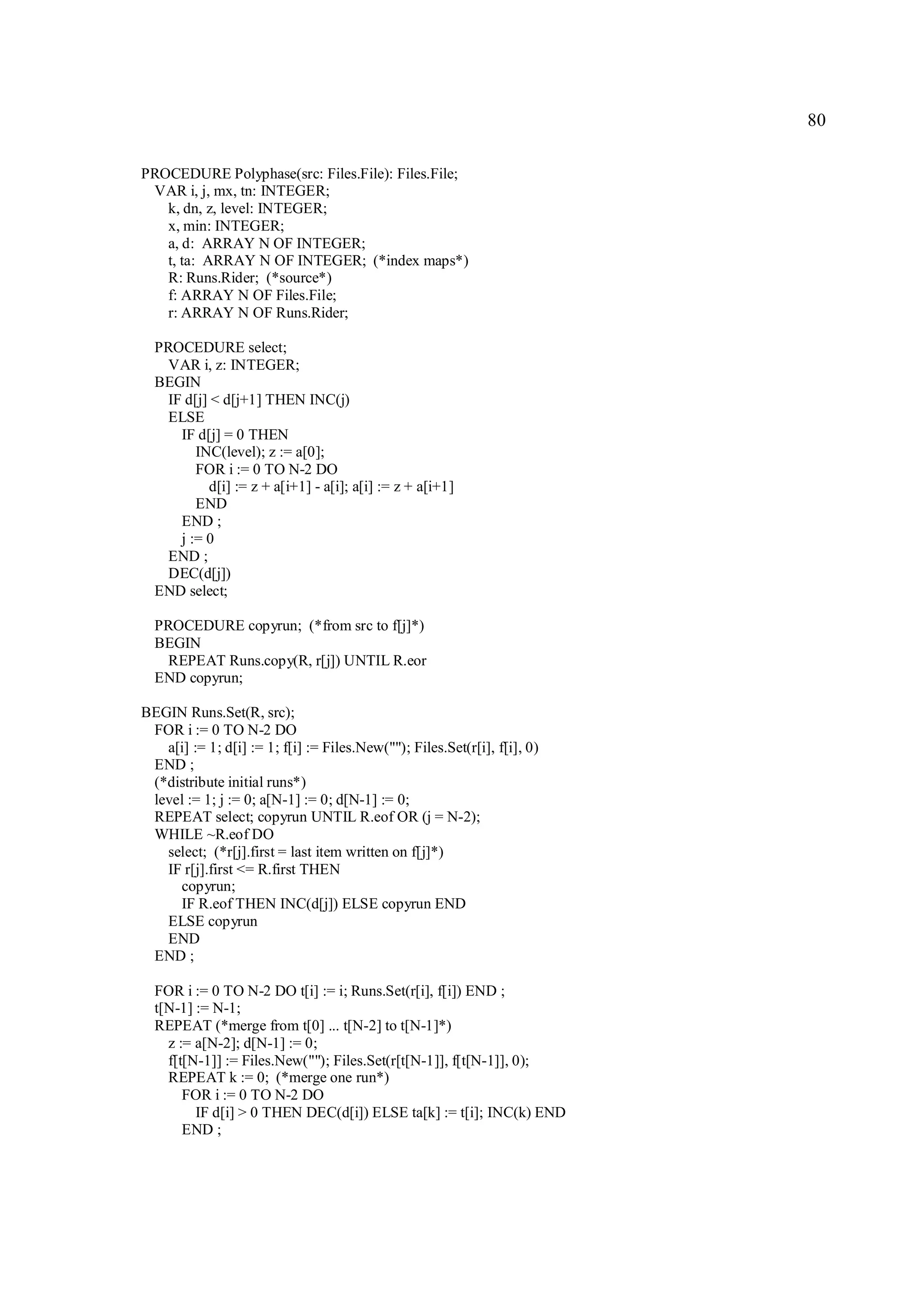 80

PROCEDURE Polyphase(src: Files.File): Files.File;
 VAR i, j, mx, tn: INTEGER;
   k, dn, z, level: INTEGER;
   x, min: INTEGER;
   a, d: ARRAY N OF INTEGER;
   t, ta: ARRAY N OF INTEGER; (*index maps*)
   R: Runs.Rider; (*source*)
   f: ARRAY N OF Files.File;
   r: ARRAY N OF Runs.Rider;

  PROCEDURE select;
   VAR i, z: INTEGER;
  BEGIN
   IF d[j] < d[j+1] THEN INC(j)
   ELSE
     IF d[j] = 0 THEN
        INC(level); z := a[0];
        FOR i := 0 TO N-2 DO
          d[i] := z + a[i+1] - a[i]; a[i] := z + a[i+1]
        END
     END ;
     j := 0
   END ;
   DEC(d[j])
  END select;

  PROCEDURE copyrun; (*from src to f[j]*)
  BEGIN
   REPEAT Runs.copy(R, r[j]) UNTIL R.eor
  END copyrun;

BEGIN Runs.Set(R, src);
 FOR i := 0 TO N-2 DO
   a[i] := 1; d[i] := 1; f[i] := Files.New(""); Files.Set(r[i], f[i], 0)
 END ;
 (*distribute initial runs*)
 level := 1; j := 0; a[N-1] := 0; d[N-1] := 0;
 REPEAT select; copyrun UNTIL R.eof OR (j = N-2);
 WHILE ~R.eof DO
   select; (*r[j].first = last item written on f[j]*)
   IF r[j].first <= R.first THEN
     copyrun;
     IF R.eof THEN INC(d[j]) ELSE copyrun END
   ELSE copyrun
   END
 END ;

  FOR i := 0 TO N-2 DO t[i] := i; Runs.Set(r[i], f[i]) END ;
  t[N-1] := N-1;
  REPEAT (*merge from t[0] ... t[N-2] to t[N-1]*)
    z := a[N-2]; d[N-1] := 0;
    f[t[N-1]] := Files.New(""); Files.Set(r[t[N-1]], f[t[N-1]], 0);
    REPEAT k := 0; (*merge one run*)
       FOR i := 0 TO N-2 DO
         IF d[i] > 0 THEN DEC(d[i]) ELSE ta[k] := t[i]; INC(k) END
       END ;
 