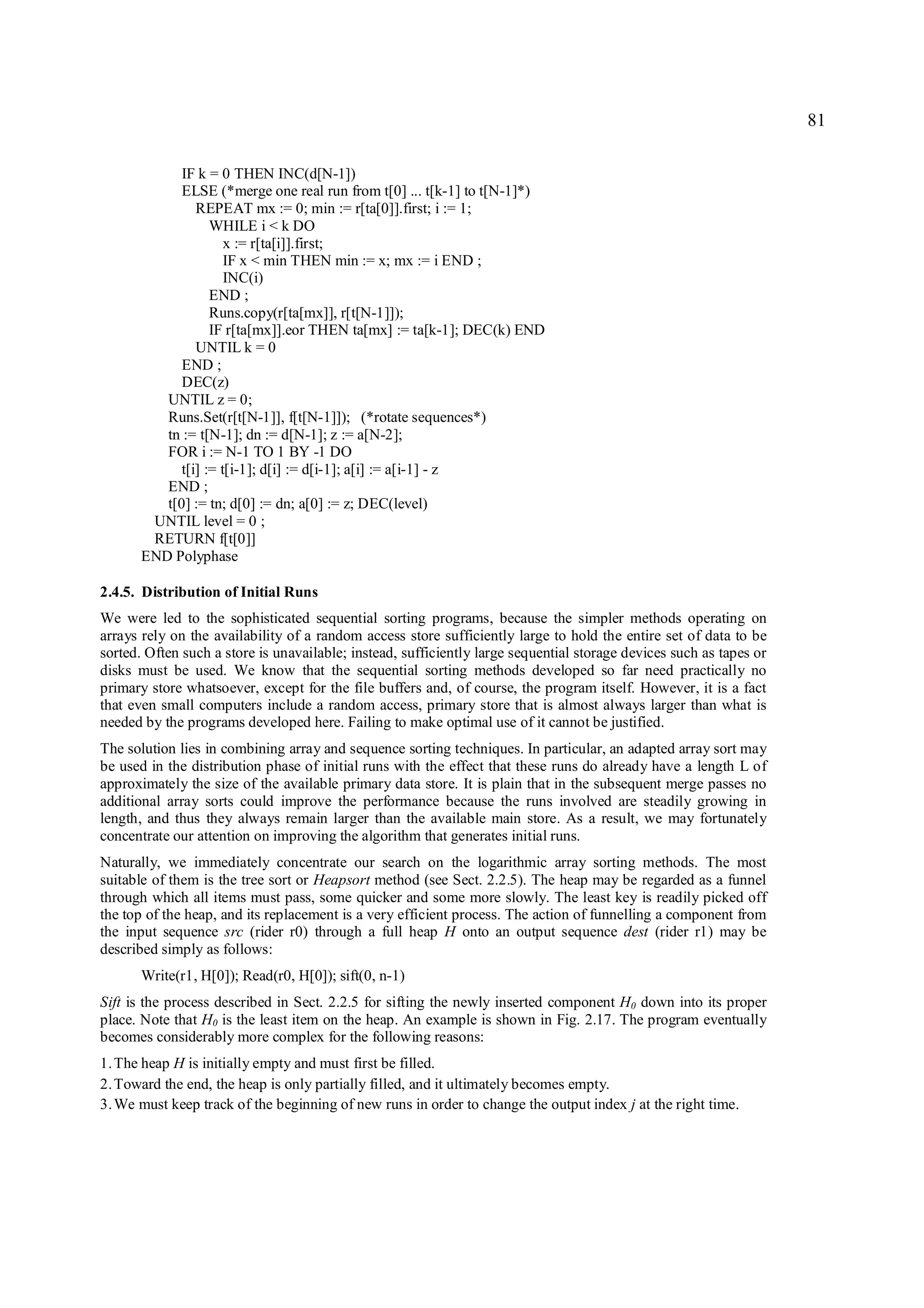 81

             IF k = 0 THEN INC(d[N-1])
             ELSE (*merge one real run from t[0] ... t[k-1] to t[N-1]*)
                REPEAT mx := 0; min := r[ta[0]].first; i := 1;
                   WHILE i < k DO
                      x := r[ta[i]].first;
                      IF x < min THEN min := x; mx := i END ;
                      INC(i)
                   END ;
                   Runs.copy(r[ta[mx]], r[t[N-1]]);
                   IF r[ta[mx]].eor THEN ta[mx] := ta[k-1]; DEC(k) END
                UNTIL k = 0
             END ;
             DEC(z)
          UNTIL z = 0;
          Runs.Set(r[t[N-1]], f[t[N-1]]); (*rotate sequences*)
          tn := t[N-1]; dn := d[N-1]; z := a[N-2];
          FOR i := N-1 TO 1 BY -1 DO
             t[i] := t[i-1]; d[i] := d[i-1]; a[i] := a[i-1] - z
          END ;
          t[0] := tn; d[0] := dn; a[0] := z; DEC(level)
        UNTIL level = 0 ;
        RETURN f[t[0]]
       END Polyphase

2.4.5. Distribution of Initial Runs
We were led to the sophisticated sequential sorting programs, because the simpler methods operating on
arrays rely on the availability of a random access store sufficiently large to hold the entire set of data to be
sorted. Often such a store is unavailable; instead, sufficiently large sequential storage devices such as tapes or
disks must be used. We know that the sequential sorting methods developed so far need practically no
primary store whatsoever, except for the file buffers and, of course, the program itself. However, it is a fact
that even small computers include a random access, primary store that is almost always larger than what is
needed by the programs developed here. Failing to make optimal use of it cannot be justified.
The solution lies in combining array and sequence sorting techniques. In particular, an adapted array sort may
be used in the distribution phase of initial runs with the effect that these runs do already have a length L of
approximately the size of the available primary data store. It is plain that in the subsequent merge passes no
additional array sorts could improve the performance because the runs involved are steadily growing in
length, and thus they always remain larger than the available main store. As a result, we may fortunately
concentrate our attention on improving the algorithm that generates initial runs.
Naturally, we immediately concentrate our search on the logarithmic array sorting methods. The most
suitable of them is the tree sort or Heapsort method (see Sect. 2.2.5). The heap may be regarded as a funnel
through which all items must pass, some quicker and some more slowly. The least key is readily picked off
the top of the heap, and its replacement is a very efficient process. The action of funnelling a component from
the input sequence src (rider r0) through a full heap H onto an output sequence dest (rider r1) may be
described simply as follows:
       Write(r1, H[0]); Read(r0, H[0]); sift(0, n-1)
Sift is the process described in Sect. 2.2.5 for sifting the newly inserted component H0 down into its proper
place. Note that H0 is the least item on the heap. An example is shown in Fig. 2.17. The program eventually
becomes considerably more complex for the following reasons:
1. The heap H is initially empty and must first be filled.
2. Toward the end, the heap is only partially filled, and it ultimately becomes empty.
3. We must keep track of the beginning of new runs in order to change the output index j at the right time.
 