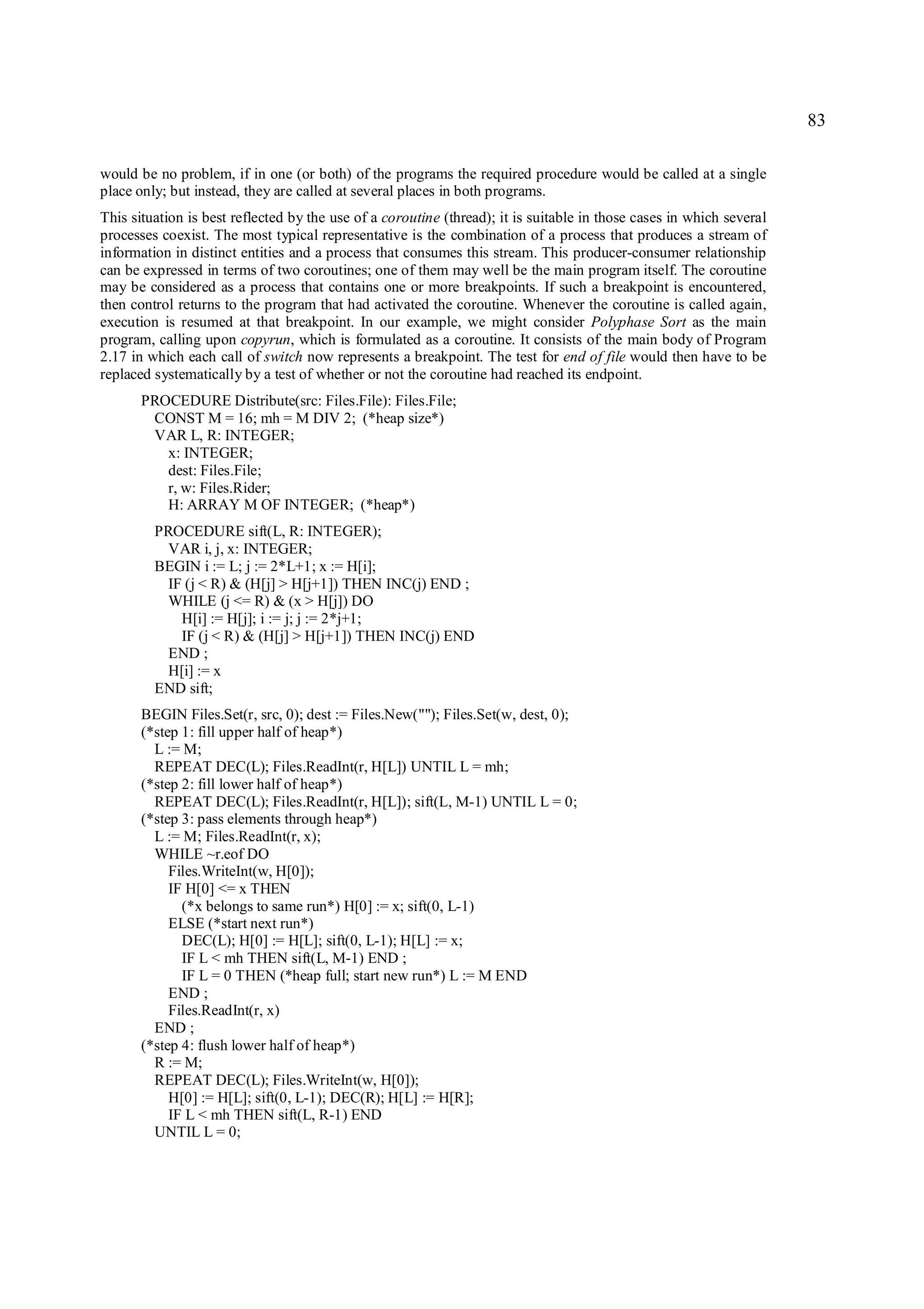 83

would be no problem, if in one (or both) of the programs the required procedure would be called at a single
place only; but instead, they are called at several places in both programs.
This situation is best reflected by the use of a coroutine (thread); it is suitable in those cases in which several
processes coexist. The most typical representative is the combination of a process that produces a stream of
information in distinct entities and a process that consumes this stream. This producer-consumer relationship
can be expressed in terms of two coroutines; one of them may well be the main program itself. The coroutine
may be considered as a process that contains one or more breakpoints. If such a breakpoint is encountered,
then control returns to the program that had activated the coroutine. Whenever the coroutine is called again,
execution is resumed at that breakpoint. In our example, we might consider Polyphase Sort as the main
program, calling upon copyrun, which is formulated as a coroutine. It consists of the main body of Program
2.17 in which each call of switch now represents a breakpoint. The test for end of file would then have to be
replaced systematically by a test of whether or not the coroutine had reached its endpoint.
       PROCEDURE Distribute(src: Files.File): Files.File;
        CONST M = 16; mh = M DIV 2; (*heap size*)
        VAR L, R: INTEGER;
          x: INTEGER;
          dest: Files.File;
          r, w: Files.Rider;
          H: ARRAY M OF INTEGER; (*heap*)
         PROCEDURE sift(L, R: INTEGER);
          VAR i, j, x: INTEGER;
         BEGIN i := L; j := 2*L+1; x := H[i];
          IF (j < R) & (H[j] > H[j+1]) THEN INC(j) END ;
          WHILE (j <= R) & (x > H[j]) DO
            H[i] := H[j]; i := j; j := 2*j+1;
            IF (j < R) & (H[j] > H[j+1]) THEN INC(j) END
          END ;
          H[i] := x
         END sift;
       BEGIN Files.Set(r, src, 0); dest := Files.New(""); Files.Set(w, dest, 0);
       (*step 1: fill upper half of heap*)
         L := M;
         REPEAT DEC(L); Files.ReadInt(r, H[L]) UNTIL L = mh;
       (*step 2: fill lower half of heap*)
         REPEAT DEC(L); Files.ReadInt(r, H[L]); sift(L, M-1) UNTIL L = 0;
       (*step 3: pass elements through heap*)
         L := M; Files.ReadInt(r, x);
         WHILE ~r.eof DO
            Files.WriteInt(w, H[0]);
            IF H[0] <= x THEN
              (*x belongs to same run*) H[0] := x; sift(0, L-1)
            ELSE (*start next run*)
              DEC(L); H[0] := H[L]; sift(0, L-1); H[L] := x;
              IF L < mh THEN sift(L, M-1) END ;
              IF L = 0 THEN (*heap full; start new run*) L := M END
            END ;
            Files.ReadInt(r, x)
         END ;
       (*step 4: flush lower half of heap*)
         R := M;
         REPEAT DEC(L); Files.WriteInt(w, H[0]);
            H[0] := H[L]; sift(0, L-1); DEC(R); H[L] := H[R];
            IF L < mh THEN sift(L, R-1) END
         UNTIL L = 0;
 