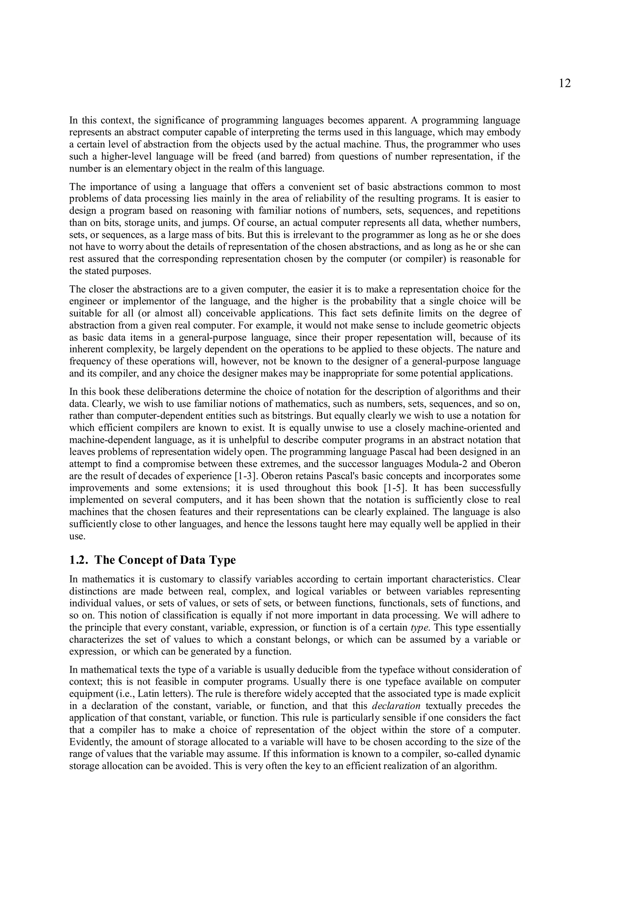 12

In this context, the significance of programming languages becomes apparent. A programming language
represents an abstract computer capable of interpreting the terms used in this language, which may embody
a certain level of abstraction from the objects used by the actual machine. Thus, the programmer who uses
such a higher-level language will be freed (and barred) from questions of number representation, if the
number is an elementary object in the realm of this language.
The importance of using a language that offers a convenient set of basic abstractions common to most
problems of data processing lies mainly in the area of reliability of the resulting programs. It is easier to
design a program based on reasoning with familiar notions of numbers, sets, sequences, and repetitions
than on bits, storage units, and jumps. Of course, an actual computer represents all data, whether numbers,
sets, or sequences, as a large mass of bits. But this is irrelevant to the programmer as long as he or she does
not have to worry about the details of representation of the chosen abstractions, and as long as he or she can
rest assured that the corresponding representation chosen by the computer (or compiler) is reasonable for
the stated purposes.
The closer the abstractions are to a given computer, the easier it is to make a representation choice for the
engineer or implementor of the language, and the higher is the probability that a single choice will be
suitable for all (or almost all) conceivable applications. This fact sets definite limits on the degree of
abstraction from a given real computer. For example, it would not make sense to include geometric objects
as basic data items in a general-purpose language, since their proper repesentation will, because of its
inherent complexity, be largely dependent on the operations to be applied to these objects. The nature and
frequency of these operations will, however, not be known to the designer of a general-purpose language
and its compiler, and any choice the designer makes may be inappropriate for some potential applications.
In this book these deliberations determine the choice of notation for the description of algorithms and their
data. Clearly, we wish to use familiar notions of mathematics, such as numbers, sets, sequences, and so on,
rather than computer-dependent entities such as bitstrings. But equally clearly we wish to use a notation for
which efficient compilers are known to exist. It is equally unwise to use a closely machine-oriented and
machine-dependent language, as it is unhelpful to describe computer programs in an abstract notation that
leaves problems of representation widely open. The programming language Pascal had been designed in an
attempt to find a compromise between these extremes, and the successor languages Modula-2 and Oberon
are the result of decades of experience [1-3]. Oberon retains Pascal's basic concepts and incorporates some
improvements and some extensions; it is used throughout this book [1-5]. It has been successfully
implemented on several computers, and it has been shown that the notation is sufficiently close to real
machines that the chosen features and their representations can be clearly explained. The language is also
sufficiently close to other languages, and hence the lessons taught here may equally well be applied in their
use.

1.2. The Concept of Data Type
In mathematics it is customary to classify variables according to certain important characteristics. Clear
distinctions are made between real, complex, and logical variables or between variables representing
individual values, or sets of values, or sets of sets, or between functions, functionals, sets of functions, and
so on. This notion of classification is equally if not more important in data processing. We will adhere to
the principle that every constant, variable, expression, or function is of a certain type. This type essentially
characterizes the set of values to which a constant belongs, or which can be assumed by a variable or
expression, or which can be generated by a function.
In mathematical texts the type of a variable is usually deducible from the typeface without consideration of
context; this is not feasible in computer programs. Usually there is one typeface available on computer
equipment (i.e., Latin letters). The rule is therefore widely accepted that the associated type is made explicit
in a declaration of the constant, variable, or function, and that this declaration textually precedes the
application of that constant, variable, or function. This rule is particularly sensible if one considers the fact
that a compiler has to make a choice of representation of the object within the store of a computer.
Evidently, the amount of storage allocated to a variable will have to be chosen according to the size of the
range of values that the variable may assume. If this information is known to a compiler, so-called dynamic
storage allocation can be avoided. This is very often the key to an efficient realization of an algorithm.
 