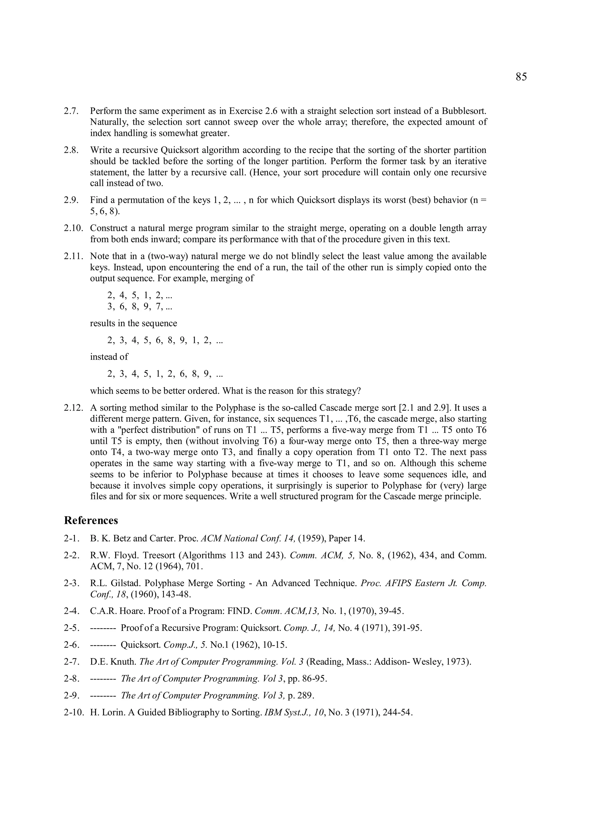 85

2.7.   Perform the same experiment as in Exercise 2.6 with a straight selection sort instead of a Bubblesort.
       Naturally, the selection sort cannot sweep over the whole array; therefore, the expected amount of
       index handling is somewhat greater.
2.8.   Write a recursive Quicksort algorithm according to the recipe that the sorting of the shorter partition
       should be tackled before the sorting of the longer partition. Perform the former task by an iterative
       statement, the latter by a recursive call. (Hence, your sort procedure will contain only one recursive
       call instead of two.
2.9.   Find a permutation of the keys 1, 2, ... , n for which Quicksort displays its worst (best) behavior (n =
       5, 6, 8).
2.10. Construct a natural merge program similar to the straight merge, operating on a double length array
      from both ends inward; compare its performance with that of the procedure given in this text.
2.11. Note that in a (two-way) natural merge we do not blindly select the least value among the available
      keys. Instead, upon encountering the end of a run, the tail of the other run is simply copied onto the
      output sequence. For example, merging of
           2, 4, 5, 1, 2, ...
           3, 6, 8, 9, 7, ...
       results in the sequence
           2, 3, 4, 5, 6, 8, 9, 1, 2, ...
       instead of
           2, 3, 4, 5, 1, 2, 6, 8, 9, ...
       which seems to be better ordered. What is the reason for this strategy?
2.12. A sorting method similar to the Polyphase is the so-called Cascade merge sort [2.1 and 2.9]. It uses a
      different merge pattern. Given, for instance, six sequences T1, ... ,T6, the cascade merge, also starting
      with a "perfect distribution" of runs on T1 ... T5, performs a five-way merge from T1 ... T5 onto T6
      until T5 is empty, then (without involving T6) a four-way merge onto T5, then a three-way merge
      onto T4, a two-way merge onto T3, and finally a copy operation from T1 onto T2. The next pass
      operates in the same way starting with a five-way merge to T1, and so on. Although this scheme
      seems to be inferior to Polyphase because at times it chooses to leave some sequences idle, and
      because it involves simple copy operations, it surprisingly is superior to Polyphase for (very) large
      files and for six or more sequences. Write a well structured program for the Cascade merge principle.

References
2-1.   B. K. Betz and Carter. Proc. ACM National Conf. 14, (1959), Paper 14.
2-2.   R.W. Floyd. Treesort (Algorithms 113 and 243). Comm. ACM, 5, No. 8, (1962), 434, and Comm.
       ACM, 7, No. 12 (1964), 701.
2-3.   R.L. Gilstad. Polyphase Merge Sorting - An Advanced Technique. Proc. AFIPS Eastern Jt. Comp.
       Conf., 18, (1960), 143-48.
2-4.   C.A.R. Hoare. Proof of a Program: FIND. Comm. ACM,13, No. 1, (1970), 39-45.
2-5.   -------- Proof of a Recursive Program: Quicksort. Comp. J., 14, No. 4 (1971), 391-95.
2-6.   -------- Quicksort. Comp.J., 5. No.1 (1962), 10-15.
2-7.   D.E. Knuth. The Art of Computer Programming. Vol. 3 (Reading, Mass.: Addison- Wesley, 1973).
2-8.   -------- The Art of Computer Programming. Vol 3, pp. 86-95.
2-9.   -------- The Art of Computer Programming. Vol 3, p. 289.
2-10. H. Lorin. A Guided Bibliography to Sorting. IBM Syst.J., 10, No. 3 (1971), 244-54.
 