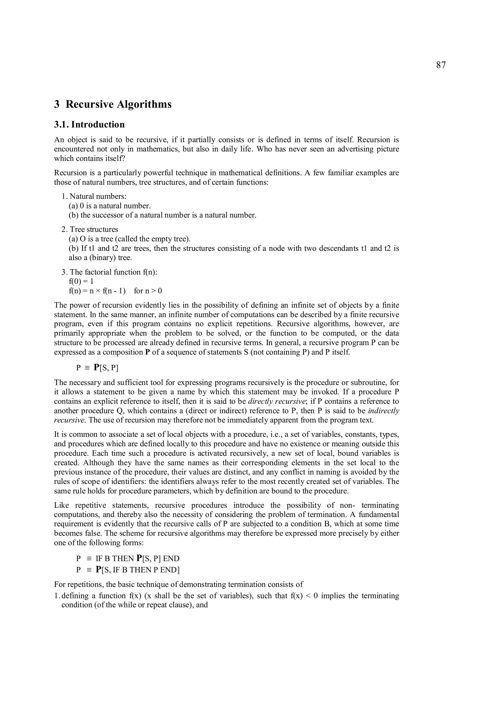 87



3 Recursive Algorithms
3.1. Introduction
An object is said to be recursive, if it partially consists or is defined in terms of itself. Recursion is
encountered not only in mathematics, but also in daily life. Who has never seen an advertising picture
which contains itself?
Recursion is a particularly powerful technique in mathematical definitions. A few familiar examples are
those of natural numbers, tree structures, and of certain functions:
  1. Natural numbers:
    (a) 0 is a natural number.
    (b) the successor of a natural number is a natural number.
  2. Tree structures
    (a) O is a tree (called the empty tree).
    (b) If t1 and t2 are trees, then the structures consisting of a node with two descendants t1 and t2 is
    also a (binary) tree.
  3. The factorial function f(n):
    f(0) = 1
    f(n) = n × f(n - 1) for n > 0
The power of recursion evidently lies in the possibility of defining an infinite set of objects by a finite
statement. In the same manner, an infinite number of computations can be described by a finite recursive
program, even if this program contains no explicit repetitions. Recursive algorithms, however, are
primarily appropriate when the problem to be solved, or the function to be computed, or the data
structure to be processed are already defined in recursive terms. In general, a recursive program P can be
expressed as a composition P of a sequence of statements S (not containing P) and P itself.
       P   ≡   P[S, P]
The necessary and sufficient tool for expressing programs recursively is the procedure or subroutine, for
it allows a statement to be given a name by which this statement may be invoked. If a procedure P
contains an explicit reference to itself, then it is said to be directly recursive; if P contains a reference to
another procedure Q, which contains a (direct or indirect) reference to P, then P is said to be indirectly
recursive. The use of recursion may therefore not be immediately apparent from the program text.
It is common to associate a set of local objects with a procedure, i.e., a set of variables, constants, types,
and procedures which are defined locally to this procedure and have no existence or meaning outside this
procedure. Each time such a procedure is activated recursively, a new set of local, bound variables is
created. Although they have the same names as their corresponding elements in the set local to the
previous instance of the procedure, their values are distinct, and any conflict in naming is avoided by the
rules of scope of identifiers: the identifiers always refer to the most recently created set of variables. The
same rule holds for procedure parameters, which by definition are bound to the procedure.
Like repetitive statements, recursive procedures introduce the possibility of non- terminating
computations, and thereby also the necessity of considering the problem of termination. A fundamental
requirement is evidently that the recursive calls of P are subjected to a condition B, which at some time
becomes false. The scheme for recursive algorithms may therefore be expressed more precisely by either
one of the following forms:
       P   ≡   IF B THEN P[S, P] END
       P   ≡   P[S, IF B THEN P END]
For repetitions, the basic technique of demonstrating termination consists of
1. defining a function f(x) (x shall be the set of variables), such that f(x) < 0 implies the terminating
   condition (of the while or repeat clause), and
 