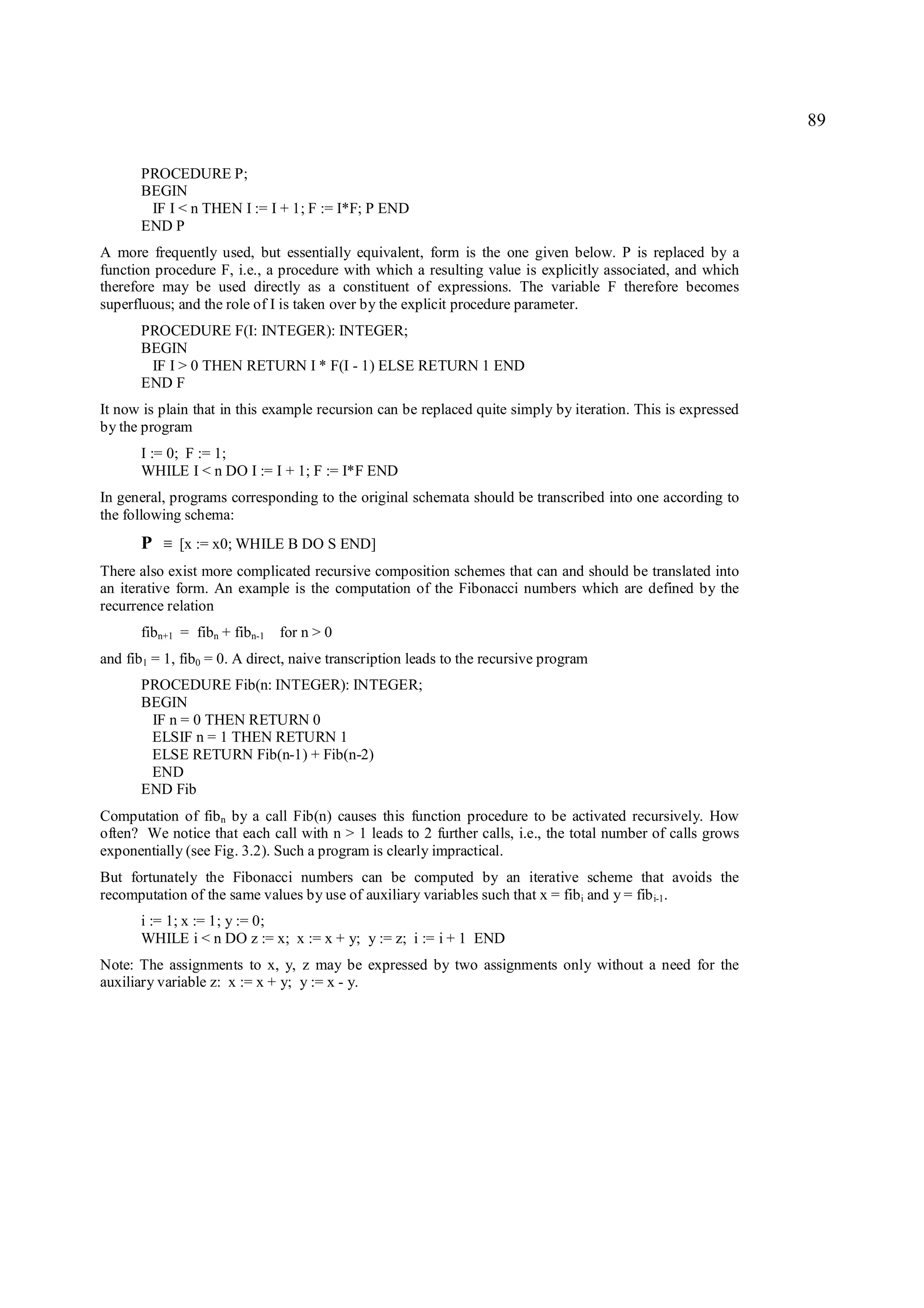 89

       PROCEDURE P;
       BEGIN
        IF I < n THEN I := I + 1; F := I*F; P END
       END P
A more frequently used, but essentially equivalent, form is the one given below. P is replaced by a
function procedure F, i.e., a procedure with which a resulting value is explicitly associated, and which
therefore may be used directly as a constituent of expressions. The variable F therefore becomes
superfluous; and the role of I is taken over by the explicit procedure parameter.
       PROCEDURE F(I: INTEGER): INTEGER;
       BEGIN
        IF I > 0 THEN RETURN I * F(I - 1) ELSE RETURN 1 END
       END F
It now is plain that in this example recursion can be replaced quite simply by iteration. This is expressed
by the program
       I := 0; F := 1;
       WHILE I < n DO I := I + 1; F := I*F END
In general, programs corresponding to the original schemata should be transcribed into one according to
the following schema:
       P   ≡   [x := x0; WHILE B DO S END]
There also exist more complicated recursive composition schemes that can and should be translated into
an iterative form. An example is the computation of the Fibonacci numbers which are defined by the
recurrence relation
       fibn+1 = fibn + fibn-1 for n > 0
and fib1 = 1, fib0 = 0. A direct, naive transcription leads to the recursive program
       PROCEDURE Fib(n: INTEGER): INTEGER;
       BEGIN
        IF n = 0 THEN RETURN 0
        ELSIF n = 1 THEN RETURN 1
        ELSE RETURN Fib(n-1) + Fib(n-2)
        END
       END Fib
Computation of fib n by a call Fib(n) causes this function procedure to be activated recursively. How
often? We notice that each call with n > 1 leads to 2 further calls, i.e., the total number of calls grows
exponentially (see Fig. 3.2). Such a program is clearly impractical.
But fortunately the Fibonacci numbers can be computed by an iterative scheme that avoids the
recomputation of the same values by use of auxiliary variables such that x = fib i and y = fib i-1.
       i := 1; x := 1; y := 0;
       WHILE i < n DO z := x; x := x + y; y := z; i := i + 1 END
Note: The assignments to x, y, z may be expressed by two assignments only without a need for the
auxiliary variable z: x := x + y; y := x - y.
 