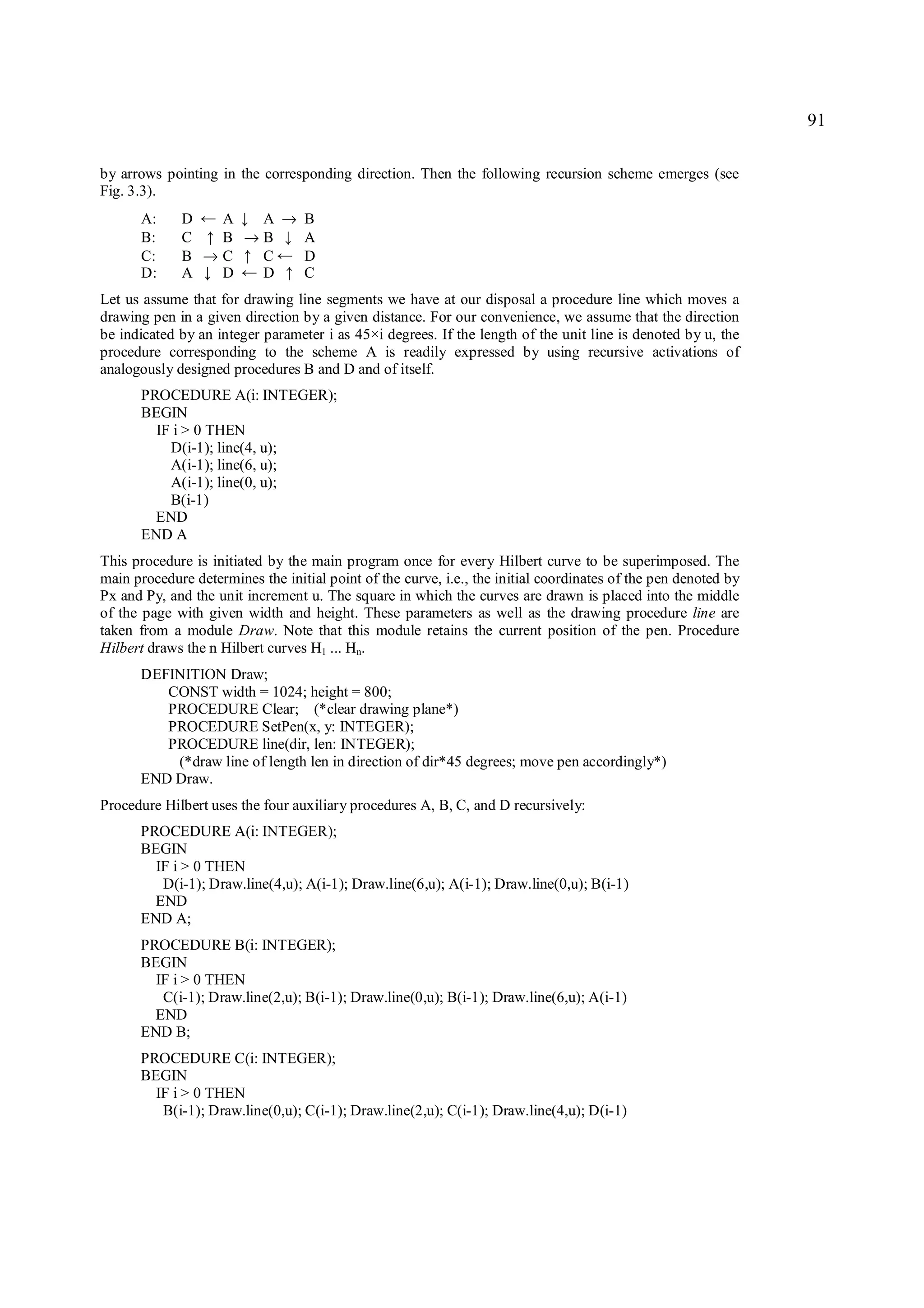 91

by arrows pointing in the corresponding direction. Then the following recursion scheme emerges (see
Fig. 3.3).
      A:     D  A← A → B↓
      B:     C  B →B
                 ↑     A      ↓
      C:     B →C  C   D↑     ←
      D:     A  D↓ D   C←     ↑
Let us assume that for drawing line segments we have at our disposal a procedure line which moves a
drawing pen in a given direction by a given distance. For our convenience, we assume that the direction
be indicated by an integer parameter i as 45×i degrees. If the length of the unit line is denoted by u, the
procedure corresponding to the scheme A is readily expressed by using recursive activations of
analogously designed procedures B and D and of itself.
      PROCEDURE A(i: INTEGER);
      BEGIN
        IF i > 0 THEN
          D(i-1); line(4, u);
          A(i-1); line(6, u);
          A(i-1); line(0, u);
          B(i-1)
        END
      END A
This procedure is initiated by the main program once for every Hilbert curve to be superimposed. The
main procedure determines the initial point of the curve, i.e., the initial coordinates of the pen denoted by
Px and Py, and the unit increment u. The square in which the curves are drawn is placed into the middle
of the page with given width and height. These parameters as well as the drawing procedure line are
taken from a module Draw. Note that this module retains the current position of the pen. Procedure
Hilbert draws the n Hilbert curves H1 ... Hn.
      DEFINITION Draw;
         CONST width = 1024; height = 800;
         PROCEDURE Clear; (*clear drawing plane*)
         PROCEDURE SetPen(x, y: INTEGER);
         PROCEDURE line(dir, len: INTEGER);
          (*draw line of length len in direction of dir*45 degrees; move pen accordingly*)
      END Draw.
Procedure Hilbert uses the four auxiliary procedures A, B, C, and D recursively:
      PROCEDURE A(i: INTEGER);
      BEGIN
        IF i > 0 THEN
         D(i-1); Draw.line(4,u); A(i-1); Draw.line(6,u); A(i-1); Draw.line(0,u); B(i-1)
        END
      END A;
      PROCEDURE B(i: INTEGER);
      BEGIN
        IF i > 0 THEN
         C(i-1); Draw.line(2,u); B(i-1); Draw.line(0,u); B(i-1); Draw.line(6,u); A(i-1)
        END
      END B;
      PROCEDURE C(i: INTEGER);
      BEGIN
        IF i > 0 THEN
         B(i-1); Draw.line(0,u); C(i-1); Draw.line(2,u); C(i-1); Draw.line(4,u); D(i-1)
 