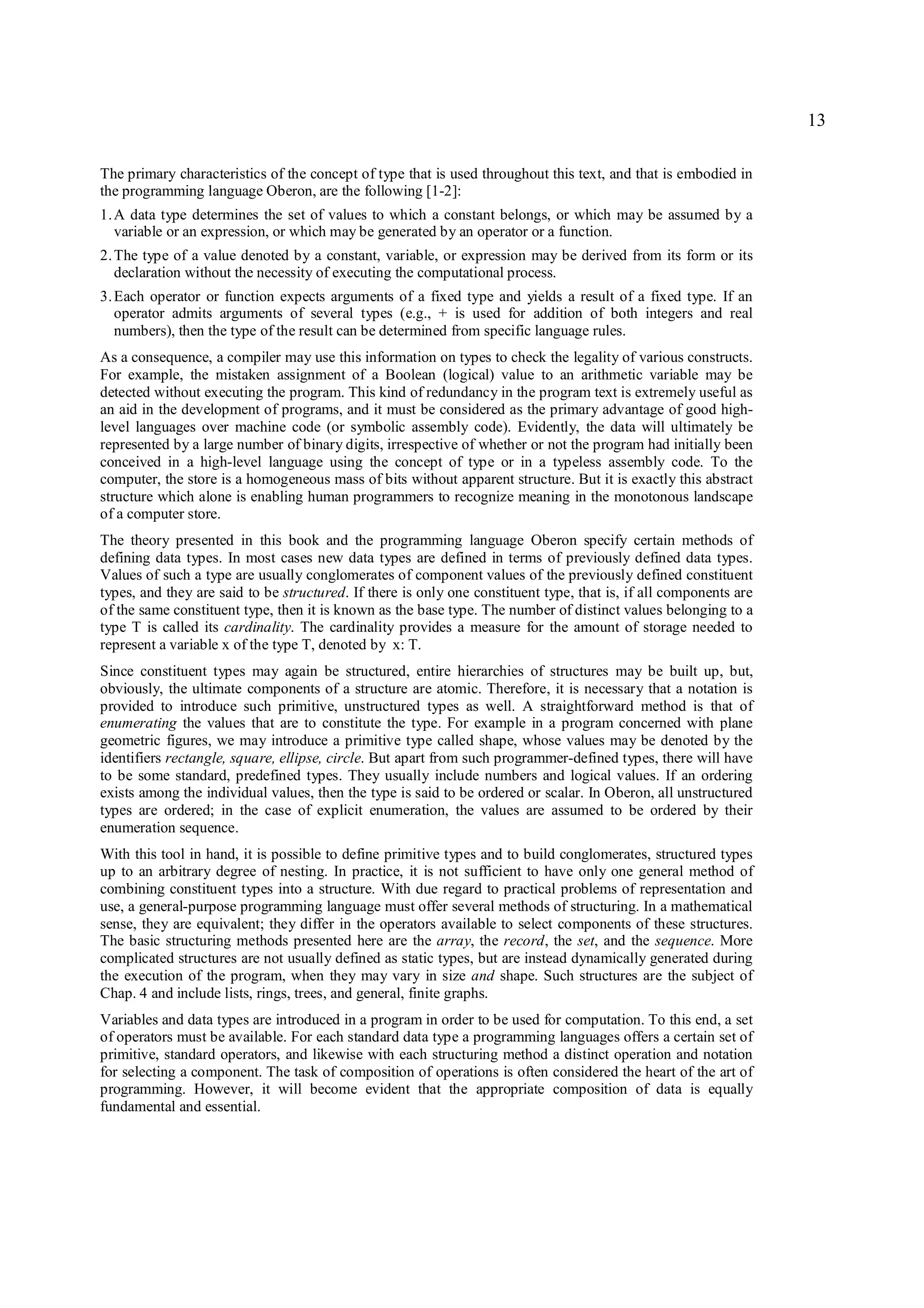 13

The primary characteristics of the concept of type that is used throughout this text, and that is embodied in
the programming language Oberon, are the following [1-2]:
1. A data type determines the set of values to which a constant belongs, or which may be assumed by a
   variable or an expression, or which may be generated by an operator or a function.
2. The type of a value denoted by a constant, variable, or expression may be derived from its form or its
   declaration without the necessity of executing the computational process.
3. Each operator or function expects arguments of a fixed type and yields a result of a fixed type. If an
   operator admits arguments of several types (e.g., + is used for addition of both integers and real
   numbers), then the type of the result can be determined from specific language rules.
As a consequence, a compiler may use this information on types to check the legality of various constructs.
For example, the mistaken assignment of a Boolean (logical) value to an arithmetic variable may be
detected without executing the program. This kind of redundancy in the program text is extremely useful as
an aid in the development of programs, and it must be considered as the primary advantage of good high-
level languages over machine code (or symbolic assembly code). Evidently, the data will ultimately be
represented by a large number of binary digits, irrespective of whether or not the program had initially been
conceived in a high-level language using the concept of type or in a typeless assembly code. To the
computer, the store is a homogeneous mass of bits without apparent structure. But it is exactly this abstract
structure which alone is enabling human programmers to recognize meaning in the monotonous landscape
of a computer store.
The theory presented in this book and the programming language Oberon specify certain methods of
defining data types. In most cases new data types are defined in terms of previously defined data types.
Values of such a type are usually conglomerates of component values of the previously defined constituent
types, and they are said to be structured. If there is only one constituent type, that is, if all components are
of the same constituent type, then it is known as the base type. The number of distinct values belonging to a
type T is called its cardinality. The cardinality provides a measure for the amount of storage needed to
represent a variable x of the type T, denoted by x: T.
Since constituent types may again be structured, entire hierarchies of structures may be built up, but,
obviously, the ultimate components of a structure are atomic. Therefore, it is necessary that a notation is
provided to introduce such primitive, unstructured types as well. A straightforward method is that of
enumerating the values that are to constitute the type. For example in a program concerned with plane
geometric figures, we may introduce a primitive type called shape, whose values may be denoted by the
identifiers rectangle, square, ellipse, circle. But apart from such programmer-defined types, there will have
to be some standard, predefined types. They usually include numbers and logical values. If an ordering
exists among the individual values, then the type is said to be ordered or scalar. In Oberon, all unstructured
types are ordered; in the case of explicit enumeration, the values are assumed to be ordered by their
enumeration sequence.
With this tool in hand, it is possible to define primitive types and to build conglomerates, structured types
up to an arbitrary degree of nesting. In practice, it is not sufficient to have only one general method of
combining constituent types into a structure. With due regard to practical problems of representation and
use, a general-purpose programming language must offer several methods of structuring. In a mathematical
sense, they are equivalent; they differ in the operators available to select components of these structures.
The basic structuring methods presented here are the array, the record, the set, and the sequence. More
complicated structures are not usually defined as static types, but are instead dynamically generated during
the execution of the program, when they may vary in size and shape. Such structures are the subject of
Chap. 4 and include lists, rings, trees, and general, finite graphs.
Variables and data types are introduced in a program in order to be used for computation. To this end, a set
of operators must be available. For each standard data type a programming languages offers a certain set of
primitive, standard operators, and likewise with each structuring method a distinct operation and notation
for selecting a component. The task of composition of operations is often considered the heart of the art of
programming. However, it will become evident that the appropriate composition of data is equally
fundamental and essential.
 