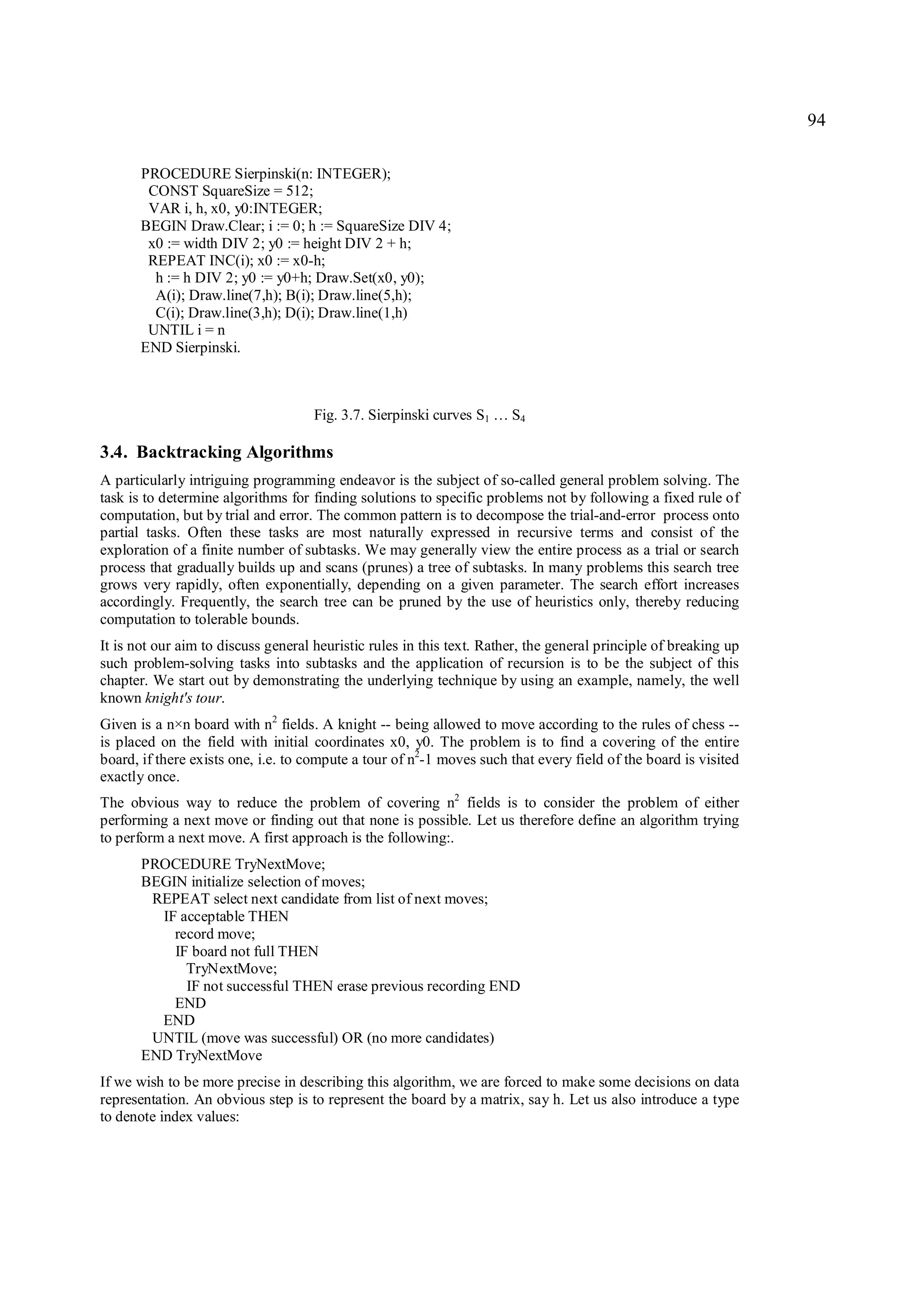 94

       PROCEDURE Sierpinski(n: INTEGER);
        CONST SquareSize = 512;
        VAR i, h, x0, y0:INTEGER;
       BEGIN Draw.Clear; i := 0; h := SquareSize DIV 4;
        x0 := width DIV 2; y0 := height DIV 2 + h;
        REPEAT INC(i); x0 := x0-h;
         h := h DIV 2; y0 := y0+h; Draw.Set(x0, y0);
         A(i); Draw.line(7,h); B(i); Draw.line(5,h);
         C(i); Draw.line(3,h); D(i); Draw.line(1,h)
        UNTIL i = n
       END Sierpinski.



                                     Fig. 3.7. Sierpinski curves S1 … S4

3.4. Backtracking Algorithms
A particularly intriguing programming endeavor is the subject of so-called general problem solving. The
task is to determine algorithms for finding solutions to specific problems not by following a fixed rule of
computation, but by trial and error. The common pattern is to decompose the trial-and-error process onto
partial tasks. Often these tasks are most naturally expressed in recursive terms and consist of the
exploration of a finite number of subtasks. We may generally view the entire process as a trial or search
process that gradually builds up and scans (prunes) a tree of subtasks. In many problems this search tree
grows very rapidly, often exponentially, depending on a given parameter. The search effort increases
accordingly. Frequently, the search tree can be pruned by the use of heuristics only, thereby reducing
computation to tolerable bounds.
It is not our aim to discuss general heuristic rules in this text. Rather, the general principle of breaking up
such problem-solving tasks into subtasks and the application of recursion is to be the subject of this
chapter. We start out by demonstrating the underlying technique by using an example, namely, the well
known knight's tour.
Given is a n×n board with n2 fields. A knight -- being allowed to move according to the rules of chess --
is placed on the field with initial coordinates x0, y0. The problem is to find a covering of the entire
board, if there exists one, i.e. to compute a tour of n2-1 moves such that every field of the board is visited
exactly once.
The obvious way to reduce the problem of covering n2 fields is to consider the problem of either
performing a next move or finding out that none is possible. Let us therefore define an algorithm trying
to perform a next move. A first approach is the following:.
       PROCEDURE TryNextMove;
       BEGIN initialize selection of moves;
        REPEAT select next candidate from list of next moves;
         IF acceptable THEN
           record move;
           IF board not full THEN
             TryNextMove;
             IF not successful THEN erase previous recording END
           END
         END
        UNTIL (move was successful) OR (no more candidates)
       END TryNextMove
If we wish to be more precise in describing this algorithm, we are forced to make some decisions on data
representation. An obvious step is to represent the board by a matrix, say h. Let us also introduce a type
to denote index values:
 