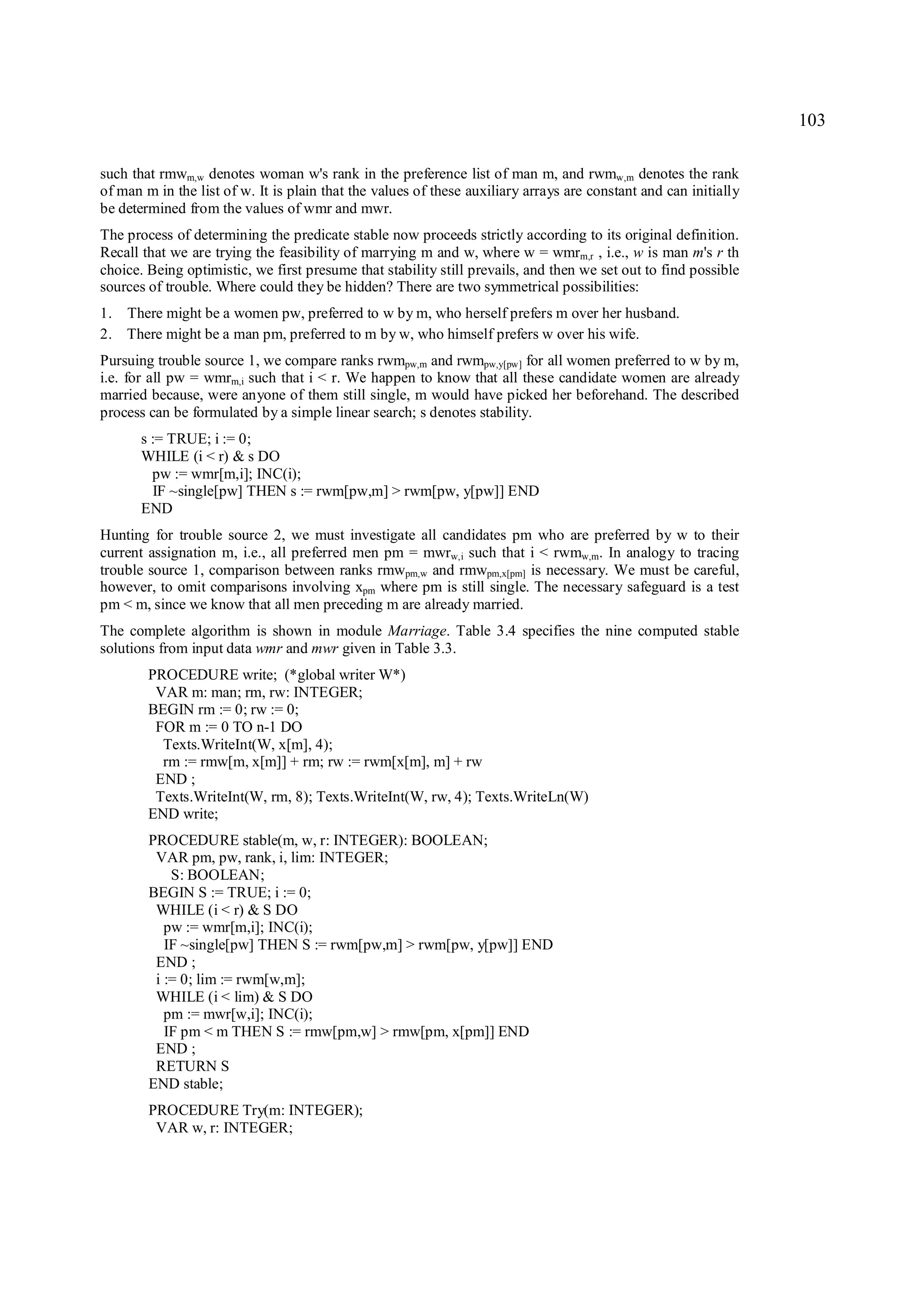 103

such that rmwm,w denotes woman w's rank in the preference list of man m, and rwmw,m denotes the rank
of man m in the list of w. It is plain that the values of these auxiliary arrays are constant and can initially
be determined from the values of wmr and mwr.
The process of determining the predicate stable now proceeds strictly according to its original definition.
Recall that we are trying the feasibility of marrying m and w, where w = wmrm,r , i.e., w is man m's r th
choice. Being optimistic, we first presume that stability still prevails, and then we set out to find possible
sources of trouble. Where could they be hidden? There are two symmetrical possibilities:
1. There might be a women pw, preferred to w by m, who herself prefers m over her husband.
2. There might be a man pm, preferred to m by w, who himself prefers w over his wife.
Pursuing trouble source 1, we compare ranks rwmpw,m and rwmpw,y[pw] for all women preferred to w by m,
i.e. for all pw = wmrm,i such that i < r. We happen to know that all these candidate women are already
married because, were anyone of them still single, m would have picked her beforehand. The described
process can be formulated by a simple linear search; s denotes stability.
       s := TRUE; i := 0;
       WHILE (i < r) & s DO
         pw := wmr[m,i]; INC(i);
         IF ~single[pw] THEN s := rwm[pw,m] > rwm[pw, y[pw]] END
       END
Hunting for trouble source 2, we must investigate all candidates pm who are preferred by w to their
current assignation m, i.e., all preferred men pm = mwrw,i such that i < rwmw,m. In analogy to tracing
trouble source 1, comparison between ranks rmwpm,w and rmwpm,x[pm] is necessary. We must be careful,
however, to omit comparisons involving xpm where pm is still single. The necessary safeguard is a test
pm < m, since we know that all men preceding m are already married.
The complete algorithm is shown in module Marriage. Table 3.4 specifies the nine computed stable
solutions from input data wmr and mwr given in Table 3.3.
        PROCEDURE write; (*global writer W*)
         VAR m: man; rm, rw: INTEGER;
        BEGIN rm := 0; rw := 0;
         FOR m := 0 TO n-1 DO
          Texts.WriteInt(W, x[m], 4);
          rm := rmw[m, x[m]] + rm; rw := rwm[x[m], m] + rw
         END ;
         Texts.WriteInt(W, rm, 8); Texts.WriteInt(W, rw, 4); Texts.WriteLn(W)
        END write;
        PROCEDURE stable(m, w, r: INTEGER): BOOLEAN;
         VAR pm, pw, rank, i, lim: INTEGER;
            S: BOOLEAN;
        BEGIN S := TRUE; i := 0;
         WHILE (i < r) & S DO
           pw := wmr[m,i]; INC(i);
           IF ~single[pw] THEN S := rwm[pw,m] > rwm[pw, y[pw]] END
         END ;
         i := 0; lim := rwm[w,m];
         WHILE (i < lim) & S DO
           pm := mwr[w,i]; INC(i);
           IF pm < m THEN S := rmw[pm,w] > rmw[pm, x[pm]] END
         END ;
         RETURN S
        END stable;
        PROCEDURE Try(m: INTEGER);
         VAR w, r: INTEGER;
 