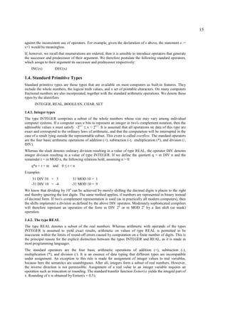 15

against the inconsistent use of operators. For example, given the declaration of s above, the statement s :=
s+1 would be meaningless.
If, however, we recall that enumerations are ordered, then it is sensible to introduce operators that generate
the successor and predecessor of their argument. We therefore postulate the following standard operators,
which assign to their argument its successor and predecessor respectively:
    INC(x)             DEC(x)

1.4. Standard Primitive Types
Standard primitive types are those types that are available on most computers as built-in features. They
include the whole numbers, the logical truth values, and a set of printable characters. On many computers
fractional numbers are also incorporated, together with the standard arithmetic operations. We denote these
types by the identifiers
      INTEGER, REAL, BOOLEAN, CHAR, SET

1.4.1. Integer types
The type INTEGER comprises a subset of the whole numbers whose size may vary among individual
computer systems. If a computer uses n bits to represent an integer in two's complement notation, then the
admissible values x must satisfy -2n-1 x < 2n-1. It is assumed that all operations on data of this type are
                                        ≤
exact and correspond to the ordinary laws of arithmetic, and that the computation will be interrupted in the
case of a result lying outside the representable subset. This event is called overflow. The standard operators
are the four basic arithmetic operations of addition (+), subtraction (-), multiplication (*), and division (/,
DIV).
Whereas the slash denotes ordinary division resulting in a value of type REAL, the operator DIV denotes
integer division resulting in a value of type INTEGER. If we define the quotient q = m DIV n and the
remainder r = m MOD n, the following relations hold, assuming n > 0:
    q*n + r = m and 0      ≤    r<n
Examples:
     31 DIV 10 = 3                31 MOD 10 = 1
    -31 DIV 10 = -4              -31 MOD 10 = 9
We know that dividing by 10n can be achieved by merely shifting the decimal digits n places to the right
and thereby ignoring the lost digits. The same method applies, if numbers are represented in binary instead
of decimal form. If two's complement representation is used (as in practically all modern computers), then
the shifts implement a division as defined by the above DIV operaton. Moderately sophisticated compilers
will therefore represent an operation of the form m DIV 2n or m MOD 2n by a fast shift (or mask)
operation.

1.4.2. The type REAL
The type REAL denotes a subset of the real numbers. Whereas arithmetic with operands of the types
INTEGER is assumed to yield exact results, arithmetic on values of type REAL is permitted to be
inaccurate within the limits of round-off errors caused by computation on a finite number of digits. This is
the principal reason for the explicit distinction between the types INTEGER and REAL, as it is made in
most programming languages.
The standard operators are the four basic arithmetic operations of addition (+), subtraction (-),
multiplication (*), and division (/). It is an essence of data typing that different types are incompatible
under assignment. An exception to this rule is made for assignment of integer values to real variables,
because here the semanitcs are unambiguous. After all, integers form a subset of real numbers. However,
the inverse direction is not permissible: Assignment of a real value to an integer variable requires an
operation such as truncation or rounding. The standard transfer function Entier(x) yields the integral part of
x. Rounding of x is obtained by Entier(x + 0.5).
 