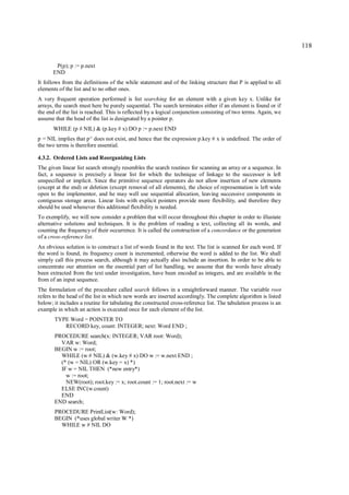 118

       P(p); p := p.next
      END
It follows from the definitions of the while statement and of the linking structure that P is applied to all
elements of the list and to no other ones.
A very frequent operation performed is list searching for an element with a given key x. Unlike for
arrays, the search must here be purely sequential. The search terminates either if an element is found or if
the end of the list is reached. This is reflected by a logical conjunction consisting of two terms. Again, we
assume that the head of the list is designated by a pointer p.
       WHILE (p # NIL) & (p.key # x) DO p := p.next END
p = NIL implies that p^ does not exist, and hence that the expression p.key # x is undefined. The order of
the two terms is therefore essential.

4.3.2. Ordered Lists and Reorganizing Lists
The given linear list search strongly resembles the search routines for scanning an array or a sequence. In
fact, a sequence is precisely a linear list for which the technique of linkage to the successor is left
unspecified or implicit. Since the primitive sequence operators do not allow insertion of new elements
(except at the end) or deletion (except removal of all elements), the choice of representation is left wide
open to the implementor, and he may well use sequential allocation, leaving successive components in
contiguous storage areas. Linear lists with explicit pointers provide more flexibility, and therefore they
should be used whenever this additional flexibility is needed.
To exemplify, we will now consider a problem that will occur throughout this chapter in order to illustate
alternative solutions and techniques. It is the problem of reading a text, collecting all its words, and
counting the frequency of their occurrence. It is called the construction of a concordance or the generation
of a cross-reference list.
An obvious solution is to construct a list of words found in the text. The list is scanned for each word. If
the word is found, its frequency count is incremented; otherwise the word is added to the list. We shall
simply call this process search, although it may actually also include an insertion. In order to be able to
concentrate our attention on the essential part of list handling, we assume that the words have already
been extracted from the text under investigation, have been encoded as integers, and are available in the
from of an input sequence.
The formulation of the procedure called search follows in a straightforward manner. The variable root
refers to the head of the list in which new words are inserted accordingly. The complete algorithm is listed
below; it includes a routine for tabulating the constructed cross-reference list. The tabulation process is an
example in which an action is executed once for each element of the list.
       TYPE Word = POINTER TO
          RECORD key, count: INTEGER; next: Word END ;
       PROCEDURE search(x: INTEGER; VAR root: Word);
         VAR w: Word;
       BEGIN w := root;
         WHILE (w # NIL) & (w.key # x) DO w := w.next END ;
         (* (w = NIL) OR (w.key = x) *)
         IF w = NIL THEN (*new entry*)
           w := root;
           NEW(root); root.key := x; root.count := 1; root.next := w
         ELSE INC(w.count)
         END
       END search;
       PROCEDURE PrintList(w: Word);
       BEGIN (*uses global writer W *)
         WHILE w # NIL DO
 