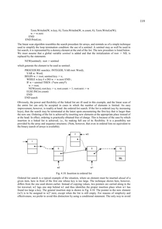 119

          Texts.WriteInt(W, w.key, 8); Texts.WriteInt(W, w.count, 8); Texts.WriteLn(W);
          w := w.next
         END
       END PrintList;
The linear scan algorithm resembles the search procedure for arrays, and reminds us of a simple technique
used to simplify the loop termination condition: the use of a sentinel. A sentinel may as well be used in
list search; it is represented by a dummy element at the end of the list. The new procedure is listed below.
We must assume that a global variable sentinel is added and that the initialization of root := NIL is
replaced by the statements
      NEW(sentinel); root := sentinel
which generate the element to be used as sentinel.
      PROCEDURE search(x: INTEGER; VAR root: Word);
       VAR w: Word;
      BEGIN w := root; sentinel.key := x;
       WHILE w.key # x DO w := w.next END ;
       IF w = sentinel THEN (*new entry*)
         w := root;
         NEW(root); root.key := x; root.count := 1; root.next := w
       ELSE INC(w.count)
       END
      END search
Obviously, the power and flexibility of the linked list are ill used in this example, and the linear scan of
the entire list can only be accepted in cases in which the number of elements is limited. An easy
improvement, however, is readily at hand: the ordered list search. If the list is ordered (say by increasing
keys), then the search may be terminated at the latest upon encountering the first key that is larger than
the new one. Ordering of the list is achieved by inserting new elements at the appropriate place instead of
at the head. In effect, ordering is practically obtained free of charge. This is because of the ease by which
insertion in a linked list is achieved, i.e., by making full use of its flexibility. It is a possibility not
provided by the array and sequence structures. (Note, however, that even in ordered lists no equivalent to
the binary search of arrays is available).

                                                       7          w3


             1


                                      5                                 5                         12



                                                                                                 NIL



                                      w2                               w1

                                     Fig. 4.10. Insertion in ordered list
Ordered list search is a typical example of the situation, where an element must be inserted ahead of a
given item, here in front of the first one whose key is too large. The technique shown here, however,
differs from the one used shown earlier. Instead of copying values, two pointers are carried along in the
list traversal; w2 lags one step behind w1 and thus identifies the proper insertion place when w1 has
found too large a key. The general insertion step is shown in Fig. 4.10. The pointer to the new element
(w3) is to be assigned to w2^.next, except when the list is still empty. For reasons of simplicity and
effectiveness, we prefer to avoid this distinction by using a conditional statement. The only way to avoid
 