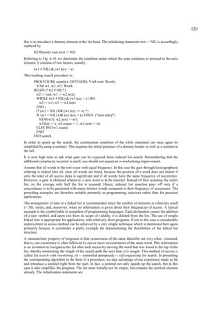 120

this is to introduce a dummy element at the list head. The initializing statement root := NIL is accordingly
replaced by
      NEW(root); root.next := NIL
Referring to Fig. 4.10, we determine the condition under which the scan continues to proceed to the next
element; it consists of two factors, namely,
      (w1 # NIL) & (w1.key < x)
The resulting search procedure is:.
      PROCEDURE search(x: INTEGER); VAR root: Word);
       VAR w1, w2, w3: Word;
      BEGIN (*w2 # NIL*)
       w2 := root; w1 := w2.next;
       WHILE (w1 # NIL) & (w1.key < x) DO
         w2 := w1; w1 := w2.next
       END ;
       (* (w1 = NIL) OR (w1.key >= x) *)
       IF (w1 = NIL) OR (w1.key > x) THEN (*new entry*)
         NEW(w3); w2.next := w3;
         w3.key := x; w3.count := 1; w3.next := w1
       ELSE INC(w1.count)
       END
      END search
In order to speed up the search, the continuation condition of the while statement can once again be
simplified by using a sentinel. This requires the initial presence of a dummy header as well as a sentinel at
the tail.
It is now high time to ask what gain can be expected from ordered list search. Remembering that the
additional complexity incurred is small, one should not expect an overwhelming improvement.
Assume that all words in the text occur with equal frequency. In this case the gain through lexicographical
ordering is indeed also nil, once all words are listed, because the position of a word does not matter if
only the total of all access steps is significant and if all words have the same frequency of occurrence.
However, a gain is obtained whenever a new word is to be inserted. Instead of first scanning the entire
list, on the average only half the list is scanned. Hence, ordered list insertion pays off only if a
concordance is to be generated with many distinct words compared to their frequency of occurrence. The
preceding examples are therefore suitable primarily as programming exercises rather than for practical
applications.
The arrangement of data in a linked list is recommended when the number of elements is relatively small
(< 50), varies, and, moreover, when no information is given about their frequencies of access. A typical
example is the symbol table in compilers of programming languages. Each declaration causes the addition
of a new symbol, and upon exit from its scope of validity, it is deleted from the list. The use of simple
linked lists is appropriate for applications with relatively short programs. Even in this case a considerable
improvement in access method can be achieved by a very simple technique which is mentioned here again
primarily because it constitutes a pretty example for demonstrating the flexibilities of the linked list
structure.
A characteristic property of programs is that occurrences of the same identifier are very often clustered,
that is, one occurrence is often followed by one or more reoccurrences of the same word. This information
is an invitation to reorganize the list after each access by moving the word that was found to the top of the
list, thereby minimizing the length of the search path the next time it is sought. This method of access is
called list search with reordering, or -- somewhat pompously -- self-organizing list search. In presenting
the corresponding algorithm in the form of a procedure, we take advantage of our experience made so far
and introduce a sentinel right from the start. In fact, a sentinel not only speeds up the search, but in this
case it also simplifies the program. The list must initially not be empty, but contains the sentinel element
already. The initialization statements are
 