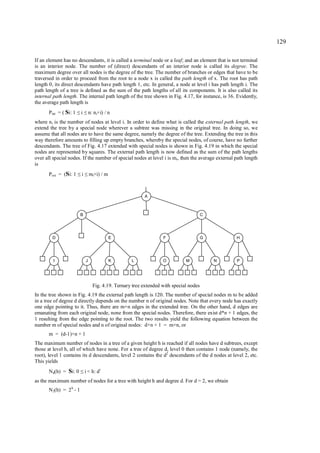 129

If an element has no descendants, it is called a terminal node or a leaf; and an element that is not terminal
is an interior node. The number of (direct) descendants of an interior node is called its degree. The
maximum degree over all nodes is the degree of the tree. The number of branches or edges that have to be
traversed in order to proceed from the root to a node x is called the path length of x. The root has path
length 0, its direct descendants have path length 1, etc. In general, a node at level i has path length i. The
path length of a tree is defined as the sum of the path lengths of all its components. It is also called its
internal path length. The internal path length of the tree shown in Fig. 4.17, for instance, is 36. Evidently,
the average path length is
       P int = ( Si: 1    i
                         ≤ ≤      n: ni×i) / n
where n i is the number of nodes at level i. In order to define what is called the external path length, we
extend the tree by a special node wherever a subtree was missing in the original tree. In doing so, we
assume that all nodes are to have the same degree, namely the degree of the tree. Extending the tree in this
way therefore amounts to filling up empty branches, whereby the special nodes, of course, have no further
descendants. The tree of Fig. 4.17 extended with special nodes is shown in Fig. 4.19 in which the special
nodes are represented by squares. The external path length is now defined as the sum of the path lengths
over all special nodes. If the number of special nodes at level i is mi, then the average external path length
is
       P ext = (Si: 1     i
                         ≤ ≤      mi×i) / m



                                                            A



                          B                                                               C




         D                                    E                      F                    G        H




         I                    J               K       L              O          M             N    P




                                    Fig. 4.19. Ternary tree extended with special nodes
In the tree shown in Fig. 4.19 the external path length is 120. The number of special nodes m to be added
in a tree of degree d directly depends on the number n of original nodes. Note that every node has exactly
one edge pointing to it. Thus, there are m+n edges in the extended tree. On the other hand, d edges are
emanating from each original node, none from the special nodes. Therefore, there exist d*n + 1 edges, the
1 resulting from the edge pointing to the root. The two results yield the following equation between the
number m of special nodes and n of original nodes: d×n + 1 = m+n, or
       m = (d-1)×n + 1
The maximum number of nodes in a tree of a given height h is reached if all nodes have d subtrees, except
those at level h, all of which have none. For a tree of degree d, level 0 then contains 1 node (namely, the
root), level 1 contains its d descendants, level 2 contains the d2 descendants of the d nodes at level 2, etc.
This yields
       N d(h) = Si: 0     ≤   i < h: d i
as the maximum number of nodes for a tree with height h and degree d. For d = 2, we obtain
       N 2(h) = 2 h - 1
 