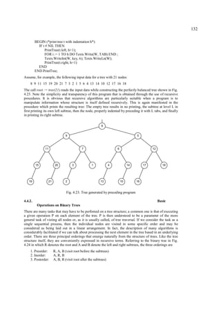 132

         BEGIN (*print tree t with indentation h*)
           IF t # NIL THEN
               PrintTree(t.left, h+1);
               FOR i := 1 TO h DO Texts.Write(W, TAB) END ;
               Texts.WriteInt(W, key, 6); Texts.WriteLn(W);
               PrintTree(t.right, h+1)
           END
         END PrintTree;
Assume, for example, the following input data for a tree with 21 nodes:
    8 9 11 15 19 20 21 7 3 2 1 5 6 4 13 14 10 12 17 16 18
The call root := tree(21) reads the input dara while constructing the perfectly balanced tree shown in Fig.
4.23. Note the simplicity and transparency of this program that is obtained through the use of recursive
procedures. It is obvious that recursive algorithms are particularly suitable when a program is to
manipulate information whose structure is itself defined recursively. This is again manifested in the
procedure which prints the resulting tree: The empty tree results in no printing, the subtree at level L in
first printing its own left subtree, then the node, properly indented by preceding it with L tabs, and finally
in printing its right subtree.

                                                           8


                                 9                                                 5



               11                            7                      6                        12




         15               20          3             1           4            14         17           18




   19               21           2                         13           10         16


                                  Fig. 4.23. Tree generated by preceding program

4.4.2.                                                                                            Basic
          Operations on Binary Trees
There are many tasks that may have to be perfomed on a tree structure; a common one is that of executing
a given operation P on each element of the tree. P is then understood to be a parameter of the more
general task of visting all nodes or, as it is usually called, of tree traversal. If we consider the task as a
single sequential process, then the individual nodes are visited in some specific order and may be
considered as being laid out in a linear arrangement. In fact, the description of many algorithms is
considerably facilitated if we can talk about processing the next element in the tree based in an underlying
order. There are three principal orderings that emerge naturally from the structure of trees. Like the tree
structure itself, they are conveniently expressed in recursive terms. Referring to the binary tree in Fig.
4.24 in which R denotes the root and A and B denote the left and right subtrees, the three orderings are
    1. Preorder:         R, A, B (visit root before the subtrees)
    2. Inorder:          A, R, B
    3. Postorder:        A, B, R (visit root after the subtrees)
 