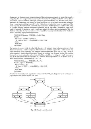 134

Binary trees are frequently used to represent a set of data whose elements are to be retrievable through a
unique key. If a tree is organized in such a way that for each node ti, all keys in the left subtree of ti are
less than the key of ti, and those in the right subtree are greater than the key of ti, then this tree is called a
search tree. In a search tree it is possible to locate an arbitrary key by starting at the root and proceeding
along a search path switching to a node's left or right subtree by a decision based on inspection of that
node's key only. As we have seen, n elements may be organized in a binary tree of a height as little as log
n. Therefore, a search among n items may be performed with as few as log n comparsions if the tree is
perfectly balanced. Obviously, the tree is a much more suitable form for organizing such a set of data than
the linear list used in the previous section. As this search follows a single path from the root to the desired
node, it can readily be programmed by iteration:
       PROCEDURE locate(x: INTEGER; t: Node): Node;
       BEGIN
        WHILE (t # NIL) & (t.key # x) DO
         IF t.key < x THEN t := t.right ELSE t := t.left END
        END ;
        RETURN t
       END locate
The function locate(x, t) yields the value NIL, if no key with value x is found in the tree with root t. As in
the case of searching a list, the complexity of the termination condition suggests that a better solution may
exist, namely the use of a sentinel. This technique is equally applicable in the case of a tree. The use of
pointers makes it possible for all branches of the tree to terminate with the same sentinel. The resulting
structure is no longer a tree, but rather a tree with all leaves tied down by strings to a single anchor point
(Fig. 4.25). The sentinel may be considered as a common, shared representative of all external nodes by
which the original tree was extended (see Fig. 4.19):
       PROCEDURE locate(x: INTEGER; t: Ptr): Ptr;
       BEGIN s.key := x; (*sentinel*)
        WHILE t.key # x DO
         IF t.key < x THEN t := t.right ELSE t := t.left END
        END ;
        RETURN t
       END locate
Note that in this case locate(x, t) yields the value s instead of NIL, i.e., the pointer to the sentinel, if no
key with value x is found in the tree with root t.

                                     t                 4




                        2                                                         5




            1                       3                                                         6




                                    s


                                         Fig. 4.25. Search tree with sentinel
 