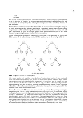 140

        END
       END delete
The auxiliary, recursive procedure del is activated in case 3 only. It descends along the rightmost branch
of the left subtree of the element q^ to be deleted, and then it replaces the relevant information (key and
count) in q^ by the corresponding values of the rightmost component r^ of that left subtree, whereafter t^
may be disposed.
We note that we do not mention a procedure that would be the inverse of NEW, indicating that storage is
no longer needed and therefore disposable and reusable. It is generally assumed that a computer system
recognizes a disposable variable through the circumstance that no other variables are pointing to it, and
that it therefore can no longer be referenced. Such a system is called a garbage collector. It is not a
feature of a programming language, but rather of its implementations.
In order to illustrate the functioning of procedure delete, we refer to Fig. 4.28. Consider the tree (a); then
delete successively the nodes with keys 13, 15, 5, 10. The resulting trees are shown in Fig. 4.28 (b-e).


                 a)        10                                             b)        10



                  5                  15                                    5                  15



             3         8        13        18                          3        8                   18




                 c)        10                    d)           10               e)        10



                  5                  18               3            18               3              18



             3         8                                  8


                                           Fig. 4.28. Tree deletion
4.4.5. Analysis of Tree Search and Insertion
It is a natural reaction to be suspicious of the algorithm of tree search and insertion. At least one should
retain some skepticism until having been given a few more details about its behaviour. What worries
many programmers at first is the peculiar fact that generally we do not know how the tree will grow; we
have no idea about the shape that it will assume. We can only guess that it will most probably not be the
perfectly balanced tree. Since the average number of comparisons needed to locate a key in a perfectly
balanced tree with n nodes is approximately log n, the number of comparisons in a tree generated by this
algorithm will be greater. But how much greater?
First of all, it is easy to find the worst case. Assume that all keys arrive in already strictly ascending (or
descending) order. Then each key is appended immediately to the right (left) of its predecessor, and the
resulting tree becomes completely degenerate, i.e., it turns out to be a linear list. The average search effort
is then n/2 comparisons. This worst case evidently leads to a very poor performance of the search
algorithm, and it seems to fully justify our skepticism. The remaining question is, of course, how likely
this case will be. More precisely, we should like to know the length an of the search path averaged over all
n keys and averaged over all n! trees that are generated from the n! permutations of the original n distinct
keys. This problem of algorithmic analysis turns out to be fairly straightforward, and it is presented here
as a typical example of analyzing an algorithm as well as for the practical importance of its result.
 