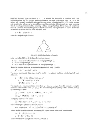 141

Given are n distinct keys with values 1, 2, ... , n. Assume that they arrive in a random order. The
probability of the first key -- which notably becomes the root node -- having the value i is 1/n. Its left
subtree will eventually contain i-1 nodes, and its right subtree n-i nodes (see Fig. 4.29). Let the average
path length in the left subtree be denoted by ai-1, and the one in the right subtree is an-i, again assuming
that all possible permutations of the remaining n-1 keys are equally likely. The average path length in a
tree with n nodes is the sum of the products of each node's level and its probability of access. If all nodes
are assumed to be searched with equal likelihood, then
       an = (Si: 1   ≤ ≤i        n: p i) / n
where p i is the path length of node i.


                                                                          i




                                                             i-1                 n-i



                                              Fig. 4.29. Weight distribution of branches
In the tree in Fig. 4.29 we divide the nodes into three classes:
  1. The i-1 nodes in the left subtree have an average path length ai-1
  2. The root has a path length of 0.
  3. The n-i nodes in the right subtree have an average path length an-i
Hence, the equation above can be expressed as a sum of two terms 1) and 3)
       an(i) = ((i-1) * ai-1 + (n-i) * an-i) / n
The desired quantity an is the average of an(i) over all i = 1 ... n, i.e., over all trees with the key 1, 2, ... , n
at the root.
       an   = (Si: 1     ≤ ≤i     n: (i-1) ai-1 + (n-i) an-i) / n2
            = 2 * (Si: 1
                       ≤ ≤         i       n: (i-1) ai-1) / n2
            = 2 * (Si: 1 ≤        i < n: i * ai) / n 2
This equation is a recurrence relation of the form an = f1(a1, a2, ... , an-1). From this we derive a simpler
recurrence relation of the form an = f2(an-1). We derive directly (1) by splitting off the last term, and (2)
by substituting n-1 for n:
       (1) an = 2*(n-1 * an-1 /n 2 + 2 * (Si: 1                    ≤   i < n: i * ai) / n2
       (2) an-1 = 2 * (Si: 1           ≤   i < n-1: i * ai) / (n-1)2
Multiplying (2) by (n-1)2/n2 yields
       (3) 2 * (Si: 1   ≤       i < n-1: i * ai) / n2 = an-1 ø2 * (n-1)2/n2
and substituting the right part of (3) in (1), we find
       an = 2 * (n-1) * an-1 / n2 + an-1 * (n-1)2 / n2 = an-1 * (n-1)2 / n 2
It turns out that an can be expressed in non-recursive, closed form in terms of the harmonic sum
       Hn = 1 + 1/2 + 1/3 + … + 1/n
       an = 2 * (Hn * (n+1)/n – 1)
From Euler's formula (using Euler's constant g = 0.577...)
 