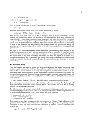 142

       Hn = g + ln n + 1/12n2 + ...
we derive, for large n, the approximate value
       an = 2 * (ln n + g - 1)
Since the average path length in the perfectly balanced tree is approximately
       an' = log n - 1
we obtain, neglecting the constant terms which become insignificant for large n,
       lim (an/an’) = 2 * ln(n) / log(n) = 2 ln(2) = 1.386...
What does this result teach us? It tells us that by taking the pains of always constructing a perfectly
balanced tree instead of the random tree, we could -- always provided that all keys are looked up with
equal probability -- expect an average improvement in the search path length of at most 39%. Emphasis is
to be put on the word average, for the improvement may of course be very much greater in the unhappy
case in which the generated tree had completely degenerated into a list, which, however, is very unlikely
to occur. In this connection it is noteworthy that the expected average path length of the random tree
grows also strictly logarithmically with the number of its nodes, even though the worst case path length
grows linearly.
The figure of 39% imposes a limit on the amount of additional effort that may be spent profitably on any
kind of reorganization of the tree's structure upon insertion of keys. Naturally, the ratio between the
frequencies of access (retrieval) of nodes (information) and of insertion (update) significantly influences
the payoff limits of any such undertaking. The higher this ratio, the higher is the payoff of a
reorganization procedure. The 39% figure is low enough that in most applications improvements of the
straight tree insertion algorithm do not pay off unless the number of nodes and the access vs. insertion
ratio are large.

4.5. Balanced Trees
From the preceding discussion it is clear that an insertion procedure that always restores the trees'
structure to perfect balance has hardly any chance of being profitable, because the restoration of perfect
balance after a random insertion is a fairly intricate operation. Possible improvements lie in the
formulation of less strict definitions of balance. Such imperfect balance criteria should lead to simpler tree
reorganization procedures at the cost of only a slight deterioration of average search performance. One
such definition of balance has been postulated by Adelson-Velskii and Landis [4-1]. The balance criterion
is the following:
  A tree is balanced if and only if for every node the heights of its two subtrees differ by at most 1.
Trees satisfying this condition are often called AVL-trees (after their inventors). We shall simply call
them balanced trees because this balance criterion appears a most suitable one. (Note that all perfectly
balanced trees are also AVL-balanced.)
The definition is not only simple, but it also leads to a manageable rebalancing procedure and an average
search path length practically identical to that of the perfectly balanced tree. The following operations can
be performed on balanced trees in O(log n) units of time, even in the worst case:
  1. Locate a node with a given key.
  2. Insert a node with a given key.
  3. Delete the node with a given key.
These statements are direct consequences of a theorem proved by Adelson-Velskii and Landis, which
guarantees that a balanced tree will never be more than 45% higher than its perfectly balanced
counterpart, no matter how many nodes there are. If we denote the height of a balanced tree with n nodes
by hb(n), then
       log(n+1) < hb(n) < 1.4404*log(n+2) - 0.328
 