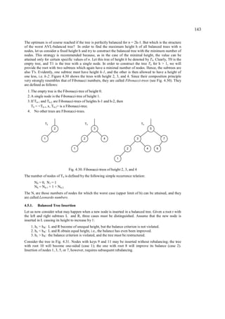 143

The optimum is of course reached if the tree is perfectly balanced for n = 2k-1. But which is the structure
of the worst AVL-balanced tree? In order to find the maximum height h of all balanced trees with n
nodes, let us consider a fixed height h and try to construct the balanced tree with the minimum number of
nodes. This strategy is recommended because, as in the case of the minimal height, the value can be
attained only for certain specific values of n. Let this tree of height h be denoted by T h. Clearly, T0 is the
empty tree, and T1 is the tree with a single node. In order to construct the tree Th for h > 1, we will
provide the root with two subtrees which again have a minimal number of nodes. Hence, the subtrees are
also T's. Evidently, one subtree must have height h-1, and the other is then allowed to have a height of
one less, i.e. h-2. Figure 4.30 shows the trees with height 2, 3, and 4. Since their composition principle
very strongly resembles that of Fibonacci numbers, they are called Fibonacci-trees (see Fig. 4.30). They
are defined as follows:
  1. The empty tree is the Fibonacci-tree of height 0.
  2. A single node is the Fibonacci-tree of height 1.
  3. If Th-1 and Th-2 are Fibonacci-trees of heights h-1 and h-2, then
     Th = <Th-1, x, Th-2> is a Fibonacci-tree.
  4. No other trees are Fibonacci-trees.


                T2                          T3                                      T4
                       2                          3                                          5


               1                           2             4                      3                    7


                                    1                                    2               4       6


                                                                  1


                                 Fig. 4.30. Fibonacci-trees of height 2, 3, and 4
The number of nodes of Th is defined by the following simple recurrence relation:
         N 0 = 0, N1 = 1
         N h = Nh-1 + 1 + Nh-2
The Ni are those numbers of nodes for which the worst case (upper limit of h) can be attained, and they
are called Leonardo numbers.

4.5.1.     Balanced Tree Insertion
Let us now consider what may happen when a new node is inserted in a balanced tree. Given a root r with
the left and right subtrees L and R, three cases must be distinguished. Assume that the new node is
inserted in L causing its height to increase by 1:
    1. hL = h R: L and R become of unequal height, but the balance criterion is not violated.
    2. hL < h R: L and R obtain equal height, i.e., the balance has even been improved.
    3. hL > h R: the balance criterion is violated, and the tree must be restructured.
Consider the tree in Fig. 4.31. Nodes with keys 9 and 11 may be inserted without rebalancing; the tree
with root 10 will become one-sided (case 1); the one with root 8 will improve its balance (case 2).
Insertion of nodes 1, 3, 5, or 7, however, requires subsequent rebalancing.
 
