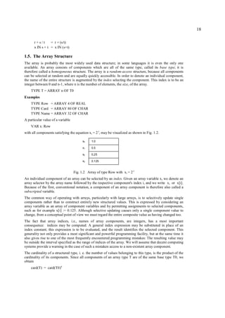 18

      r+s/t      = r + (s/t)
      x IN s + t = x IN (s+t)

1.5. The Array Structure
The array is probably the most widely used data structure; in some languages it is even the only one
available. An array consists of components which are all of the same type, called its base type; it is
therefore called a homogeneous structure. The array is a random-access structure, because all components
can be selected at random and are equally quickly accessible. In order to denote an individual component,
the name of the entire structure is augmented by the index selecting the component. This index is to be an
integer between 0 and n-1, where n is the number of elements, the size, of the array.
    TYPE T = ARRAY n OF T0
Examples
    TYPE Row = ARRAY 4 OF REAL
    TYPE Card = ARRAY 80 OF CHAR
    TYPE Name = ARRAY 32 OF CHAR
A particular value of a variable
    VAR x: Row
with all components satisfying the equation xi = 2-i, may be visualized as shown in Fig. 1.2.

                                         x0    1.0

                                         x1    0.5

                                         x2    0.25

                                         x3    0.125


                                   Fig. 1.2 Array of type Row with x i = 2 -i
An individual component of an array can be selected by an index. Given an array variable x, we denote an
array selector by the array name followed by the respective component's index i, and we write x i or x[i].
Because of the first, conventional notation, a component of an array component is therefore also called a
subscripted variable.
The common way of operating with arrays, particularly with large arrays, is to selectively update single
components rather than to construct entirely new structured values. This is expressed by considering an
array variable as an array of component variables and by permitting assignments to selected components,
such as for example x[i] := 0.125. Although selective updating causes only a single component value to
change, from a conceptual point of view we must regard the entire composite value as having changed too.
The fact that array indices, i.e., names of array components, are integers, has a most important
consequence: indices may be computed. A general index expression may be substituted in place of an
index constant; this expression is to be evaluated, and the result identifies the selected component. This
generality not only provides a most significant and powerful programming facility, but at the same time it
also gives rise to one of the most frequently encountered programming mistakes: The resulting value may
be outside the interval specified as the range of indices of the array. We will assume that decent computing
systems provide a warning in the case of such a mistaken access to a non-existent array component.
The cardinality of a structured type, i. e. the number of values belonging to this type, is the product of the
cardinality of its components. Since all components of an array type T are of the same base type T0, we
obtain
    card(T) = card(T0)n
 