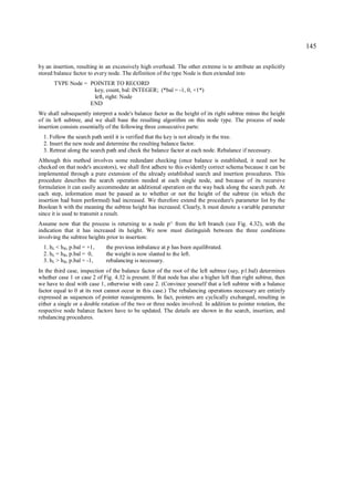 145

by an insertion, resulting in an excessively high overhead. The other extreme is to attribute an explicitly
stored balance factor to every node. The definition of the type Node is then extended into
       TYPE Node = POINTER TO RECORD
                    key, count, bal: INTEGER; (*bal = -1, 0, +1*)
                    left, right: Node
                   END
We shall subsequently interpret a node's balance factor as the height of its right subtree minus the height
of its left subtree, and we shall base the resulting algorithm on this node type. The process of node
insertion consists essentially of the following three consecutive parts:
  1. Follow the search path until it is verified that the key is not already in the tree.
  2. Insert the new node and determine the resulting balance factor.
  3. Retreat along the search path and check the balance factor at each node. Rebalance if necessary.
Although this method involves some redundant checking (once balance is established, it need not be
checked on that node's ancestors), we shall first adhere to this evidently correct schema because it can be
implemented through a pure extension of the already established search and insertion procedures. This
procedure describes the search operation needed at each single node, and because of its recursive
formulation it can easily accommodate an additional operation on the way back along the search path. At
each step, information must be passed as to whether or not the height of the subtree (in which the
insertion had been performed) had increased. We therefore extend the procedure's parameter list by the
Boolean h with the meaning the subtree height has increased. Clearly, h must denote a variable parameter
since it is used to transmit a result.
Assume now that the process is returning to a node p^ from the left branch (see Fig. 4.32), with the
indication that it has increased its height. We now must distinguish between the three conditions
involving the subtree heights prior to insertion:
  1. hL < h R, p.bal = +1,    the previous imbalance at p has been equilibrated.
  2. hL = h R, p.bal = 0,     the weight is now slanted to the left.
  3. hL > h R, p.bal = -1,    rebalancing is necessary.
In the third case, inspection of the balance factor of the root of the left subtree (say, p1.bal) determines
whether case 1 or case 2 of Fig. 4.32 is present. If that node has also a higher left than right subtree, then
we have to deal with case 1, otherwise with case 2. (Convince yourself that a left subtree with a balance
factor equal to 0 at its root cannot occur in this case.) The rebalancing operations necessary are entirely
expressed as sequences of pointer reassignments. In fact, pointers are cyclically exchanged, resulting in
either a single or a double rotation of the two or three nodes involved. In addition to pointer rotation, the
respective node balance factors have to be updated. The details are shown in the search, insertion, and
rebalancing procedures.
 
