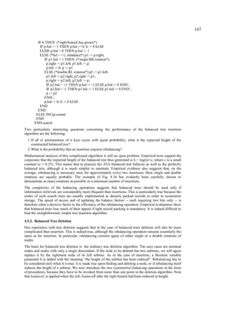147

        IF h THEN (*right branch has grown*)
         IF p.bal = -1 THEN p.bal := 0; h := FALSE
         ELSIF p.bal = 0 THEN p.bal := 1
         ELSE (*bal = +1, rebalance*) p1 := p.right;
            IF p1.bal = 1 THEN (*single RR rotation*)
              p.right := p1.left; p1.left := p;
              p.bal := 0; p := p1
            ELSE (*double RL rotation*) p2 := p1.left;
              p1.left := p2.right; p2.right := p1;
              p.right := p2.left; p2.left := p;
              IF p2.bal = +1 THEN p.bal := -1 ELSE p.bal := 0 END ;
              IF p2.bal = -1 THEN p1.bal := 1 ELSE p1.bal := 0 END ;
              p := p2
            END ;
            p.bal := 0; h := FALSE
         END
        END
       ELSE INC(p.count)
       END
      END search
Two particularly interesting questions concerning the performance of the balanced tree insertion
algorithm are the following:
  1. If all n! permutations of n keys occur with equal probability, what is the expected height of the
     constructed balanced tree?
  2. What is the probability that an insertion requires rebalancing?
Mathematical analysis of this complicated algorithm is still an open problem. Empirical tests support the
conjecture that the expected height of the balanced tree thus generated is h = log(n)+c, where c is a small
constant (c 0.25). This means that in practice the AVL-balanced tree behaves as well as the perfectly
            ≈
balanced tree, although it is much simpler to maintain. Empirical evidence also suggests that, on the
average, rebalancing is necessary once for approximately every two insertions. Here single and double
rotations are equally probable. The example of Fig. 4.34 has evidently been carefully chosen to
demonstrate as many rotations as possible in a minimum number of insertions.
The complexity of the balancing operations suggests that balanced trees should be used only if
information retrievals are considerably more frequent than insertions. This is particularly true because the
nodes of such search trees are usually implemented as densely packed records in order to economize
storage. The speed of access and of updating the balance factors -- each requiring two bits only -- is
therefore often a decisive factor to the efficiency of the rebalancing operation. Empirical evaluations show
that balanced trees lose much of their appeal if tight record packing is mandatory. It is indeed difficult to
beat the straightforward, simple tree insertion algorithm.

4.5.2. Balanced Tree Deletion
Our experience with tree deletion suggests that in the case of balanced trees deletion will also be more
complicated than insertion. This is indeed true, although the rebalancing operation remains essentially the
same as for insertion. In particular, rebalancing consists again of either single or a double rotations of
nodes.
The basis for balanced tree deletion is the ordinary tree deletion algorithm. The easy cases are terminal
nodes and nodes with only a single descendant. If the node to be deleted has two subtrees, we will again
replace it by the rightmost node of its left subtree. As in the case of insertion, a Boolean variable
parameter h is added with the meaning “the height of the subtree has been reduced”. Rebalancing has to
be considered only when h is true. h is made true upon finding and deleting a node, or if rebalancing itself
reduces the height of a subtree. We now introduce the two (symmetric) balancing operations in the form
of procedures, because they have to be invoked from more than one point in the deletion algorithm. Note
that balanceL is applied when the left, balanceR after the right branch had been reduced in height.
 