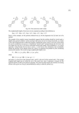 151



          a)      3              b)        3            c)       2         d)   1           e)   1


         2                      1                      1               3                3            2


 1                                    2                                             2                    3


                                           Fig. 4.36. The search trees with 3 nodes
The weighted path lengths of trees (a) to (e) are computed according to their definition as
        P(a) = 11/7, P(b) = 12/7, P(c) = 12/7, P(d) = 15/7, P(e) = 17/7
Hence, in this example, not the perfectly balanced tree (c), but the degenerate tree (a) turns out to be
optimal.
The example of the compiler scanner immediately suggests that this problem should be viewed under a
slightly more general condition: words occurring in the source text are not always keywords; as a matter
of fact, their being keywords is rather the exception. Finding that a given word k is not a key in the search
tree can be considered as an access to a hypothetical "special node" inserted between the next lower and
next higher key (see Fig. 4.19) with an associated external path length. If the probability q i of a search
argument x lying between the two keys ki and ki+1 is also known, this information may considerably
change the structure of the optimal search tree. Hence, we generalize the problem by also considering
unsuccessful searches. The overall average weighted path length is now
        P = (Si: 1     ≤ ≤i   n : p i*hi) + (Si: 1     i
                                                     ≤ ≤     m : qi*h'i)
where
        (Si: 1    i
                 ≤ ≤   n : p i) + (Si: 1   ≤ ≤ i m : q i) = 1.
and where, hi is the level of the (internal) node i and h'j is the level of the external node j. The average
weighted path length may be called the cost of the search tree, since it represents a measure for the
expected amount of effort to be spent for searching. The search tree that requires the minimal cost among
all trees with a given set of keys ki and probabilities p i and q i is called the optimal tree.
 