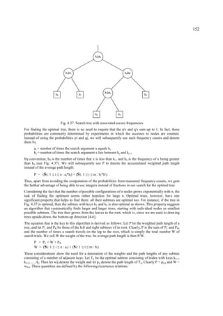 152




                                                           k2|a2




                                k1|a1                                           k4|a4




                                                                   k3|a3
                       b0                 b1                                             b4




                                                           b2              b3


                            Fig. 4.37. Search tree with associated access frequencies
For finding the optimal tree, there is no need to require that the p's and q's sum up to 1. In fact, these
probabilities are commonly determined by experiments in which the accesses to nodes are counted.
Instead of using the probabilities pi and qj, we will subsequently use such frequency counts and denote
them by
       ai = number of times the search argument x equals ki
       b j = number of times the search argument x lies between kj and kj+1
By convention, b 0 is the number of times that x is less than k1, and bn is the frequency of x being greater
than kn (see Fig. 4.37). We will subsequently use P to denote the accumulated weighted path length
instead of the average path length:
       P = (Si: 1     i
                    ≤ ≤     n : ai*hi) + (Si: 1   ≤ ≤ i   m : b i*h'i)
Thus, apart from avoiding the computation of the probabilities from measured frequency counts, we gain
the further advantage of being able to use integers instead of fractions in our search for the optimal tree.
Considering the fact that the number of possible configurations of n nodes grows exponentially with n, the
task of finding the optimum seems rather hopeless for large n. Optimal trees, however, have one
significant property that helps to find them: all their subtrees are optimal too. For instance, if the tree in
Fig. 4.37 is optimal, then the subtree with keys k3 and k4 is also optimal as shown. This property suggests
an algorithm that systematically finds larger and larger trees, starting with individual nodes as smallest
possible subtrees. The tree thus grows from the leaves to the root, which is, since we are used to drawing
trees upside-down, the bottom-up direction [4-6].
The equation that is the key to this algorithm is derived as follows: Let P be the weighted path length of a
tree, and let P L and PR be those of the left and right subtrees of its root. Clearly, P is the sum of PL and P R,
and the number of times a search travels on the leg to the root, which is simply the total number W of
search trials. We call W the weight of the tree. Its average path length is then P/W.
       P = PL + W + P R
       W = (Si: 1 i n : ai) + (Si: 1
                     ≤ ≤                       ≤ ≤i   m : bi)
These considerations show the need for a denotation of the weights and the path lengths of any subtree
consisting of a number of adjacent keys. Let Tij be the optimal subtree consisting of nodes with keys ki+1,
ki+2, ... , kj. Then let wij denote the weight and let p ij denote the path length of Tij. Clearly P = p0,n and W =
w0,n. These quantities are defined by the following recurrence relations:
 