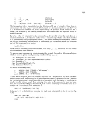 153

          w ii      = bi                                               (0    i n)
                                                                            ≤ ≤
          w ij      = w i, j-1 + aj + b j                              (0    i < j n)
                                                                              ≤   ≤
          p ii      = w ii                                             (0    i n)
                                                                            ≤ ≤
          p ij      = w ij + MIN k: i < k   ≤   j : (pi,k-1 + pkj)     (0    i < k < j n)
                                                                              ≤       ≤
The last equation follows immediately from the definitions of P and of optimality. Since there are
approximately n2/2 values p ij, and because its definition calls for a choice among all cases such that 0 < j-i
≤ n, the minimization operation will involve approximately n 3/6 operations. Knuth pointed out that a
factor n can be saved by the following consideration, which alone makes this algorithm usable for
practical purposes.
Let rij be a value of k which achieves the minimum for p ij. It is possible to limit the search for r ij to a
much smaller interval, i.e., to reduce the number of the j-i evaluation steps. The key is the observation that
if we have found the root rij of the optimal subtree T ij, then neither extending the tree by adding a node at
the right, nor shrinking the tree by removing its leftmost node ever can cause the optimal root to move to
the left. This is expressed by the relation
          ri,j-1    rij
                   ≤ ≤    ri+1,j
which limits the search for possible solutions for r ij to the range ri,j-1 ... ri+1,j. This results in a total number
of elementary steps in the order of n2.
We are now ready to construct the optimization algorithm in detail. We recall the following definitions,
which are based on optimal trees Tij consisting of nodes with keys ki+1 ... kj.
    1. ai:     the frequency of a search for k i.
    2. b j:    the frequency of a search argument x between kj and kj+1.
    3. wij:    the weight of T ij.
    4. p ij:   the weighted path length of Tij.
    5. rij:    the index of the root of Tij.
We declare the following arrays:
          a:     ARRAY n+1 OF INTEGER; (*a[0] not used*)
          b:     ARRAY n+1 OF INTEGER;
          p,w,r: ARRAY n+1, n+1 OF INTEGER;
Assume that the weights wij have been computed from a and b in a straightforward way. Now consider w
as the argument of the procedure OptTree to be developed and consider r as its result, because r describes
the tree structure completely. p may be considered an intermediate result. Starting out by considering the
smallest possible subtrees, namely those consisting of no nodes at all, we proceed to larger and larger
trees. Let us denote the width j-i of the subtree Tij by h. Then we can trivially determine the values pii for
all trees with h = 0 according to the definition of p ij.
          FOR i := 0 TO n DO p[i,i] := b[i] END
In the case h = 1 we deal with trees consisting of a single node, which plainly is also the root (see Fig.
4.38).
          FOR i := 0 TO n-1 DO
           j := i+1; p[i,j] := w[i,j] + p[i,i] + p[j,j]; r[i,j] := j
          END
 