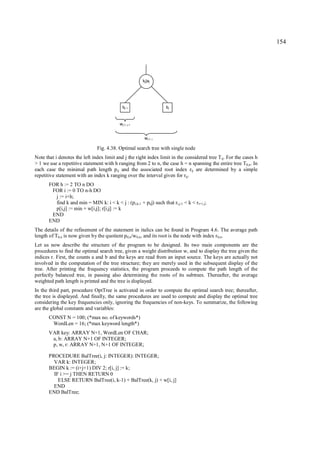 154




                                                         kj|aj




                                              bj-1                   bj



                                            wj-1, j-1


                                                          wj-1, j

                                Fig. 4.38. Optimal search tree with single node
Note that i denotes the left index limit and j the right index limit in the considered tree T ij. For the cases h
> 1 we use a repetitive statement with h ranging from 2 to n, the case h = n spanning the entire tree T0,n. In
each case the minimal path length p ij and the associated root index rij are determined by a simple
repetitive statement with an index k ranging over the interval given for rij.
       FOR h := 2 TO n DO
        FOR i := 0 TO n-h DO
         j := i+h;
         find k and min = MIN k: i < k < j : (pi,k-1 + pkj) such that ri,j-1 < k < r i+1,j;
         p[i,j] := min + w[i,j]; r[i,j] := k
        END
       END
The details of the refinement of the statement in italics can be found in Program 4.6. The average path
length of T0,n is now given by the quotient p 0,n/w0,n, and its root is the node with index r 0,n.
Let us now describe the structure of the program to be designed. Its two main components are the
procedures to find the optimal search tree, given a weight distribution w, and to display the tree given the
indices r. First, the counts a and b and the keys are read from an input source. The keys are actually not
involved in the computation of the tree structure; they are merely used in the subsequent display of the
tree. After printing the frequency statistics, the program proceeds to compute the path length of the
perfectly balanced tree, in passing also determining the roots of its subtrees. Thereafter, the average
weighted path length is printed and the tree is displayed.
In the third part, procedure OptTree is activated in order to compute the optimal search tree; thereafter,
the tree is displayed. And finally, the same procedures are used to compute and display the optimal tree
considering the key frequencies only, ignoring the frequencies of non-keys. To summarize, the following
are the global constants and variables:
       CONST N = 100; (*max no. of keywords*)
        WordLen = 16; (*max keyword length*)
       VAR key: ARRAY N+1, WordLen OF CHAR;
        a, b: ARRAY N+1 OF INTEGER;
        p, w, r: ARRAY N+1, N+1 OF INTEGER;

       PROCEDURE BalTree(i, j: INTEGER): INTEGER;
         VAR k: INTEGER;
       BEGIN k := (i+j+1) DIV 2; r[i, j] := k;
         IF i >= j THEN RETURN 0
           ELSE RETURN BalTree(i, k-1) + BalTree(k, j) + w[i, j]
         END
       END BalTree;
 
