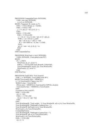 155

PROCEDURE ComputeOptTree(n: INTEGER);
  VAR x, min, tmp: INTEGER;
   i, j, k, h, m: INTEGER;
BEGIN (*argument: W, results: p, r*)
  FOR i := 0 TO n DO p[i, i] := 0 END ;
  FOR i := 0 TO n-1 DO
   j := i+1; p[i, j] := w[i, j]; r[i, j] := j
  END ;
  FOR h := 2 TO n DO
   FOR i := 0 TO n-h DO
     j := i+h; m := r[i, j-1]; min := p[i, m-1] + p[m, j];
     FOR k := m+1 TO r[i+1, j] DO
       tmp := p[i, k-1]; x := p[k, j] + tmp;
       IF x < min THEN m := k; min := x END
     END ;
     p[i, j] := min + w[i, j]; r[i, j] := m
   END
  END
END ComputeOptTree;

PROCEDURE WriteTree(i, j, level: INTEGER);
  VAR k: INTEGER; (*uses global writer W*)
BEGIN
  IF i < j THEN
   WriteTree(i, r[i, j]-1, level+1);
   FOR k := 1 TO level DO Texts.Write(W, TAB) END ;
   Texts.WriteString(W, key[r[i, j]]); Texts.WriteLn(W);
   WriteTree(r[i, j], j, level+1)
  END
END WriteTree;

PROCEDURE Find(VAR S: Texts.Scanner);
 VAR i, j, n: INTEGER; (*uses global writer W*)
BEGIN Texts.Scan(S); b[0] := SHORT(S.i);
 n := 0; Texts.Scan(S); (*input a, key, b*)
 WHILE S.class = Texts.Int DO
  INC(n); a[n] := SHORT(S.i); Texts.Scan(S); COPY(S.s, key[n]);
  Texts.Scan(S); b[n] := SHORT(S.i); Texts.Scan(S)
 END ;
 (*compute w from a and b*)
 FOR i := 0 TO n DO
  w[i, i] := b[i];
  FOR j := i+1 TO n DO
    w[i, j] := w[i, j-1] + a[j] + b[j]
  END
 END ;
 Texts.WriteString(W, "Total weight = "); Texts.WriteInt(W, w[0, n], 6); Texts.WriteLn(W);
 Texts.WriteString(W, "Pathlength of balanced tree = ");
 Texts.WriteInt(W, BalTree(0, n), 6); Texts.WriteLn(W);
 WriteTree(0, n, 0); Texts.WriteLn(W);
 ComputeOptTree(n);
 Texts.WriteString(W, "Pathlength of optimal tree = ");
 Texts.WriteInt(W, p[0, n], 6); Texts.WriteLn(W);
 WriteTree(0, n, 0); Texts.WriteLn(W);
 FOR i := 0 TO n DO
  w[i, i] := 0;
 