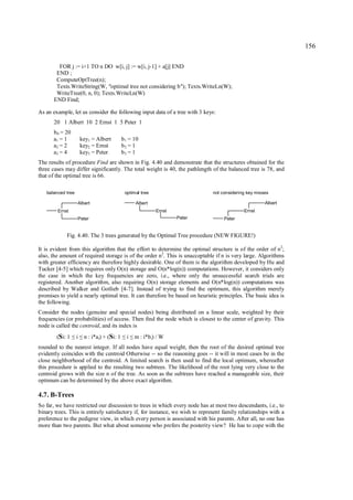 156

         FOR j := i+1 TO n DO w[i, j] := w[i, j-1] + a[j] END
        END ;
        ComputeOptTree(n);
        Texts.WriteString(W, "optimal tree not considering b"); Texts.WriteLn(W);
        WriteTree(0, n, 0); Texts.WriteLn(W)
       END Find;

As an example, let us consider the following input data of a tree with 3 keys:
       20 1 Albert 10 2 Ernst 1 5 Peter 1
      b 0 = 20
      a1 = 1           key1 = Albert         b 1 = 10
      a2 = 2           key2 = Ernst          b2 = 1
      a3 = 4           key3 = Peter          b3 = 1
The results of procedure Find are shown in Fig. 4.40 and demonstrate that the structures obtained for the
three cases may differ significantly. The total weight is 40, the pathlength of the balanced tree is 78, and
that of the optimal tree is 66.

   balanced tree                              optimal tree                    not considering key misses

                   Albert                          Albert                                             Albert
        Ernst                                                Ernst                          Ernst
                   Peter                                             Peter         Peter


            Fig. 4.40. The 3 trees generated by the Optimal Tree procedure (NEW FIGURE!)

It is evident from this algorithm that the effort to determine the optimal structure is of the order of n2;
also, the amount of required storage is of the order n2. This is unacceptable if n is very large. Algorithms
with greater efficiency are therefore highly desirable. One of them is the algorithm developed by Hu and
Tucker [4-5] which requires only O(n) storage and O(n*log(n)) computations. However, it considers only
the case in which the key frequencies are zero, i.e., where only the unsuccessful search trials are
registered. Another algorithm, also requiring O(n) storage elements and O(n*log(n)) computations was
described by Walker and Gotlieb [4-7]. Instead of trying to find the optimum, this algorithm merely
promises to yield a nearly optimal tree. It can therefore be based on heuristic principles. The basic idea is
the following.
Consider the nodes (genuine and special nodes) being distributed on a linear scale, weighted by their
frequencies (or probabilities) of access. Then find the node which is closest to the center of gravity. This
node is called the centroid, and its index is
        (Si: 1     i
                 ≤ ≤    n : i*ai) + (Si: 1     i
                                             ≤ ≤   m : i*b i) / W
rounded to the nearest integer. If all nodes have equal weight, then the root of the desired optimal tree
evidently coincides with the centroid Otherwise -- so the reasoning goes -- it will in most cases be in the
close neighborhood of the centroid. A limited search is then used to find the local optimum, whereafter
this procedure is applied to the resulting two subtrees. The likelihood of the root lying very close to the
centroid grows with the size n of the tree. As soon as the subtrees have reached a manageable size, their
optimum can be determined by the above exact algorithm.

4.7. B-Trees
So far, we have restricted our discussion to trees in which every node has at most two descendants, i.e., to
binary trees. This is entirely satisfactory if, for instance, we wish to represent family relationships with a
preference to the pedigree view, in which every person is associated with his parents. After all, no one has
more than two parents. But what about someone who prefers the posterity view? He has to cope with the
 