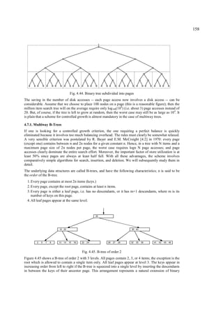 158




                                    Fig. 4.44. Binary tree subdivided into pages
The saving in the number of disk accesses -- each page access now involves a disk access -- can be
considerable. Assume that we choose to place 100 nodes on a page (this is a reasonable figure); then the
million item search tree will on the average require only log100(106) (i.e. about 3) page accesses instead of
20. But, of course, if the tree is left to grow at random, then the worst case may still be as large as 10 4. It
is plain that a scheme for controlled growth is almost mandatory in the case of multiway trees.

4.7.1. Multiway B-Trees
If one is looking for a controlled growth criterion, the one requiring a perfect balance is quickly
eliminated because it involves too much balancing overhead. The rules must clearly be somewhat relaxed.
A very sensible criterion was postulated by R. Bayer and E.M. McCreight [4.2] in 1970: every page
(except one) contains between n and 2n nodes for a given constant n. Hence, in a tree with N items and a
maximum page size of 2n nodes per page, the worst case requires logn N page accesses; and page
accesses clearly dominate the entire search effort. Moreover, the important factor of store utilization is at
least 50% since pages are always at least half full. With all these advantages, the scheme involves
comparatively simple algorithms for search, insertion, and deletion. We will subsequently study them in
detail.
The underlying data structures are called B-trees, and have the following characteristics; n is said to be
the order of the B-tree.
  1. Every page contains at most 2n items (keys.)
  2. Every page, except the root page, contains at least n items.
  3. Every page is either a leaf page, i.e. has no descendants, or it has m+1 descendants, where m is its
     number of keys on this page.
  4. All leaf pages appear at the same level.



                                                       25




                         10 20                                                30 40




         2   5   7   8   13   14   15   18   22   24           26   27   28   32   35   38   41   42   45   46



                                             Fig. 4.45. B-tree of order 2
Figure 4.45 shows a B-tree of order 2 with 3 levels. All pages contain 2, 3, or 4 items; the exception is the
root which is allowed to contain a single item only. All leaf pages appear at level 3. The keys appear in
increasing order from left to right if the B-tree is squeezed into a single level by inserting the descendants
in between the keys of their ancestor page. This arrangement represents a natural extension of binary
 