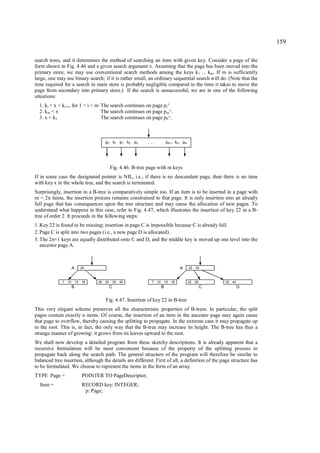 159

search trees, and it determines the method of searching an item with given key. Consider a page of the
form shown in Fig. 4.46 and a given search argument x. Assuming that the page has been moved into the
primary store, we may use conventional search methods among the keys k1 ... km. If m is sufficiently
large, one may use binary search; if it is rather small, an ordinary sequential search will do. (Note that the
time required for a search in main store is probably negligible compared to the time it takes to move the
page from secondary into primary store.) If the search is unsuccessful, we are in one of the following
situations:
  1. ki < x < ki+1, for 1 < i < m The search continues on page p i^
  2. km < x                       The search continues on page pm^.
  3. x < k1                       The search continues on page p0^.



                                           p0 k1 p1 k2 p2        ...            pm-1 km pm




                                                Fig. 4.46. B-tree page with m keys
If in some case the designated pointer is NIL, i.e., if there is no descendant page, then there is no item
with key x in the whole tree, and the search is terminated.
Surprisingly, insertion in a B-tree is comparatively simple too. If an item is to be inserted in a page with
m < 2n items, the insertion process remains constrained to that page. It is only insertion into an already
full page that has consequences upon the tree structure and may cause the allocation of new pages. To
understand what happens in this case, refer to Fig. 4.47, which illustrates the insertion of key 22 in a B-
tree of order 2. It proceeds in the following steps:
1. Key 22 is found to be missing; insertion in page C is impossible because C is already full.
2. Page C is split into two pages (i.e., a new page D is allocated).
3. The 2n+1 keys are equally distributed onto C and D, and the middle key is moved up one level into the
   ancestor page A.



                       A        20                                                        A   20   30



              7   10       15   18    26   30       35   40        7   10       15   18       22   26       35   40
                       B                        C                           B                           C             D


                                           Fig. 4.47. Insertion of key 22 in B-tree
This very elegant scheme preserves all the characteristic properties of B-trees. In particular, the split
pages contain exactly n items. Of course, the insertion of an item in the ancestor page may again cause
that page to overflow, thereby causing the splitting to propagate. In the extreme case it may propagate up
to the root. This is, in fact, the only way that the B-tree may increase its height. The B-tree has thus a
strange manner of growing: it grows from its leaves upward to the root.
We shall now develop a detailed program from these sketchy descriptions. It is already apparent that a
recursive formulation will be most convenient because of the property of the splitting process to
propagate back along the search path. The general structure of the program will therefore be similar to
balanced tree insertion, although the details are different. First of all, a definition of the page structure has
to be formulated. We choose to represent the items in the form of an array.
TYPE Page =                     POINTER TO PageDescriptor;
  Item =                        RECORD key: INTEGER;
                                 p: Page;
 