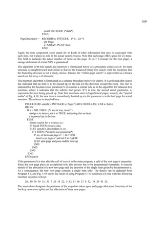 160

                        count: INTEGER (*data*)
                       END ;
  PageDescriptor =     RECORD m: INTEGER; (* 0 .. 2n *)
                        p0: Page;
                        e: ARRAY 2*n OF Item
                       END
Again, the item component count stands for all kinds of other information that may be associated with
each item, but it plays no role in the actual search process. Note that each page offers space for 2n items.
The field m indicates the actual number of items on the page. As m n (except for the root page), a
                                                                            ≥
storage utilization of a least 50% is guaranteed.
The algorithm of B-tree search and insertion is formulated below as a procedure called search. Its main
structure is straightforward and similar to that for the balanced binary tree search, with the exception that
the branching decision is not a binary choice. Instead, the “within-page search” is represented as a binary
search on the array e of elements.
The insertion algorithm is formulated as a separate procedure merely for clarity. It is activated after search
has indicated that an item is to be passed up on the tree (in the direction toward the root). This fact is
indicated by the Boolean result parameter h; it assumes a similar role as in the algorithm for balanced tree
insertion, where h indicates that the subtree had grown. If h is true, the second result parameter, u,
represents the item being passed up. Note that insertions start in hypothetical pages, namely, the "special
nodes" of Fig. 4.19; the new item is immediately handed up via the parameter u to the leaf page for actual
insertion. The scheme is sketched here:
       PROCEDURE search(x: INTEGER; a: Page; VAR h: BOOLEAN; VAR u: Item);
       BEGIN
        IF a = NIL THEN (*x not in tree, insert*)
          Assign x to item u, set h to TRUE, indicating that an item
          u is passed up in the tree
        ELSE
          binary search for x in array a.e;
           IF found THEN process data
          ELSE search(x, descendant, h, u);
             IF h THEN (*an item was passed up*)
               IF no. of items on page a^ < 2n THEN
                 insert u on page a^ and set h to FALSE
               ELSE split page and pass middle item up
               END
             END
          END
         END
       END search
If the paramerter h is true after the call of search in the main program, a split of the root page is requested.
Since the root page plays an exceptional role, this process has to be programmed separately. It consists
merely of the allocation of a new root page and the insertion of the single item given by the paramerter u.
As a consequence, the new root page contains a single item only. The details can be gathered from
Program 4.7, and Fig. 4.48 shows the result of using Program 4.7 to construct a B-tree with the following
insertion sequence of keys:
       20; 40 10 30 15; 35 7 26 18 22; 5; 42 13 46 27 8 32; 38 24 45 25;
The semicolons designate the positions of the snapshots taken upon each page allocation. Insertion of the
last key causes two splits and the allocation of three new pages.
 